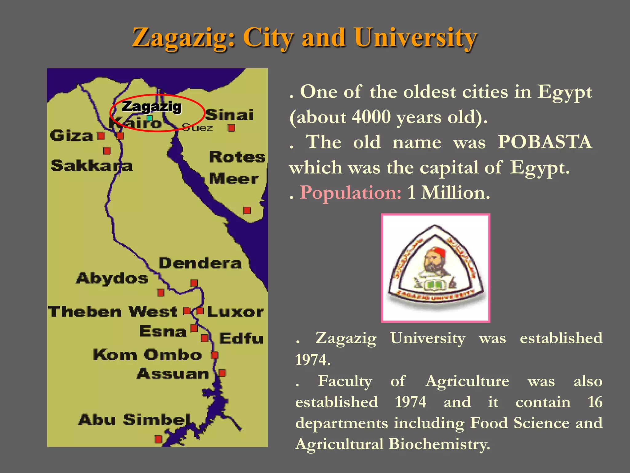 Zagazig: City and University
             . One of the oldest cities in Egypt
Zagazig
             (about 4000 years old).
             . The old name was POBASTA
             which was the capital of Egypt.
             . Population: 1 Million.




              . Zagazig University was established
              1974.
              . Faculty of Agriculture was also
              established 1974 and it contain 16
              departments including Food Science and
              Agricultural Biochemistry.
 
