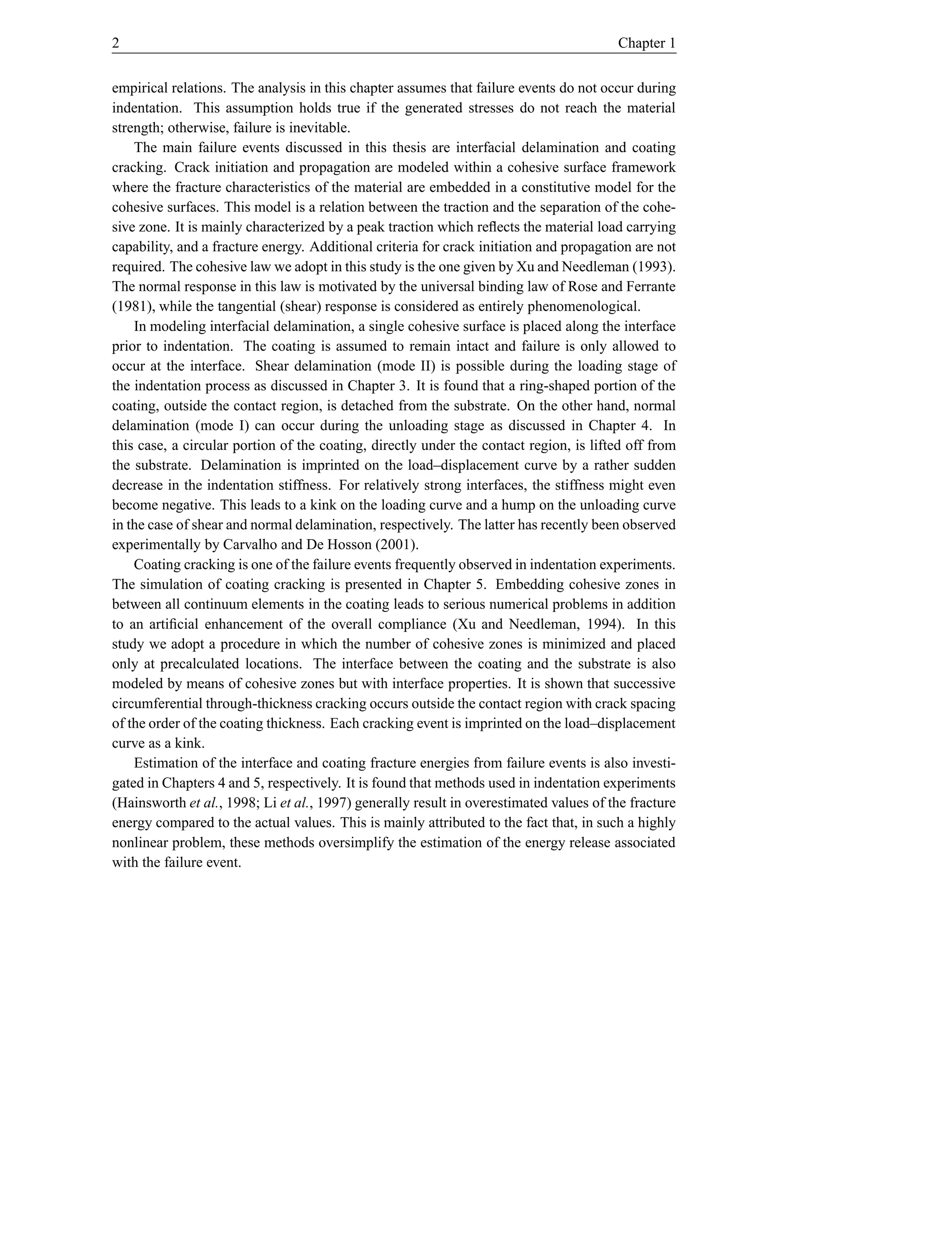 2                                                                                       Chapter 1


empirical relations. The analysis in this chapter assumes that failure events do not occur during
indentation. This assumption holds true if the generated stresses do not reach the material
strength; otherwise, failure is inevitable.
    The main failure events discussed in this thesis are interfacial delamination and coating
cracking. Crack initiation and propagation are modeled within a cohesive surface framework
where the fracture characteristics of the material are embedded in a constitutive model for the
cohesive surfaces. This model is a relation between the traction and the separation of the cohe-
sive zone. It is mainly characterized by a peak traction which reﬂects the material load carrying
capability, and a fracture energy. Additional criteria for crack initiation and propagation are not
required. The cohesive law we adopt in this study is the one given by Xu and Needleman (1993).
The normal response in this law is motivated by the universal binding law of Rose and Ferrante
(1981), while the tangential (shear) response is considered as entirely phenomenological.
    In modeling interfacial delamination, a single cohesive surface is placed along the interface
prior to indentation. The coating is assumed to remain intact and failure is only allowed to
occur at the interface. Shear delamination (mode II) is possible during the loading stage of
the indentation process as discussed in Chapter 3. It is found that a ring-shaped portion of the
coating, outside the contact region, is detached from the substrate. On the other hand, normal
delamination (mode I) can occur during the unloading stage as discussed in Chapter 4. In
this case, a circular portion of the coating, directly under the contact region, is lifted off from
the substrate. Delamination is imprinted on the load–displacement curve by a rather sudden
decrease in the indentation stiffness. For relatively strong interfaces, the stiffness might even
become negative. This leads to a kink on the loading curve and a hump on the unloading curve
in the case of shear and normal delamination, respectively. The latter has recently been observed
experimentally by Carvalho and De Hosson (2001).
    Coating cracking is one of the failure events frequently observed in indentation experiments.
The simulation of coating cracking is presented in Chapter 5. Embedding cohesive zones in
between all continuum elements in the coating leads to serious numerical problems in addition
to an artiﬁcial enhancement of the overall compliance (Xu and Needleman, 1994). In this
study we adopt a procedure in which the number of cohesive zones is minimized and placed
only at precalculated locations. The interface between the coating and the substrate is also
modeled by means of cohesive zones but with interface properties. It is shown that successive
circumferential through-thickness cracking occurs outside the contact region with crack spacing
of the order of the coating thickness. Each cracking event is imprinted on the load–displacement
curve as a kink.
    Estimation of the interface and coating fracture energies from failure events is also investi-
gated in Chapters 4 and 5, respectively. It is found that methods used in indentation experiments
(Hainsworth et al., 1998; Li et al., 1997) generally result in overestimated values of the fracture
energy compared to the actual values. This is mainly attributed to the fact that, in such a highly
nonlinear problem, these methods oversimplify the estimation of the energy release associated
with the failure event.
 
