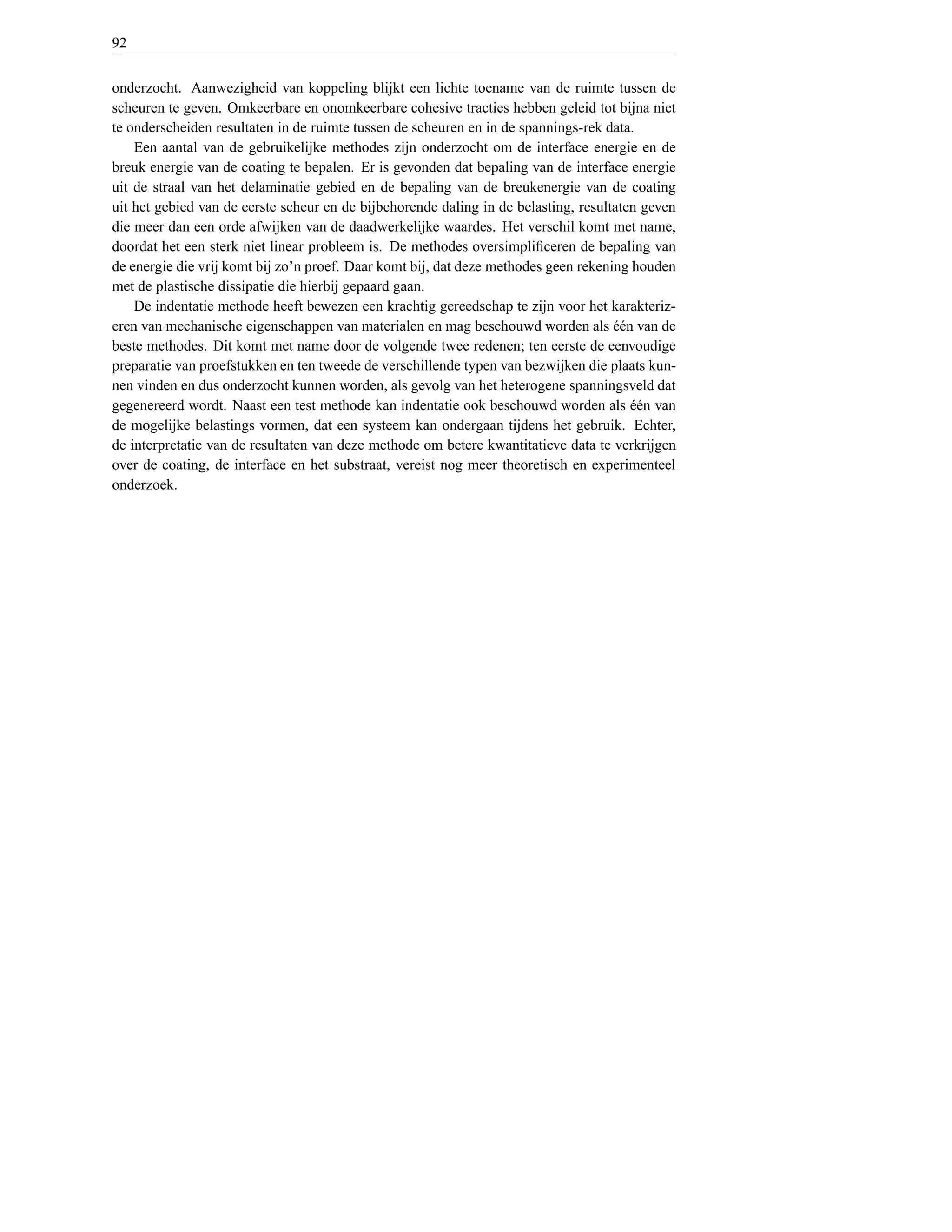 92


onderzocht. Aanwezigheid van koppeling blijkt een lichte toename van de ruimte tussen de
scheuren te geven. Omkeerbare en onomkeerbare cohesive tracties hebben geleid tot bijna niet
te onderscheiden resultaten in de ruimte tussen de scheuren en in de spannings-rek data.
    Een aantal van de gebruikelijke methodes zijn onderzocht om de interface energie en de
breuk energie van de coating te bepalen. Er is gevonden dat bepaling van de interface energie
uit de straal van het delaminatie gebied en de bepaling van de breukenergie van de coating
uit het gebied van de eerste scheur en de bijbehorende daling in de belasting, resultaten geven
die meer dan een orde afwijken van de daadwerkelijke waardes. Het verschil komt met name,
doordat het een sterk niet linear probleem is. De methodes oversimpliﬁceren de bepaling van
de energie die vrij komt bij zo’n proef. Daar komt bij, dat deze methodes geen rekening houden
met de plastische dissipatie die hierbij gepaard gaan.
    De indentatie methode heeft bewezen een krachtig gereedschap te zijn voor het karakteriz-
eren van mechanische eigenschappen van materialen en mag beschouwd worden als een van de
                                                                                     ´´
beste methodes. Dit komt met name door de volgende twee redenen; ten eerste de eenvoudige
preparatie van proefstukken en ten tweede de verschillende typen van bezwijken die plaats kun-
nen vinden en dus onderzocht kunnen worden, als gevolg van het heterogene spanningsveld dat
gegenereerd wordt. Naast een test methode kan indentatie ook beschouwd worden als een van
                                                                                        ´´
de mogelijke belastings vormen, dat een systeem kan ondergaan tijdens het gebruik. Echter,
de interpretatie van de resultaten van deze methode om betere kwantitatieve data te verkrijgen
over de coating, de interface en het substraat, vereist nog meer theoretisch en experimenteel
onderzoek.
 