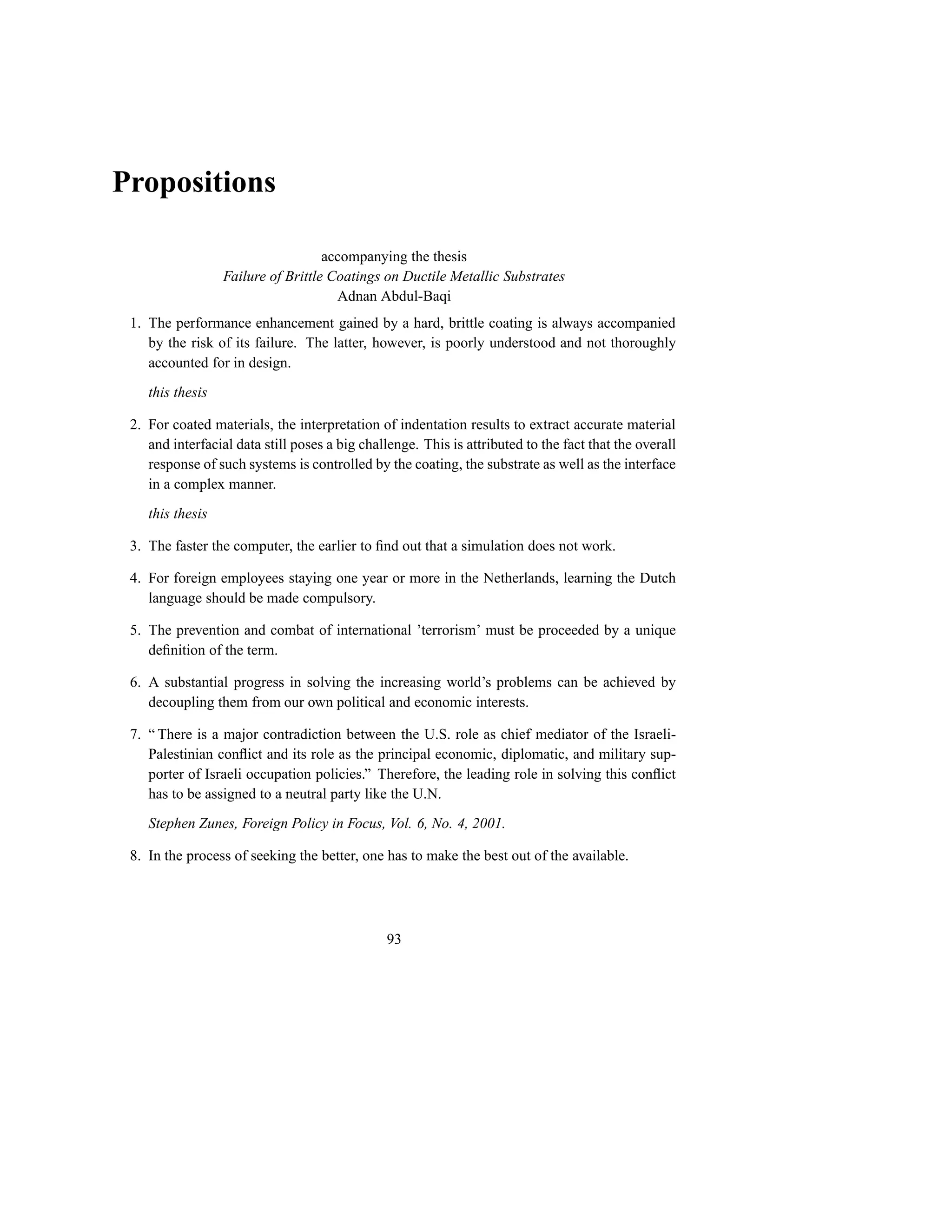 Propositions

                                    accompanying the thesis
                  Failure of Brittle Coatings on Ductile Metallic Substrates
                                      Adnan Abdul-Baqi
 1. The performance enhancement gained by a hard, brittle coating is always accompanied
    by the risk of its failure. The latter, however, is poorly understood and not thoroughly
    accounted for in design.
    this thesis

 2. For coated materials, the interpretation of indentation results to extract accurate material
    and interfacial data still poses a big challenge. This is attributed to the fact that the overall
    response of such systems is controlled by the coating, the substrate as well as the interface
    in a complex manner.
    this thesis

 3. The faster the computer, the earlier to ﬁnd out that a simulation does not work.

 4. For foreign employees staying one year or more in the Netherlands, learning the Dutch
    language should be made compulsory.

 5. The prevention and combat of international ’terrorism’ must be proceeded by a unique
    deﬁnition of the term.

 6. A substantial progress in solving the increasing world’s problems can be achieved by
    decoupling them from our own political and economic interests.

 7. “ There is a major contradiction between the U.S. role as chief mediator of the Israeli-
    Palestinian conﬂict and its role as the principal economic, diplomatic, and military sup-
    porter of Israeli occupation policies.” Therefore, the leading role in solving this conﬂict
    has to be assigned to a neutral party like the U.N.
    Stephen Zunes, Foreign Policy in Focus, Vol. 6, No. 4, 2001.

 8. In the process of seeking the better, one has to make the best out of the available.




                                                93
 