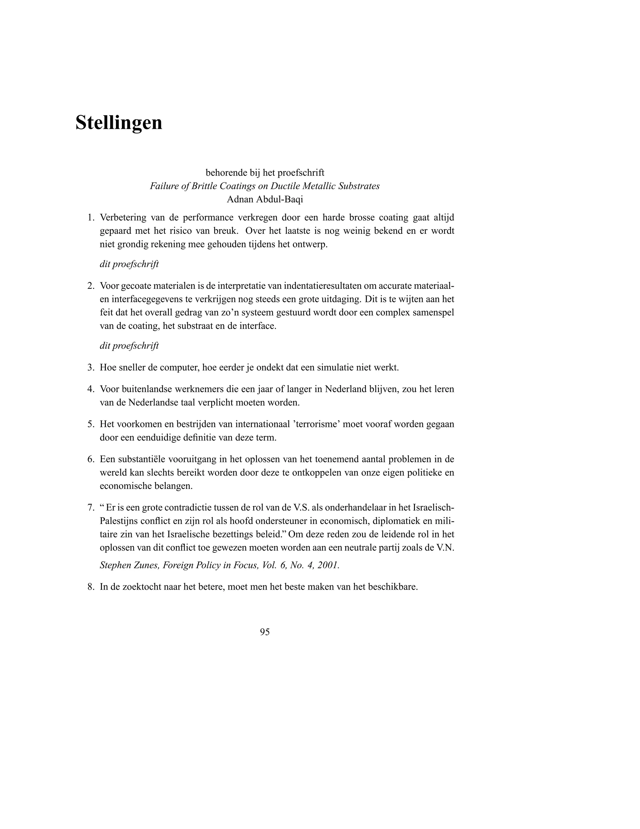 Stellingen

                               behorende bij het proefschrift
                 Failure of Brittle Coatings on Ductile Metallic Substrates
                                     Adnan Abdul-Baqi
 1. Verbetering van de performance verkregen door een harde brosse coating gaat altijd
    gepaard met het risico van breuk. Over het laatste is nog weinig bekend en er wordt
    niet grondig rekening mee gehouden tijdens het ontwerp.
    dit proefschrift

 2. Voor gecoate materialen is de interpretatie van indentatieresultaten om accurate materiaal-
    en interfacegegevens te verkrijgen nog steeds een grote uitdaging. Dit is te wijten aan het
    feit dat het overall gedrag van zo’n systeem gestuurd wordt door een complex samenspel
    van de coating, het substraat en de interface.
    dit proefschrift

 3. Hoe sneller de computer, hoe eerder je ondekt dat een simulatie niet werkt.

 4. Voor buitenlandse werknemers die een jaar of langer in Nederland blijven, zou het leren
    van de Nederlandse taal verplicht moeten worden.

 5. Het voorkomen en bestrijden van internationaal ’terrorisme’ moet vooraf worden gegaan
    door een eenduidige deﬁnitie van deze term.

 6. Een substanti¨ le vooruitgang in het oplossen van het toenemend aantal problemen in de
                 e
    wereld kan slechts bereikt worden door deze te ontkoppelen van onze eigen politieke en
    economische belangen.

 7. “ Er is een grote contradictie tussen de rol van de V.S. als onderhandelaar in het Israelisch-
    Palestijns conﬂict en zijn rol als hoofd ondersteuner in economisch, diplomatiek en mili-
    taire zin van het Israelische bezettings beleid.” Om deze reden zou de leidende rol in het
    oplossen van dit conﬂict toe gewezen moeten worden aan een neutrale partij zoals de V.N.
    Stephen Zunes, Foreign Policy in Focus, Vol. 6, No. 4, 2001.

 8. In de zoektocht naar het betere, moet men het beste maken van het beschikbare.



                                              95
 
