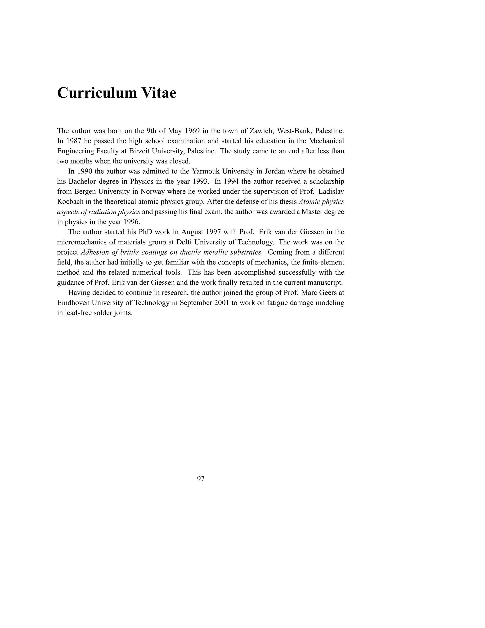 Curriculum Vitae

The author was born on the 9th of May 1969 in the town of Zawieh, West-Bank, Palestine.
In 1987 he passed the high school examination and started his education in the Mechanical
Engineering Faculty at Birzeit University, Palestine. The study came to an end after less than
two months when the university was closed.
    In 1990 the author was admitted to the Yarmouk University in Jordan where he obtained
his Bachelor degree in Physics in the year 1993. In 1994 the author received a scholarship
from Bergen University in Norway where he worked under the supervision of Prof. Ladislav
Kocbach in the theoretical atomic physics group. After the defense of his thesis Atomic physics
aspects of radiation physics and passing his ﬁnal exam, the author was awarded a Master degree
in physics in the year 1996.
    The author started his PhD work in August 1997 with Prof. Erik van der Giessen in the
micromechanics of materials group at Delft University of Technology. The work was on the
project Adhesion of brittle coatings on ductile metallic substrates. Coming from a different
ﬁeld, the author had initially to get familiar with the concepts of mechanics, the ﬁnite-element
method and the related numerical tools. This has been accomplished successfully with the
guidance of Prof. Erik van der Giessen and the work ﬁnally resulted in the current manuscript.
    Having decided to continue in research, the author joined the group of Prof. Marc Geers at
Eindhoven University of Technology in September 2001 to work on fatigue damage modeling
in lead-free solder joints.




                                              97
 
