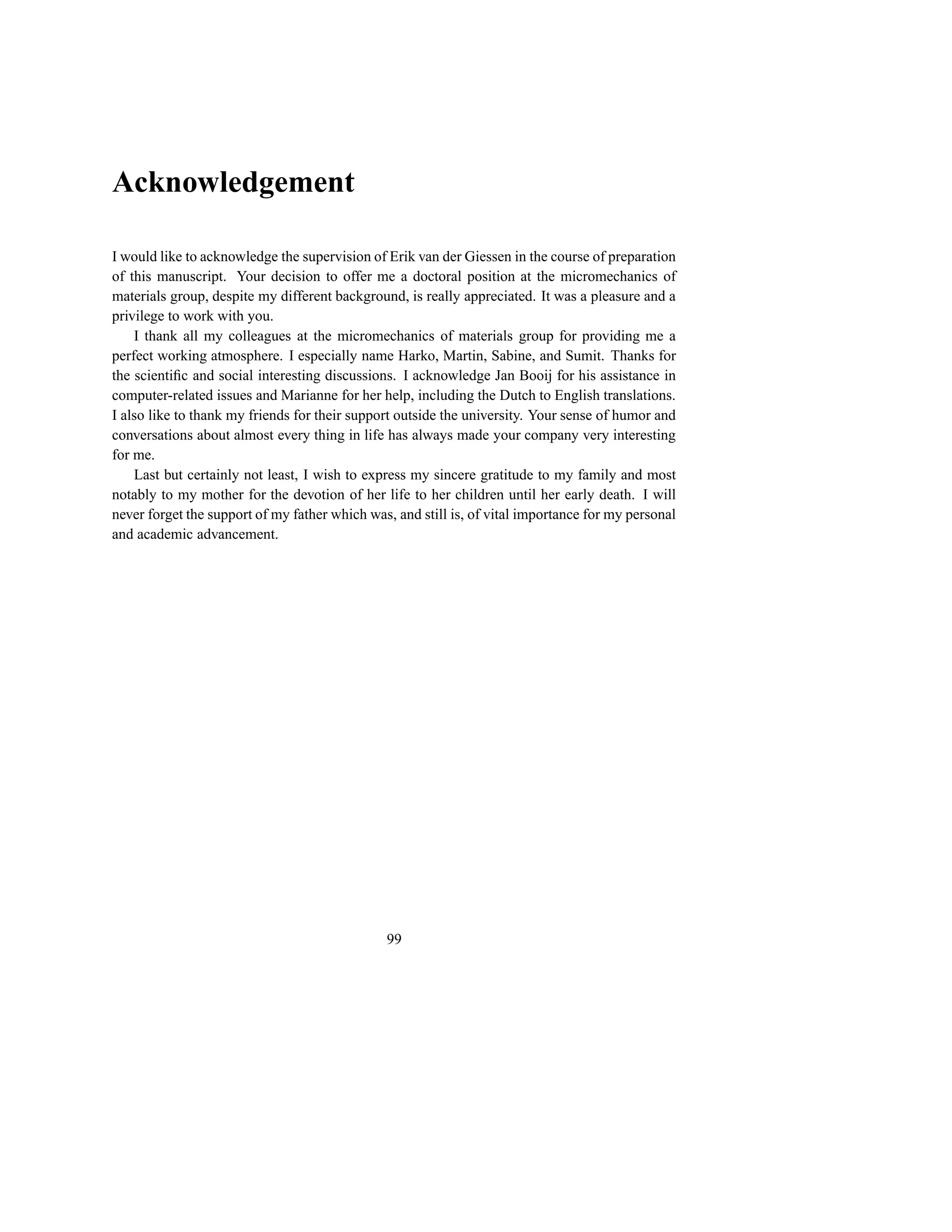 Acknowledgement

I would like to acknowledge the supervision of Erik van der Giessen in the course of preparation
of this manuscript. Your decision to offer me a doctoral position at the micromechanics of
materials group, despite my different background, is really appreciated. It was a pleasure and a
privilege to work with you.
    I thank all my colleagues at the micromechanics of materials group for providing me a
perfect working atmosphere. I especially name Harko, Martin, Sabine, and Sumit. Thanks for
the scientiﬁc and social interesting discussions. I acknowledge Jan Booij for his assistance in
computer-related issues and Marianne for her help, including the Dutch to English translations.
I also like to thank my friends for their support outside the university. Your sense of humor and
conversations about almost every thing in life has always made your company very interesting
for me.
    Last but certainly not least, I wish to express my sincere gratitude to my family and most
notably to my mother for the devotion of her life to her children until her early death. I will
never forget the support of my father which was, and still is, of vital importance for my personal
and academic advancement.




                                               99
 