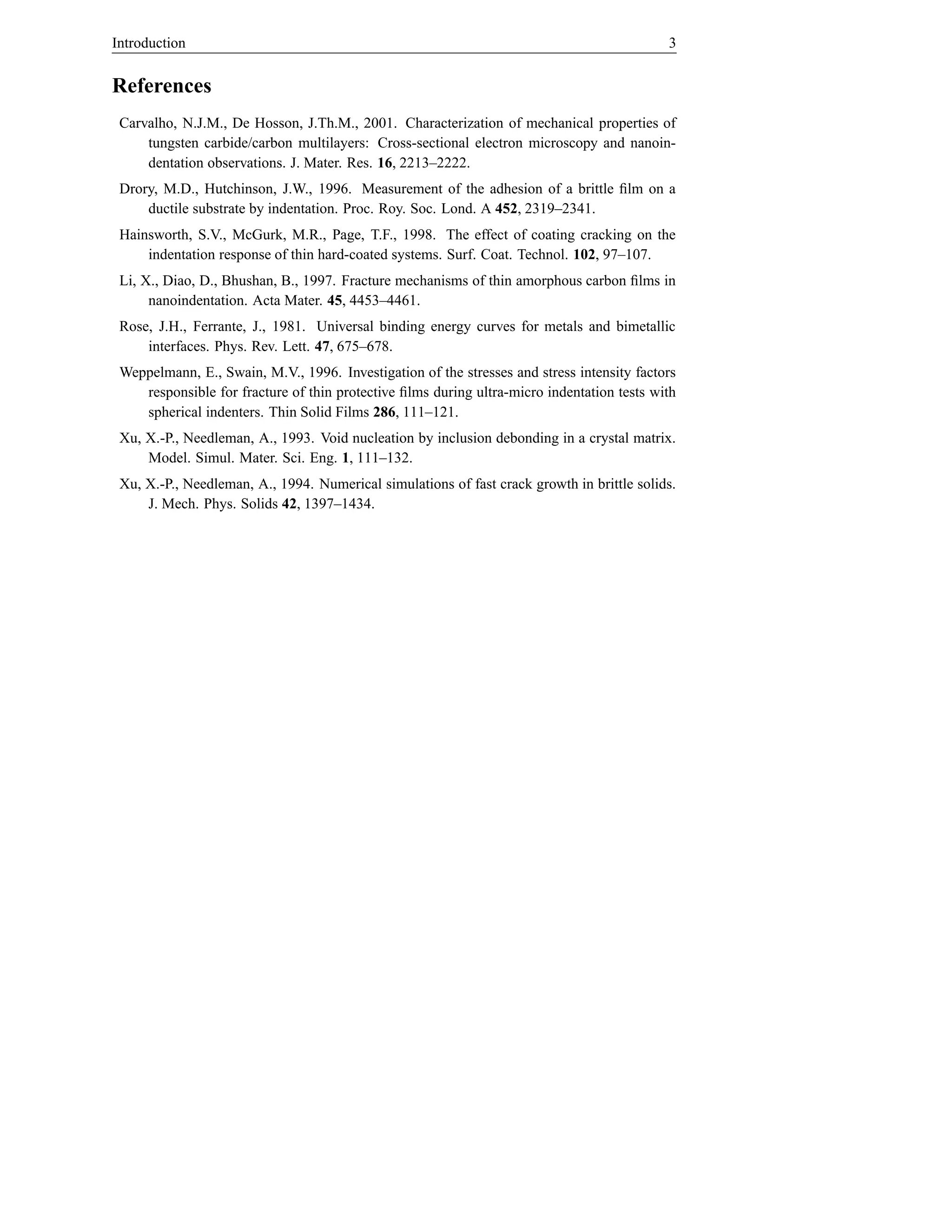 Introduction                                                                                3


References
 Carvalho, N.J.M., De Hosson, J.Th.M., 2001. Characterization of mechanical properties of
     tungsten carbide/carbon multilayers: Cross-sectional electron microscopy and nanoin-
     dentation observations. J. Mater. Res. 16, 2213–2222.
 Drory, M.D., Hutchinson, J.W., 1996. Measurement of the adhesion of a brittle ﬁlm on a
     ductile substrate by indentation. Proc. Roy. Soc. Lond. A 452, 2319–2341.
 Hainsworth, S.V., McGurk, M.R., Page, T.F., 1998. The effect of coating cracking on the
     indentation response of thin hard-coated systems. Surf. Coat. Technol. 102, 97–107.
 Li, X., Diao, D., Bhushan, B., 1997. Fracture mechanisms of thin amorphous carbon ﬁlms in
      nanoindentation. Acta Mater. 45, 4453–4461.
 Rose, J.H., Ferrante, J., 1981. Universal binding energy curves for metals and bimetallic
     interfaces. Phys. Rev. Lett. 47, 675–678.
 Weppelmann, E., Swain, M.V., 1996. Investigation of the stresses and stress intensity factors
    responsible for fracture of thin protective ﬁlms during ultra-micro indentation tests with
    spherical indenters. Thin Solid Films 286, 111–121.
 Xu, X.-P., Needleman, A., 1993. Void nucleation by inclusion debonding in a crystal matrix.
     Model. Simul. Mater. Sci. Eng. 1, 111–132.
 Xu, X.-P., Needleman, A., 1994. Numerical simulations of fast crack growth in brittle solids.
     J. Mech. Phys. Solids 42, 1397–1434.
 