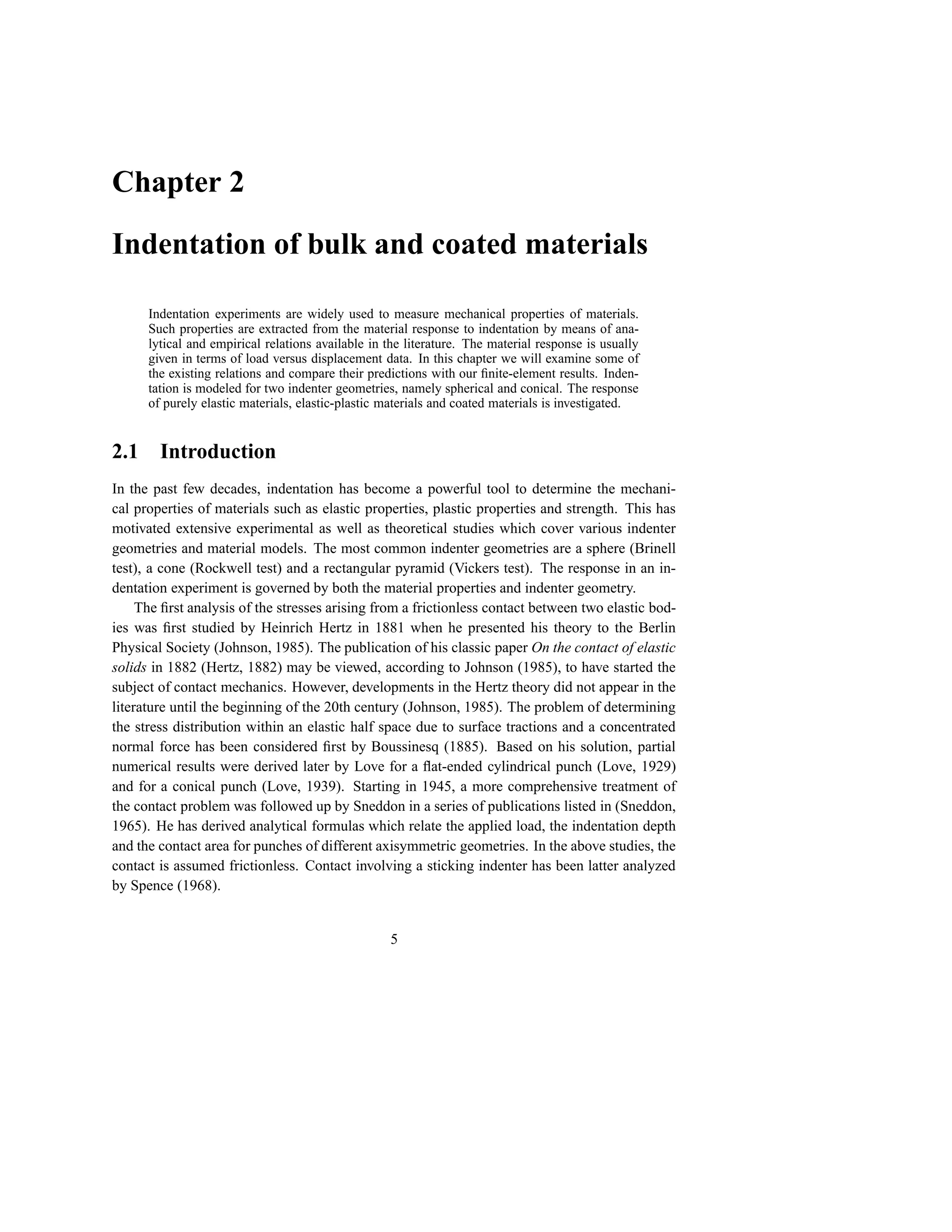 Chapter 2

Indentation of bulk and coated materials

      Indentation experiments are widely used to measure mechanical properties of materials.
      Such properties are extracted from the material response to indentation by means of ana-
      lytical and empirical relations available in the literature. The material response is usually
      given in terms of load versus displacement data. In this chapter we will examine some of
      the existing relations and compare their predictions with our ﬁnite-element results. Inden-
      tation is modeled for two indenter geometries, namely spherical and conical. The response
      of purely elastic materials, elastic-plastic materials and coated materials is investigated.


2.1     Introduction
In the past few decades, indentation has become a powerful tool to determine the mechani-
cal properties of materials such as elastic properties, plastic properties and strength. This has
motivated extensive experimental as well as theoretical studies which cover various indenter
geometries and material models. The most common indenter geometries are a sphere (Brinell
test), a cone (Rockwell test) and a rectangular pyramid (Vickers test). The response in an in-
dentation experiment is governed by both the material properties and indenter geometry.
     The ﬁrst analysis of the stresses arising from a frictionless contact between two elastic bod-
ies was ﬁrst studied by Heinrich Hertz in 1881 when he presented his theory to the Berlin
Physical Society (Johnson, 1985). The publication of his classic paper On the contact of elastic
solids in 1882 (Hertz, 1882) may be viewed, according to Johnson (1985), to have started the
subject of contact mechanics. However, developments in the Hertz theory did not appear in the
literature until the beginning of the 20th century (Johnson, 1985). The problem of determining
the stress distribution within an elastic half space due to surface tractions and a concentrated
normal force has been considered ﬁrst by Boussinesq (1885). Based on his solution, partial
numerical results were derived later by Love for a ﬂat-ended cylindrical punch (Love, 1929)
and for a conical punch (Love, 1939). Starting in 1945, a more comprehensive treatment of
the contact problem was followed up by Sneddon in a series of publications listed in (Sneddon,
1965). He has derived analytical formulas which relate the applied load, the indentation depth
and the contact area for punches of different axisymmetric geometries. In the above studies, the
contact is assumed frictionless. Contact involving a sticking indenter has been latter analyzed
by Spence (1968).


                                                   5
 