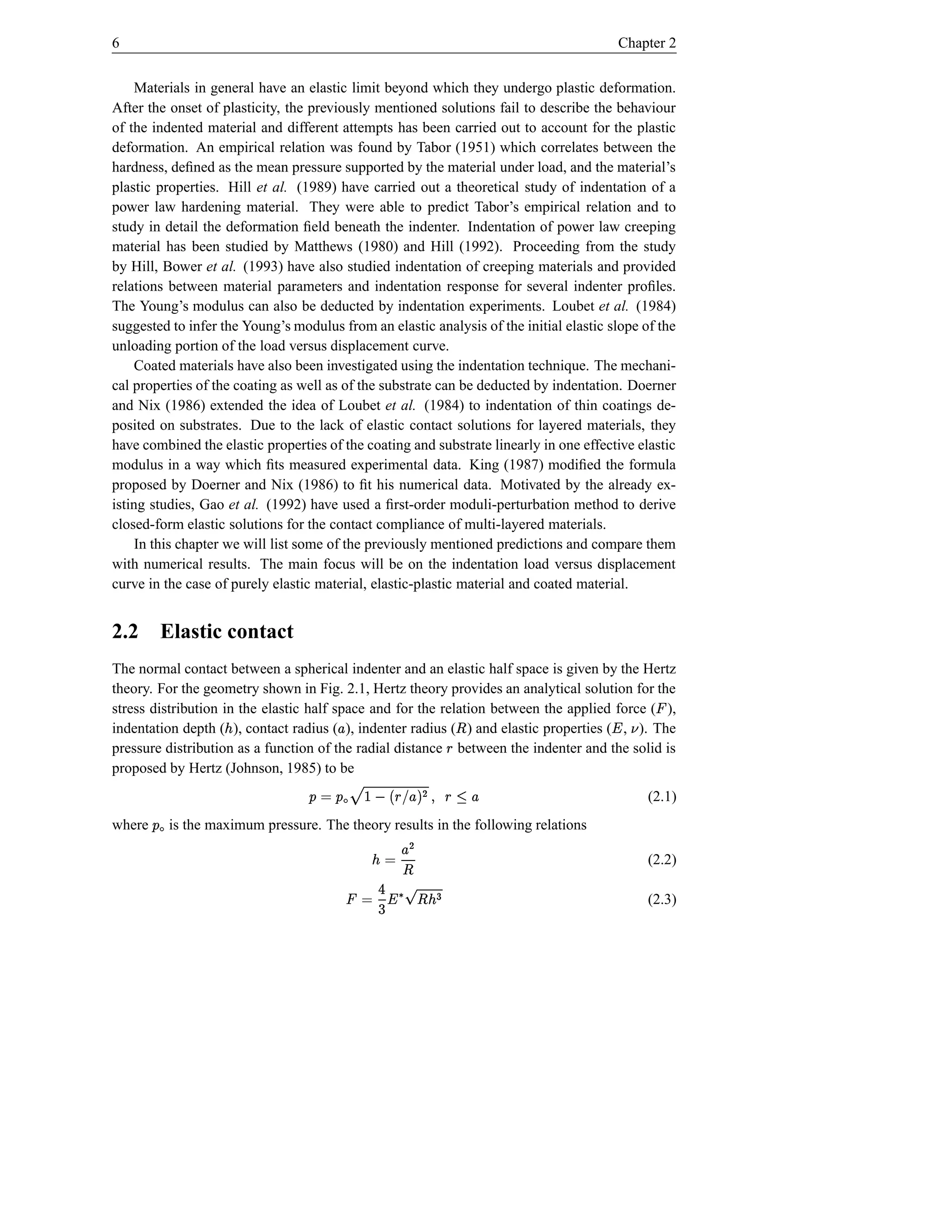 6                                                                                       Chapter 2


     Materials in general have an elastic limit beyond which they undergo plastic deformation.
After the onset of plasticity, the previously mentioned solutions fail to describe the behaviour
of the indented material and different attempts has been carried out to account for the plastic
deformation. An empirical relation was found by Tabor (1951) which correlates between the
hardness, deﬁned as the mean pressure supported by the material under load, and the material’s
plastic properties. Hill et al. (1989) have carried out a theoretical study of indentation of a
power law hardening material. They were able to predict Tabor’s empirical relation and to
study in detail the deformation ﬁeld beneath the indenter. Indentation of power law creeping
material has been studied by Matthews (1980) and Hill (1992). Proceeding from the study
by Hill, Bower et al. (1993) have also studied indentation of creeping materials and provided
relations between material parameters and indentation response for several indenter proﬁles.
The Young’s modulus can also be deducted by indentation experiments. Loubet et al. (1984)
suggested to infer the Young’s modulus from an elastic analysis of the initial elastic slope of the
unloading portion of the load versus displacement curve.
     Coated materials have also been investigated using the indentation technique. The mechani-
cal properties of the coating as well as of the substrate can be deducted by indentation. Doerner
and Nix (1986) extended the idea of Loubet et al. (1984) to indentation of thin coatings de-
posited on substrates. Due to the lack of elastic contact solutions for layered materials, they
have combined the elastic properties of the coating and substrate linearly in one effective elastic
modulus in a way which ﬁts measured experimental data. King (1987) modiﬁed the formula
proposed by Doerner and Nix (1986) to ﬁt his numerical data. Motivated by the already ex-
isting studies, Gao et al. (1992) have used a ﬁrst-order moduli-perturbation method to derive
closed-form elastic solutions for the contact compliance of multi-layered materials.
     In this chapter we will list some of the previously mentioned predictions and compare them
with numerical results. The main focus will be on the indentation load versus displacement
curve in the case of purely elastic material, elastic-plastic material and coated material.


2.2          Elastic contact
The normal contact between a spherical indenter and an elastic half space is given by the Hertz
theory. For the geometry shown in Fig. 2.1, Hertz theory provides an analytical solution for the
stress distribution in the elastic half space and for the relation between the applied force ( ),
                                                                                               ¡
indentation depth ( ), contact radius ( ), indenter radius ( ) and elastic properties ( , ). The
                      ¢                  £                        ¤                    ¦ ¥
pressure distribution as a function of the radial distance between the indenter and the solid is
                                                              §
proposed by Hertz (Johnson, 1985) to be
                                     320)'%#"§   ¨
                                    £ 1 § ( $ £!   ¨ ©                                    (2.1)
where   ¨   is the maximum pressure. The theory results in the following relations
                                                  £ © ¢                                      (2.2)
                                                   ¤
                                             BA¤ @8¥ 65© ¡
                                               ¢ 97 4                                         (2.3)
 