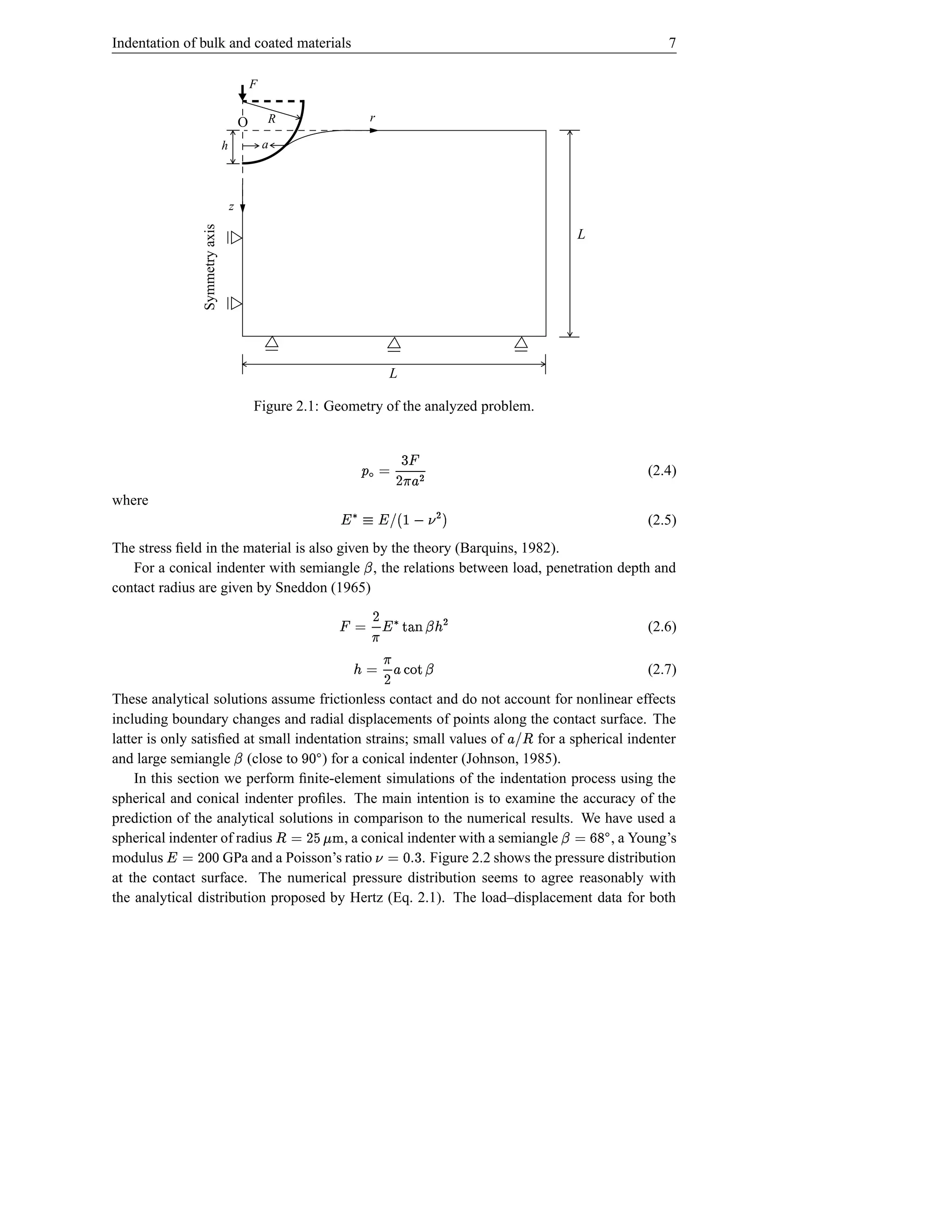 Indentation of bulk and coated materials                                                                       7

                                             F


                                         O       R                        r

                                 h               a




                 Symmetry axis       z

                                                                                                     L




                                                                                 L

                                             Figure 2.1: Geometry of the analyzed problem.

                                                                         6
                                                                      ¡ #D C¨
                                                                        E ©                                (2.4)
                                                                          F£
where
                                                                   $  ¦ PI 2¥ H7 ¥
                                                                              ! G                         (2.5)
The stress ﬁeld in the material is also given by the theory (Barquins, 1982).
   For a conical indenter with semiangle , the relations between load, penetration depth and
                                                                      Q
contact radius are given by Sneddon (1965)
                                                                                  D
                                                                    WQ #US7 ¥ E © ¡
                                                                     ¢ VTR                                  (2.6)
                                                                                E
                                                                       Q R `H£ D © ¢
                                                                           YX                               (2.7)
These analytical solutions assume frictionless contact and do not account for nonlinear effects
including boundary changes and radial displacements of points along the contact surface. The
latter is only satisﬁed at small indentation strains; small values of
                                                                          for a spherical indenter
                                                                                             ba£
                                                                                             ¤!
and large semiangle (close to        ) for a conical indenter (Johnson, 1985).
                                     Q                  d c
    In this section we perform ﬁnite-element simulations of the indentation process using the
spherical and conical indenter proﬁles. The main intention is to examine the accuracy of the
prediction of the analytical solutions in comparison to the numerical results. We have used a       q©
spherical indenter of radius
                                                     igD © ¤
                                                     hfe
                                         , a conical indenter with a semiangle          , a Young’s  rp Q
                                                                                         6
modulus  d d D © ¥  GPa and a Poisson’s ratio                                  ad © ¦
                                                       . Figure 2.2 shows the pressure distribution
                                                                              s
at the contact surface. The numerical pressure distribution seems to agree reasonably with
the analytical distribution proposed by Hertz (Eq. 2.1). The load–displacement data for both
 