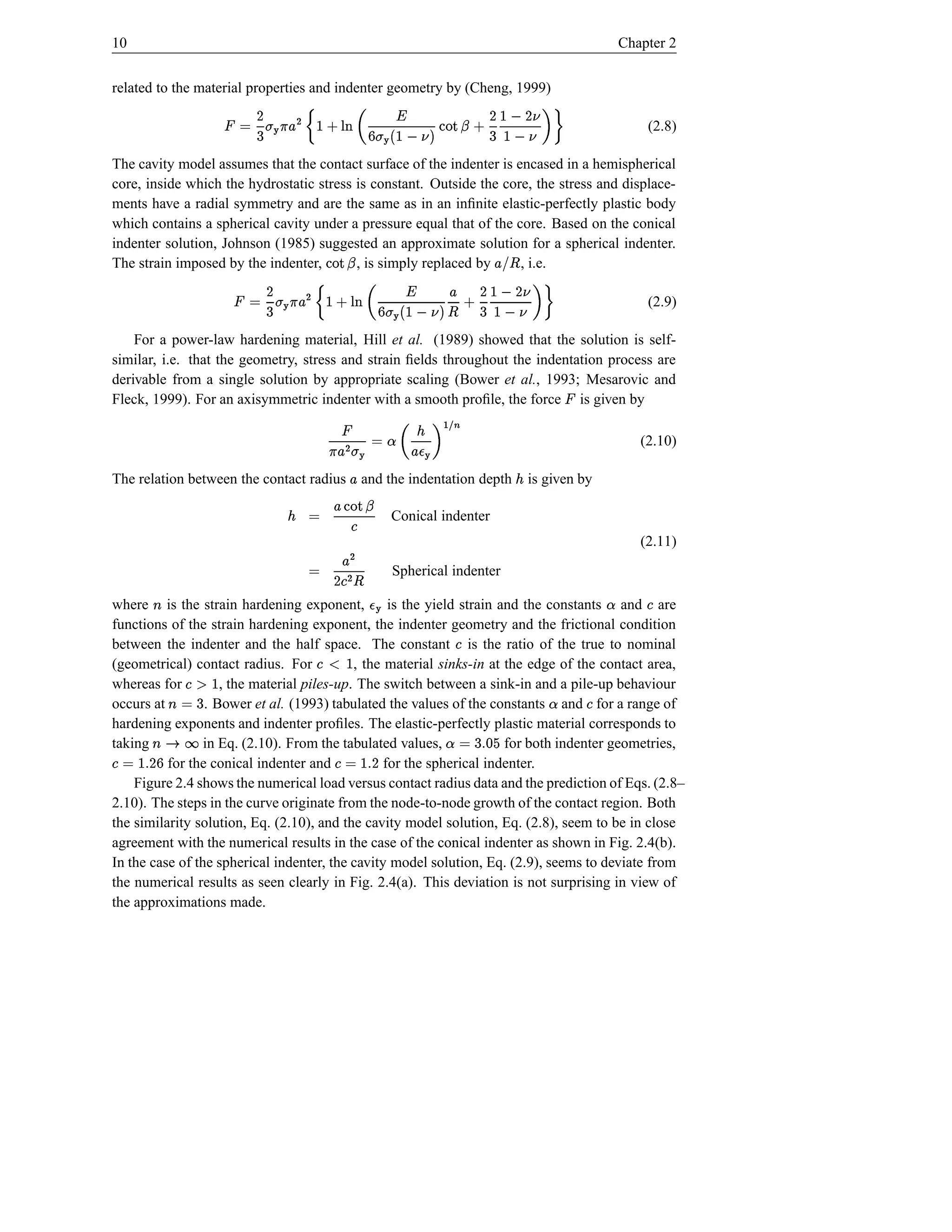 10                                                                                               Chapter 2


related to the material properties and indenter geometry by (Cheng, 1999)
                            ¦ D P D6 † Q R `X
                                                    ¥ V ˆH … £ E St D6 © ¡
                                            Y ‚¦ ‘I  t p ‰ ‡ † „                                      (2.8)
                        ”•’“¦ P              $  
The cavity model assumes that the contact surface of the indenter is encased in a hemispherical
core, inside which the hydrostatic stress is constant. Outside the core, the stress and displace-
ments have a radial symmetry and are the same as in an inﬁnite elastic-perfectly plastic body
which contains a spherical cavity under a pressure equal that of the core. Based on the conical
indenter solution, Johnson (1985) suggested an approximate solution for a spherical indenter.
The strain imposed by the indenter,
                                ba£
                                ¤!        , is simply replaced by
                                                             Q R `X
                                                                 Y    , i.e.
                             ¦ D  D £
                                    6 †         ¥                    E D
                         ”—’0¦    –    ¤ ‚¦
                                           $   PI St p ‰ V W „  £ St 6 © ¡
                                                         ‡ †                                          (2.9)

    For a power-law hardening material, Hill et al. (1989) showed that the solution is self-
similar, i.e. that the geometry, stress and strain ﬁelds throughout the indentation process are
derivable from a single solution by appropriate scaling (Bower et al., 1993; Mesarovic and
Fleck, 1999). For an axisymmetric indenter with a smooth proﬁle, the force is given by
                                                                                     ¡
                                           ¢ ‰ ™© ¡ E
                                               ˜                                                    (2.10)
                                  ijhef’aIdF£
                                    g              SIF£
                                                    t
The relation between the contact radius       and the indentation depth
                                                       £                  ¢   is given by
                                                 Q R `H£ © ¢
                                                       YX
                                                     Conical indenter
                                                     k
                                                                                                    (2.11)
                                      £D ©          Spherical indenter
                                     ¤k
where is the strain hardening exponent,
       l                                        d                                           ˜
                                                   is the yield strain and the constants and are     k
functions of the strain hardening exponent, the indenter geometry and the frictional condition
                                                               k
between the indenter and the half space. The constant is the ratio of the true to nominal
(geometrical) contact radius. For       onk
                                        m  , the material sinks-in at the edge of the contact area,
whereas for       qfk
                  p6
                    , the material piles-up. The switch between a sink-in and a pile-up behaviour
occurs at  © l                                                                   ˜       k
                 . Bower et al. (1993) tabulated the values of the constants and for a range of
hardening exponents and indenter proﬁles. The elastic-perfectly plastic material corresponds to
taking
 t0l D
s r              in Eq. (2.10). From the tabulated values,
                                                             e sd 6 u˜
                                                                    ©   for both indenter geometries,
    p s ƒ–k
         ©
          for the conical indenter and
                                          D s vk
                                               © for the spherical indenter.
    Figure 2.4 shows the numerical load versus contact radius data and the prediction of Eqs. (2.8–
2.10). The steps in the curve originate from the node-to-node growth of the contact region. Both
the similarity solution, Eq. (2.10), and the cavity model solution, Eq. (2.8), seem to be in close
agreement with the numerical results in the case of the conical indenter as shown in Fig. 2.4(b).
In the case of the spherical indenter, the cavity model solution, Eq. (2.9), seems to deviate from
the numerical results as seen clearly in Fig. 2.4(a). This deviation is not surprising in view of
the approximations made.
 