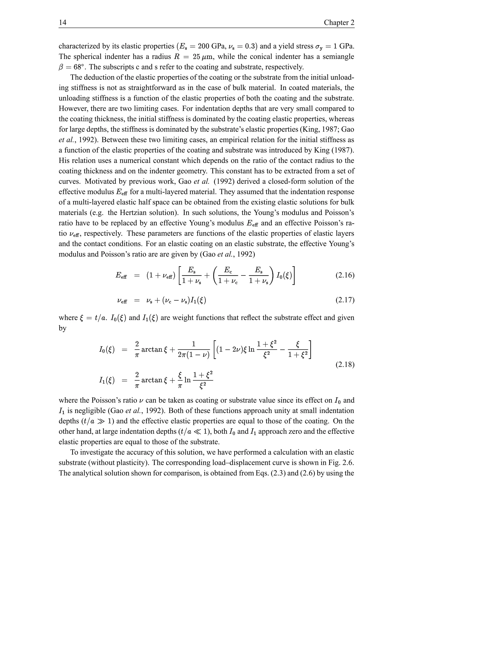 14                                                                                                                Chapter 2
                                                                                  6
    characterized by its elastic properties                 d D © 
                                                         GPa,
                                                           idgD ‘¥ ¤
                                                          h f e  ©            $ %d © b¦
                                                                         and a yield stress
                                                                                    s             GPa.              ƒ© t
                                                                                                                     
    The spherical indenter has a radius
             bq©                                         , while the conical indenter has a semiangle
Q             rp
              . The subscripts c and s refer to the coating and substrate, respectively.
        The deduction of the elastic properties of the coating or the substrate from the initial unload-
    ing stiffness is not as straightforward as in the case of bulk material. In coated materials, the
    unloading stiffness is a function of the elastic properties of both the coating and the substrate.
    However, there are two limiting cases. For indentation depths that are very small compared to
    the coating thickness, the initial stiffness is dominated by the coating elastic properties, whereas
    for large depths, the stiffness is dominated by the substrate’s elastic properties (King, 1987; Gao
    et al., 1992). Between these two limiting cases, an empirical relation for the initial stiffness as
    a function of the elastic properties of the coating and substrate was introduced by King (1987).
    His relation uses a numerical constant which depends on the ratio of the contact radius to the
    coating thickness and on the indenter geometry. This constant has to be extracted from a set of
    curves. Motivated by previous work, Gao et al. (1992) derived a closed-form solution of the
    effective modulus        for a multi-layered material. They assumed that the indentation response
                                  ˆP¥
                                    Ž
    of a multi-layered elastic half space can be obtained from the existing elastic solutions for bulk
    materials (e.g. the Hertzian solution). In such solutions, the Young’s modulus and Poisson’s
    ratio have to be replaced by an effective Young’s modulus             and an effective Poisson’s ra-
                                                                                       ˆ¥
                                                                                         Ž
    tio     , respectively. These parameters are functions of the elastic properties of elastic layers
             ˆb¦
               Ž
    and the contact conditions. For an elastic coating on an elastic substrate, the effective Young’s
    modulus and Poisson’s ratio are are given by (Gao et al., 1992)

                             j–$ ˆ• `ƒb¦ –¥H  b¦ –¥W ‰ † b¦ –¥W ‘$ ˆŽ ¦ ‘I © ˆŽ ¥
                                            
                                     ”“ ’ † Œ †
                                                      Œ                 
                                                                     † ’
                                                                                      †                                     (2.16)


                                                                $ ˆ• “ $ ¦  Œ ¦ q†  ¦ © ˆb¦
                                                                                              Ž                             (2.17)

    where                     .          and                         e               $ ˆ• “ $ ˆ• ” “ b'Š •
                                                                                                          £! ©
                                                    are weight functions that reﬂect the substrate effect and given
    by
                                                                                          e D
                          •   ˜‘ …• D –I
                                        • † ‡                             
                    –  •ˆH
                           †              • V ‚¦ $   ’ ‚¦ PI D ‘• #UR X #nE © $ ˆ• ” “
                                                             $   E
                                                                                † VT —T
                                                                                                                             (2.18)
                                                            ˆH V ‡ • E ‘• #UR X #T D E © $ ˆ•
                                                              • †              † VT —
                                                                 •                                        “
    where the Poisson’s ratio can be taken as coating or substrate value since its effect on and
                                                                                            ¦           e
       is negligible (Gao et al., 1992). Both of these functions approach unity at small indentation
                                                                                                                             ”“
    “
    depths (          ) and the effective elastic properties are equal to those of the coating. On the €bIŠ ™ £!
        e
    other hand, at large indentation depths (                   ›bIŠ
                                                      ), both and approach zero and the effective
                                                                       š £!
                                                “ œ“”
    elastic properties are equal to those of the substrate.
                                              e
        To investigate the accuracy of this solution, we have performed a calculation with an elastic
    substrate (without plasticity). The corresponding load–displacement curve is shown in Fig. 2.6.
    The analytical solution shown for comparison, is obtained from Eqs. (2.3) and (2.6) by using the
 