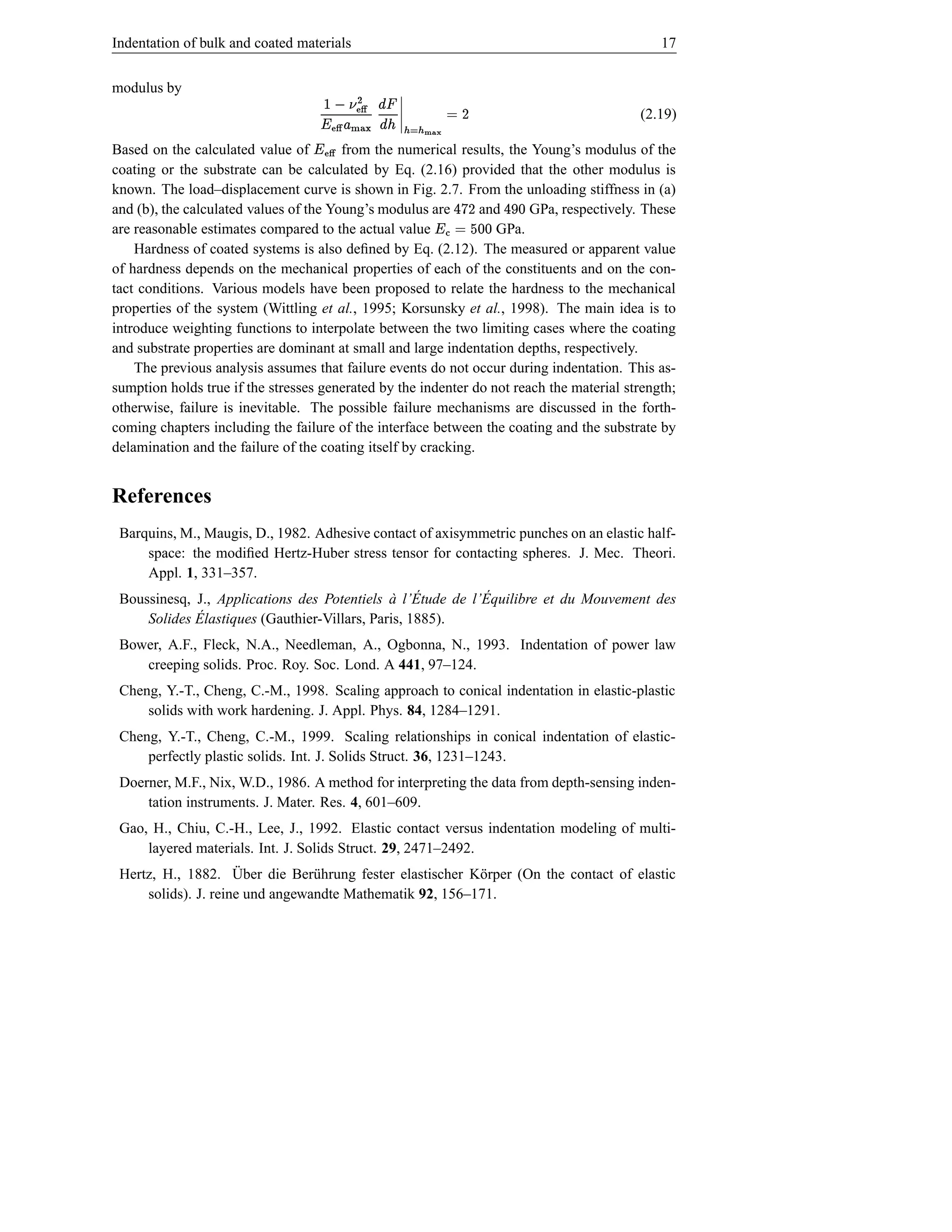 Indentation of bulk and coated materials                                                         17


modulus by
                                                       ˆ Ž ¦ –
                                                       ¡                D ©                  (2.19)
                                               “¢ ~ }h)£ ˆŽ ¥
                                              ~ | {
Based on the calculated value of        from the numerical results, the Young’s modulus of the
                                  ˆ‡…†ƒƒ 
                                      „ ‚                       ˆŽ ¥
coating or the substrate can be calculated by Eq. (2.16) provided that the other modulus is
known. The load–displacement curve is shown in Fig. 2.7. From the unloading stiffness in (a)
and (b), the calculated values of the Young’s modulus are       and
                                                                         D
                                                                        GPa, respectively. These
are reasonable estimates compared to the actual value             GPa.
                                                                        e y © 4 ‘¥
                                                                     dd Œ
                                                                                     d c 4
    Hardness of coated systems is also deﬁned by Eq. (2.12). The measured or apparent value
of hardness depends on the mechanical properties of each of the constituents and on the con-
tact conditions. Various models have been proposed to relate the hardness to the mechanical
properties of the system (Wittling et al., 1995; Korsunsky et al., 1998). The main idea is to
introduce weighting functions to interpolate between the two limiting cases where the coating
and substrate properties are dominant at small and large indentation depths, respectively.
    The previous analysis assumes that failure events do not occur during indentation. This as-
sumption holds true if the stresses generated by the indenter do not reach the material strength;
otherwise, failure is inevitable. The possible failure mechanisms are discussed in the forth-
coming chapters including the failure of the interface between the coating and the substrate by
delamination and the failure of the coating itself by cracking.


References
 Barquins, M., Maugis, D., 1982. Adhesive contact of axisymmetric punches on an elastic half-
     space: the modiﬁed Hertz-Huber stress tensor for contacting spheres. J. Mec. Theori.
     Appl. 1, 331–357.
                                              ` ´           ´
 Boussinesq, J., Applications des Potentiels a l’Etude de l’Equilibre et du Mouvement des
             ´
     Solides Elastiques (Gauthier-Villars, Paris, 1885).
 Bower, A.F., Fleck, N.A., Needleman, A., Ogbonna, N., 1993. Indentation of power law
    creeping solids. Proc. Roy. Soc. Lond. A 441, 97–124.
 Cheng, Y.-T., Cheng, C.-M., 1998. Scaling approach to conical indentation in elastic-plastic
     solids with work hardening. J. Appl. Phys. 84, 1284–1291.
 Cheng, Y.-T., Cheng, C.-M., 1999. Scaling relationships in conical indentation of elastic-
     perfectly plastic solids. Int. J. Solids Struct. 36, 1231–1243.
 Doerner, M.F., Nix, W.D., 1986. A method for interpreting the data from depth-sensing inden-
     tation instruments. J. Mater. Res. 4, 601–609.
 Gao, H., Chiu, C.-H., Lee, J., 1992. Elastic contact versus indentation modeling of multi-
     layered materials. Int. J. Solids Struct. 29, 2471–2492.
                     ¨
 Hertz, H., 1882. Uber die Ber¨ hrung fester elastischer K¨ rper (On the contact of elastic
                                 u                        o
     solids). J. reine und angewandte Mathematik 92, 156–171.
 