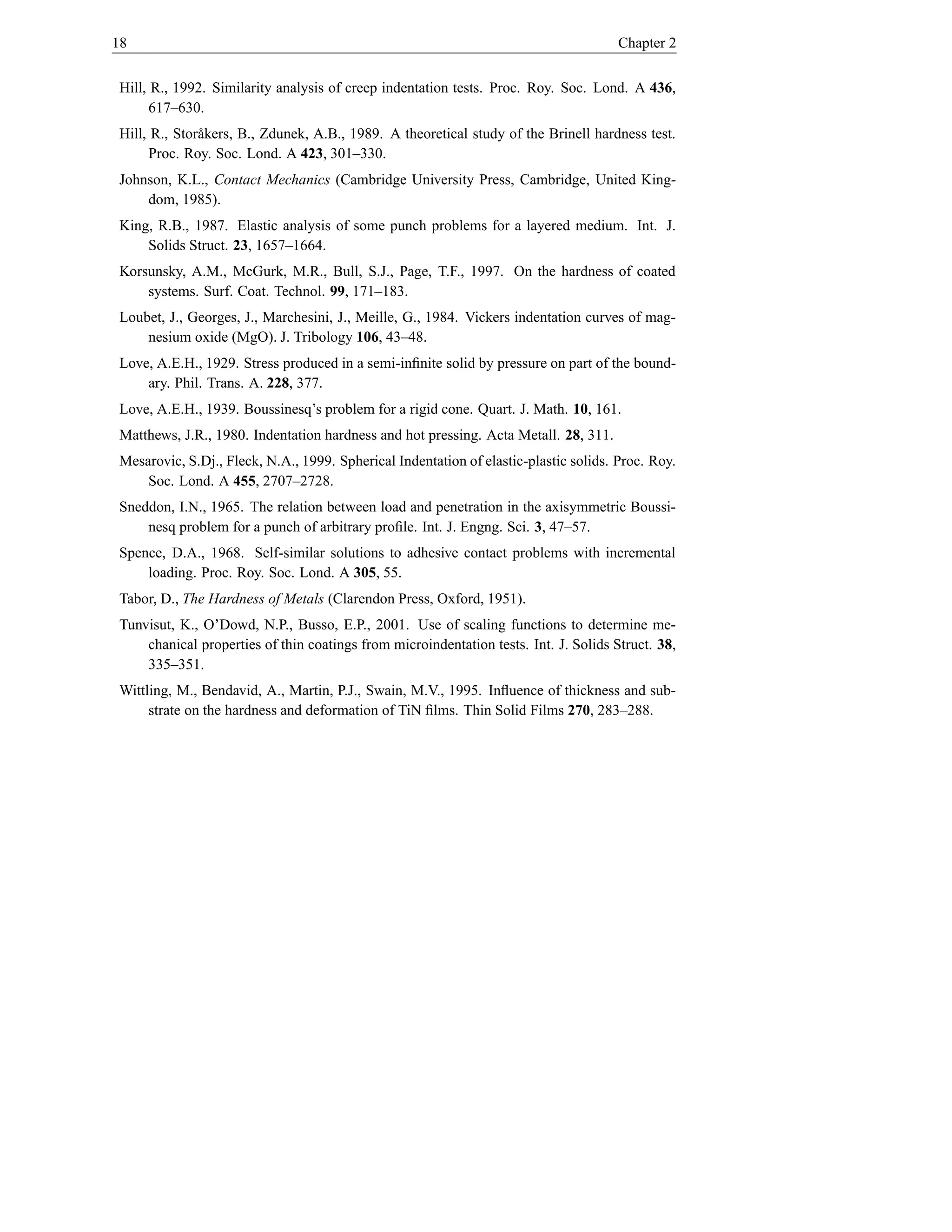 18                                                                                    Chapter 2


Hill, R., 1992. Similarity analysis of creep indentation tests. Proc. Roy. Soc. Lond. A 436,
      617–630.
Hill, R., Stor˚ kers, B., Zdunek, A.B., 1989. A theoretical study of the Brinell hardness test.
              a
     Proc. Roy. Soc. Lond. A 423, 301–330.
Johnson, K.L., Contact Mechanics (Cambridge University Press, Cambridge, United King-
    dom, 1985).
King, R.B., 1987. Elastic analysis of some punch problems for a layered medium. Int. J.
    Solids Struct. 23, 1657–1664.
Korsunsky, A.M., McGurk, M.R., Bull, S.J., Page, T.F., 1997. On the hardness of coated
    systems. Surf. Coat. Technol. 99, 171–183.
Loubet, J., Georges, J., Marchesini, J., Meille, G., 1984. Vickers indentation curves of mag-
    nesium oxide (MgO). J. Tribology 106, 43–48.
Love, A.E.H., 1929. Stress produced in a semi-inﬁnite solid by pressure on part of the bound-
    ary. Phil. Trans. A. 228, 377.
Love, A.E.H., 1939. Boussinesq’s problem for a rigid cone. Quart. J. Math. 10, 161.
Matthews, J.R., 1980. Indentation hardness and hot pressing. Acta Metall. 28, 311.
Mesarovic, S.Dj., Fleck, N.A., 1999. Spherical Indentation of elastic-plastic solids. Proc. Roy.
    Soc. Lond. A 455, 2707–2728.
Sneddon, I.N., 1965. The relation between load and penetration in the axisymmetric Boussi-
    nesq problem for a punch of arbitrary proﬁle. Int. J. Engng. Sci. 3, 47–57.
Spence, D.A., 1968. Self-similar solutions to adhesive contact problems with incremental
    loading. Proc. Roy. Soc. Lond. A 305, 55.
Tabor, D., The Hardness of Metals (Clarendon Press, Oxford, 1951).
Tunvisut, K., O’Dowd, N.P., Busso, E.P., 2001. Use of scaling functions to determine me-
    chanical properties of thin coatings from microindentation tests. Int. J. Solids Struct. 38,
    335–351.
Wittling, M., Bendavid, A., Martin, P.J., Swain, M.V., 1995. Inﬂuence of thickness and sub-
     strate on the hardness and deformation of TiN ﬁlms. Thin Solid Films 270, 283–288.
 