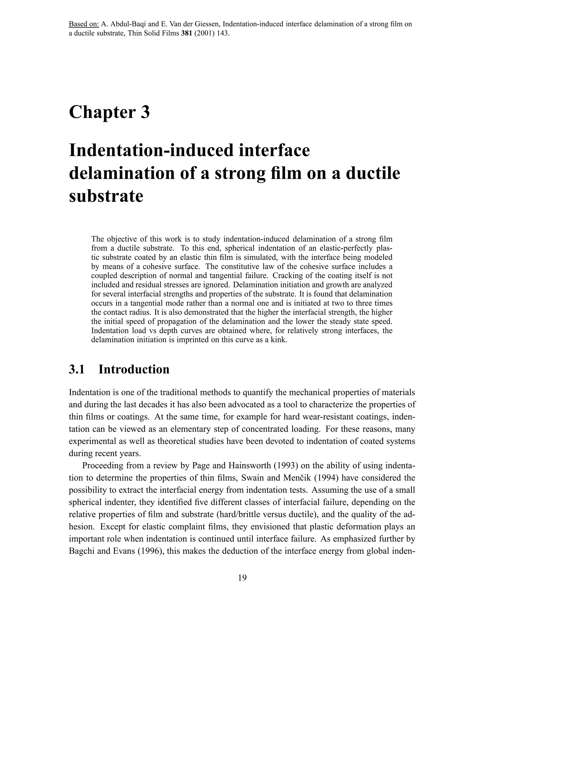 Based on: A. Abdul-Baqi and E. Van der Giessen, Indentation-induced interface delamination of a strong ﬁlm on
a ductile substrate, Thin Solid Films 381 (2001) 143.




Chapter 3

Indentation-induced interface
delamination of a strong ﬁlm on a ductile
substrate

       The objective of this work is to study indentation-induced delamination of a strong ﬁlm
       from a ductile substrate. To this end, spherical indentation of an elastic-perfectly plas-
       tic substrate coated by an elastic thin ﬁlm is simulated, with the interface being modeled
       by means of a cohesive surface. The constitutive law of the cohesive surface includes a
       coupled description of normal and tangential failure. Cracking of the coating itself is not
       included and residual stresses are ignored. Delamination initiation and growth are analyzed
       for several interfacial strengths and properties of the substrate. It is found that delamination
       occurs in a tangential mode rather than a normal one and is initiated at two to three times
       the contact radius. It is also demonstrated that the higher the interfacial strength, the higher
       the initial speed of propagation of the delamination and the lower the steady state speed.
       Indentation load vs depth curves are obtained where, for relatively strong interfaces, the
       delamination initiation is imprinted on this curve as a kink.


3.1      Introduction
Indentation is one of the traditional methods to quantify the mechanical properties of materials
and during the last decades it has also been advocated as a tool to characterize the properties of
thin ﬁlms or coatings. At the same time, for example for hard wear-resistant coatings, inden-
tation can be viewed as an elementary step of concentrated loading. For these reasons, many
experimental as well as theoretical studies have been devoted to indentation of coated systems
during recent years.
    Proceeding from a review by Page and Hainsworth (1993) on the ability of using indenta-
tion to determine the properties of thin ﬁlms, Swain and Menˇ ik (1994) have considered the
                                                                  c
possibility to extract the interfacial energy from indentation tests. Assuming the use of a small
spherical indenter, they identiﬁed ﬁve different classes of interfacial failure, depending on the
relative properties of ﬁlm and substrate (hard/brittle versus ductile), and the quality of the ad-
hesion. Except for elastic complaint ﬁlms, they envisioned that plastic deformation plays an
important role when indentation is continued until interface failure. As emphasized further by
Bagchi and Evans (1996), this makes the deduction of the interface energy from global inden-

                                                     19
 