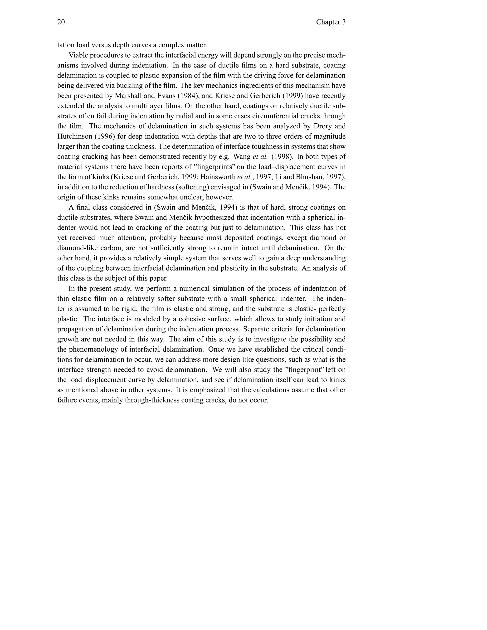 20                                                                                     Chapter 3


tation load versus depth curves a complex matter.
    Viable procedures to extract the interfacial energy will depend strongly on the precise mech-
anisms involved during indentation. In the case of ductile ﬁlms on a hard substrate, coating
delamination is coupled to plastic expansion of the ﬁlm with the driving force for delamination
being delivered via buckling of the ﬁlm. The key mechanics ingredients of this mechanism have
been presented by Marshall and Evans (1984), and Kriese and Gerberich (1999) have recently
extended the analysis to multilayer ﬁlms. On the other hand, coatings on relatively ductile sub-
strates often fail during indentation by radial and in some cases circumferential cracks through
the ﬁlm. The mechanics of delamination in such systems has been analyzed by Drory and
Hutchinson (1996) for deep indentation with depths that are two to three orders of magnitude
larger than the coating thickness. The determination of interface toughness in systems that show
coating cracking has been demonstrated recently by e.g. Wang et al. (1998). In both types of
material systems there have been reports of ”ﬁngerprints” on the load–displacement curves in
the form of kinks (Kriese and Gerberich, 1999; Hainsworth et al., 1997; Li and Bhushan, 1997),
in addition to the reduction of hardness (softening) envisaged in (Swain and Menˇ ik, 1994). The
                                                                                  c
origin of these kinks remains somewhat unclear, however.
    A ﬁnal class considered in (Swain and Menˇ ik, 1994) is that of hard, strong coatings on
                                                   c
ductile substrates, where Swain and Menˇ ik hypothesized that indentation with a spherical in-
                                           c
denter would not lead to cracking of the coating but just to delamination. This class has not
yet received much attention, probably because most deposited coatings, except diamond or
diamond-like carbon, are not sufﬁciently strong to remain intact until delamination. On the
other hand, it provides a relatively simple system that serves well to gain a deep understanding
of the coupling between interfacial delamination and plasticity in the substrate. An analysis of
this class is the subject of this paper.
    In the present study, we perform a numerical simulation of the process of indentation of
thin elastic ﬁlm on a relatively softer substrate with a small spherical indenter. The inden-
ter is assumed to be rigid, the ﬁlm is elastic and strong, and the substrate is elastic- perfectly
plastic. The interface is modeled by a cohesive surface, which allows to study initiation and
propagation of delamination during the indentation process. Separate criteria for delamination
growth are not needed in this way. The aim of this study is to investigate the possibility and
the phenomenology of interfacial delamination. Once we have established the critical condi-
tions for delamination to occur, we can address more design-like questions, such as what is the
interface strength needed to avoid delamination. We will also study the ”ﬁngerprint” left on
the load–displacement curve by delamination, and see if delamination itself can lead to kinks
as mentioned above in other systems. It is emphasized that the calculations assume that other
failure events, mainly through-thickness coating cracks, do not occur.
 