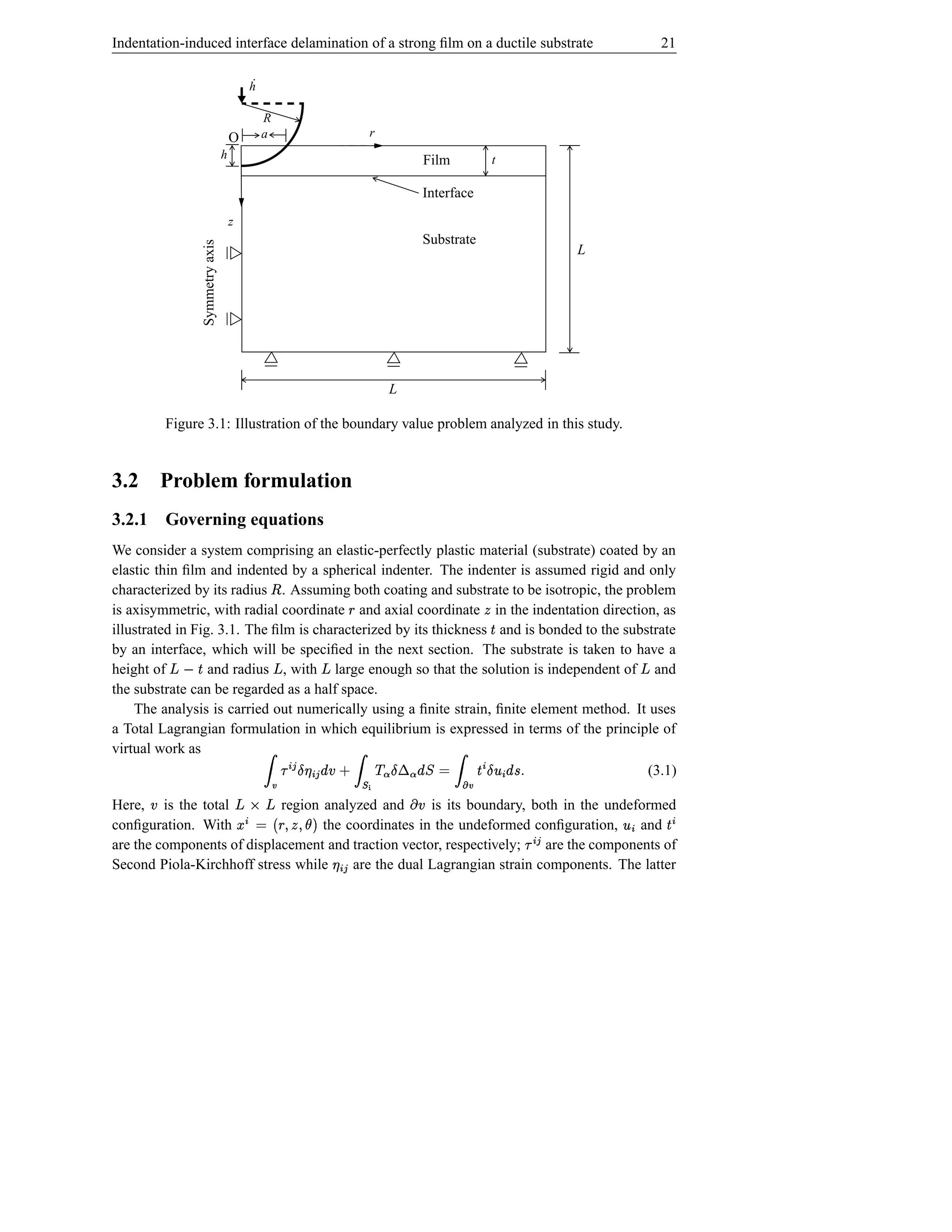 Indentation-induced interface delamination of a strong ﬁlm on a ductile substrate                                                                     21

                                            ˙
                                            h

                                                R
                                      O         a                                 r
                                  h                                                           Film                 t

                                                                                              Interface
                                      z
                                                                                              Substrate
                  Symmetry axis

                                                                                                                                         L




                                                                                      L

          Figure 3.1: Illustration of the boundary value problem analyzed in this study.


3.2       Problem formulation
3.2.1 Governing equations
We consider a system comprising an elastic-perfectly plastic material (substrate) coated by an
elastic thin ﬁlm and indented by a spherical indenter. The indenter is assumed rigid and only
characterized by its radius . Assuming both coating and substrate to be isotropic, the problem
                                                    ¤
is axisymmetric, with radial coordinate and axial coordinate in the indentation direction, as
                                                                            §                              
illustrated in Fig. 3.1. The ﬁlm is characterized by its thickness and is bonded to the substrate              Š
by an interface, which will be speciﬁed in the next section. The substrate is taken to have a
height of Š  ž   and radius , with large enough so that the solution is independent of and
                                                        ž     ž                                                                                   ž
the substrate can be regarded as a half space.
    The analysis is carried out numerically using a ﬁnite strain, ﬁnite element method. It uses
a Total Lagrangian formulation in which equilibrium is expressed in terms of the principle of
virtual work as
                                                ¢£ #ƒ£ %vSŸ
                                                   ¥¤¢¡ 
                                                                        †
                                                                                 2b†«`@SŸ
                                                                                ª ¬¤ª ©¨§          ¢ #¯¤¢ ƒ%Ÿ ©
                                                                                                     °  ®
                                                                                            (3.1)        Š                    s
                                                              ¦ †~                        ­ a~                         ± %~
Here, is the total          region analyzed and
                                                   §
                                                     is its boundary, both in the undeformed
                                                      ž ²¢
                                                       ³ƒž
                                                      ‹© µ
                                                                                               ´
                                                                                                                                  ¢£ ¡       ¢°           ¢
conﬁguration. With
      ¦                            the coordinates in the undeformed conﬁguration,
                                          $†·(SU(#
                                            ¶                                         and   ¦                                                        Š
are the components of displacement and traction vector, respectively;¢£ ¥
                                                                        are the components of
Second Piola-Kirchhoff stress while     are the dual Lagrangian strain components. The latter
 