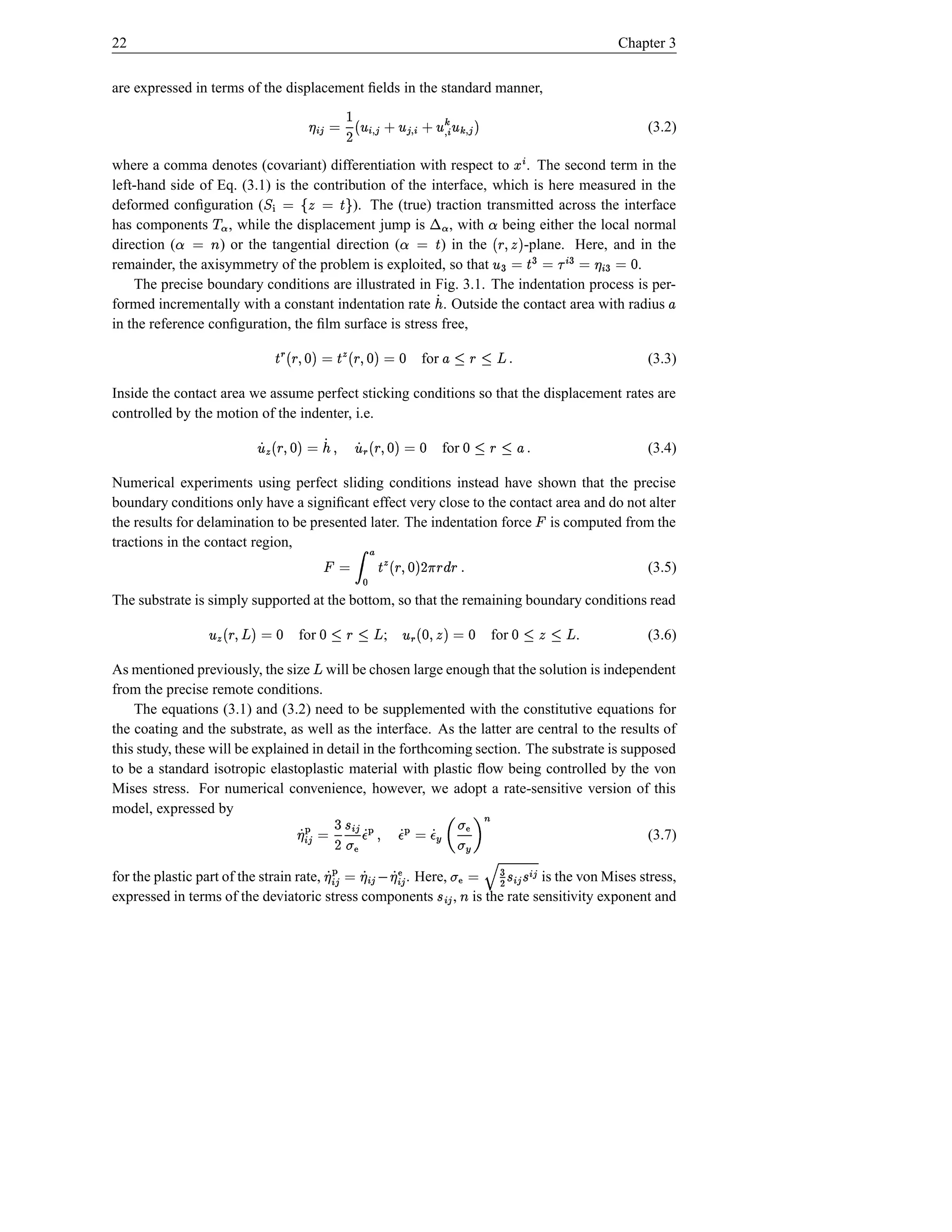 22                                                                                                                         Chapter 3


are expressed in terms of the displacement ﬁelds in the standard manner,
                                              £ ¸ º ° ¸¢ ‚° † ¢ h£ ° † £ ¹¸¢ °   © ¢£ ¥
                                                         º ¸
                                            $                                     D                                              (3.2)
                                                                                                           ¢
where a comma denotes (covariant) differentiation with respect to . The second term in the             µ
left-hand side of Eq. (3.1) is the contribution of the interface, which is here measured in the
                     ª©
deformed conﬁguration (               ¾ ·Š ©  ½©
                                               ¼                             ª ¬
                                          ). The (true) traction transmitted across the interface
has components , while the displacement jump is
                              » v­                                                           ˜
                                                           , with being either the local normal
direction (l ¿˜
             ©     ) or the tangential direction (       ) in the     Š À˜
                                                                        ©
                                                                       -plane. Here, and in the                        $( 
                                                                                                       ¢ ¥ © B ¢ ¡ © B F©U#§ °
remainder, the axisymmetry of the problem is exploited, so that                            .     d © B                Š B
    The precise boundary conditions are illustrated in Fig. 3.1. The indentation process is per-
formed incrementally with a constant indentation rate . Outside the contact area with radius
                                                                              Á¢                                                    £
in the reference conﬁguration, the ﬁlm surface is stress free,

                                     d © †U#§  u Š © †U§  wŠ
                                         $d(          $d( Â                for      €ž —3•£
                                                                                   s 1 § 1                                       (3.3)

Inside the contact area we assume perfect sticking conditions so that the displacement rates are
controlled by the motion of the indenter, i.e.
                                           °                  °
                             d © †U#§  Â Á fÁ ¢ © U#§  u Á
                                 $d(         ( $d(                                 for    –£ —3—d
                                                                                         s 1 § 1                                 (3.4)

Numerical experiments using perfect sliding conditions instead have shown that the precise
boundary conditions only have a signiﬁcant effect very close to the contact area and do not alter
the results for delamination to be presented later. The indentation force is computed from the                 ¡
tractions in the contact region,                                      Ã ÄŸ
                                                   § § D †U#§  u Š
                                                  s E $d(                    © ¡                                                 (3.5)
                                                      ~                 ”
The substrate is simply supported at the bottom, so that the remaining boundary conditions read
                 °                                           °
                     d © ‘U§  u
                         $ ž(            for     d © FU%d  Â ž —3—d
                                                        $(       ;       1 § 1                  for    3• —d
                                                                                                       ž 1 1       .             (3.6)

As mentioned previously, the size will be chosen large enough that the solution is independent
                                             ž
from the precise remote conditions.
    The equations (3.1) and (3.2) need to be supplemented with the constitutive equations for
the coating and the substrate, as well as the interface. As the latter are central to the results of
this study, these will be explained in detail in the forthcoming section. The substrate is supposed
to be a standard isotropic elastoplastic material with plastic ﬂow being controlled by the von
Mises stress. For numerical convenience, however, we adopt a rate-sensitive version of this
model, expressed by                                 6
                                                    Å a¥                                            ¢£
                                              D © ¢£ Á                        t ‰ ·d © Å d ( Å d
                                                                             Ž Æ                                                 (3.7)
                                         t ± %¥ Å                             Æ Á Á ¥ Á¥ Ž
                                                                   ¢£ ¢£ i ’ t
for the plastic part of the strain rate,    © ¢£ Á. Here,      B ÇÈ© Ž t ¢£              £ Ž¢  ¢£    is the von Mises stress,
                                                                                              Á Á
expressed in terms of the deviatoric stress components ,   ± ±                 l          is the rate sensitivity exponent and
                                                                                   ±
 