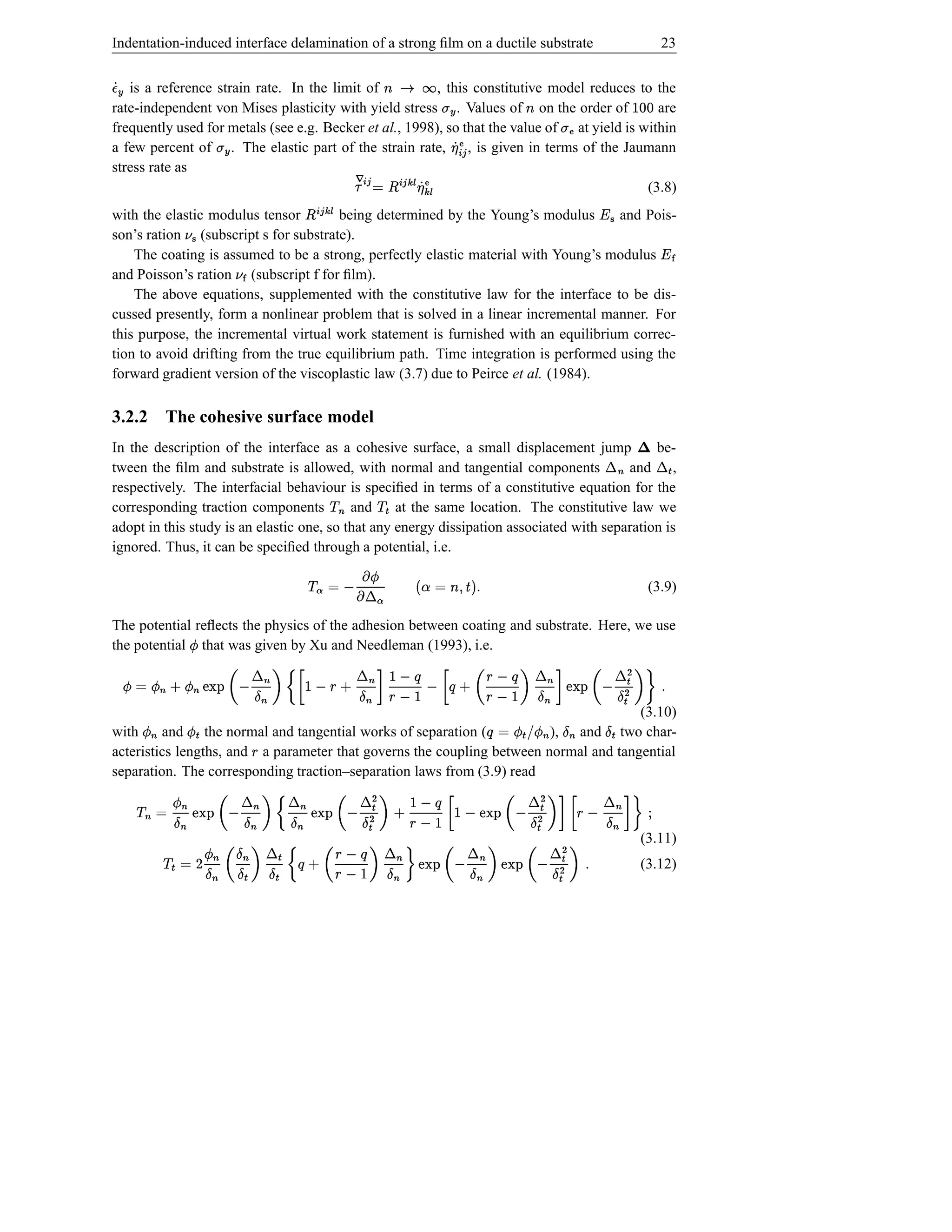 Indentation-induced interface delamination of a strong ﬁlm on a ductile substrate                                                                23


   is a reference strain rate. In the limit of
·ÁÆ d                                                    , this constitutive model reduces to the
                                                                      Éƒl
                                                                     s r
rate-independent von Mises plasticity with yield stress . Values of on the order of  Æt        are     l                               dd 
a few percent of . The elastic part of the strain rate, , is given in terms of the Jaumann
                           Æt                                                             £ Ž¢ ¥
frequently used for metals (see e.g. Becker et al., 1998), so that the value of at yield is within                  Ž vt
                                                                                               Á
stress rate as
                                                   ËwŽº ¥ wº ¢£ ¤ © ¢£ Ê ¡
                                                          Ë
                                                                                             (3.8)
                                                        Á                  Ë wº ¢£
with the elastic modulus tensor        being determined by the Young’s modulus
                                              ¤                                      and Pois-                               ¥
son’s ration (subscript s for substrate).
                     ¦
    The coating is assumed to be a strong, perfectly elastic material with Young’s modulus                                                       Ì ‘¥
and Poisson’s ration (subscript f for ﬁlm).
                                Ì¦
    The above equations, supplemented with the constitutive law for the interface to be dis-
cussed presently, form a nonlinear problem that is solved in a linear incremental manner. For
this purpose, the incremental virtual work statement is furnished with an equilibrium correc-
tion to avoid drifting from the true equilibrium path. Time integration is performed using the
forward gradient version of the viscoplastic law (3.7) due to Peirce et al. (1984).

3.2.2 The cohesive surface model
In the description of the interface as a cohesive surface, a small displacement jump           be-                            ¬         Î ›¬ Í
tween the ﬁlm and substrate is allowed, with normal and tangential components             and ,
                                                     ©             Î©
respectively. The interfacial behaviour is speciﬁed in terms of a constitutive equation for the
                                                                                                                                   i
corresponding traction components          and     at the same location. The constitutive law we
adopt in this study is an elastic one, so that any energy dissipation associated with separation is
                                                         i
ignored. Thus, it can be speciﬁed through a potential, i.e.
                                                  2¬ ´ ƒ© ª ©
                                                  ª‚ 
                                                   Ï                          sƒIŠ·xl ÑÐ˜
                                                                                $ ( ©                                                          (3.9)
                                                      ´
The potential reﬂects the physics of the adhesion between coating and substrate. Here, we use
the potential that was given by Xu and Needleman (1993), i.e.
                      Ï              ¬                       ¬                                             ¬              Î ¬
            ˆ – ¤ † § P ’ „ ¤  ‰
               Õ 
                    §                                          Ï † Ï © Ï                                     ¤    Õ ˆ § †
                                                                                                                   s ”—’   Î ¤  ‰
                                                                                                                     § ‰ Õ ’           –
                           i                ’i                                                             i Î’
                             i                 i       a@xÎ i i
                                                       ÔÓÒ                            (3.10)
                                                                                                            i Ï#! Ï ÖÕ ©
                                                                                                                                 ‰¤ a@Ò ¤
                                                                                                                                Î ÔÓ
with     and the normal and tangential works of separation (   Ï        ), and two char-
                                                                         Ï
acteristics lengths, and a parameter that governs the coupling between normal and tangential
                                                 §
separation. The corresponding traction–separation laws from (3.9) read
                                                                       i                              i i
                          Î ¬           ¬            ¬                                          ¬            Î ¬
         Õ˜– †  Î ¤ 
                                      ¤ „ ¤ ‰                    ¤Ï © ©                      ¤  § ’u–  Î ¤  ‰             P ’
          § ’ ‰
                        ¬            i ›¬ ’ i ¤ a@Ò i ‚© i
                                          Î                                          × ™” – i            ’¬ 
                       ¤ ˆ § ‰a@Ò Õi „ Î ¤ i Î ¤ ‰ Ô ¤ Ï Ó D i© Î
                               Õ ÔÓ†
                                                                                                       Î
                                                                                              i s  Î ¤  ‰ a@Ò ¤  ‰    ÔÓ ¬            (3.11)
                                                                                                                                         (3.12)
                 ”i ’  §                         ’i i                                               ’                  ’
          %@Ò i
          ÔÓ                                            i                                                         a@Ò i i
                                                                                                                  ÔÓ
 