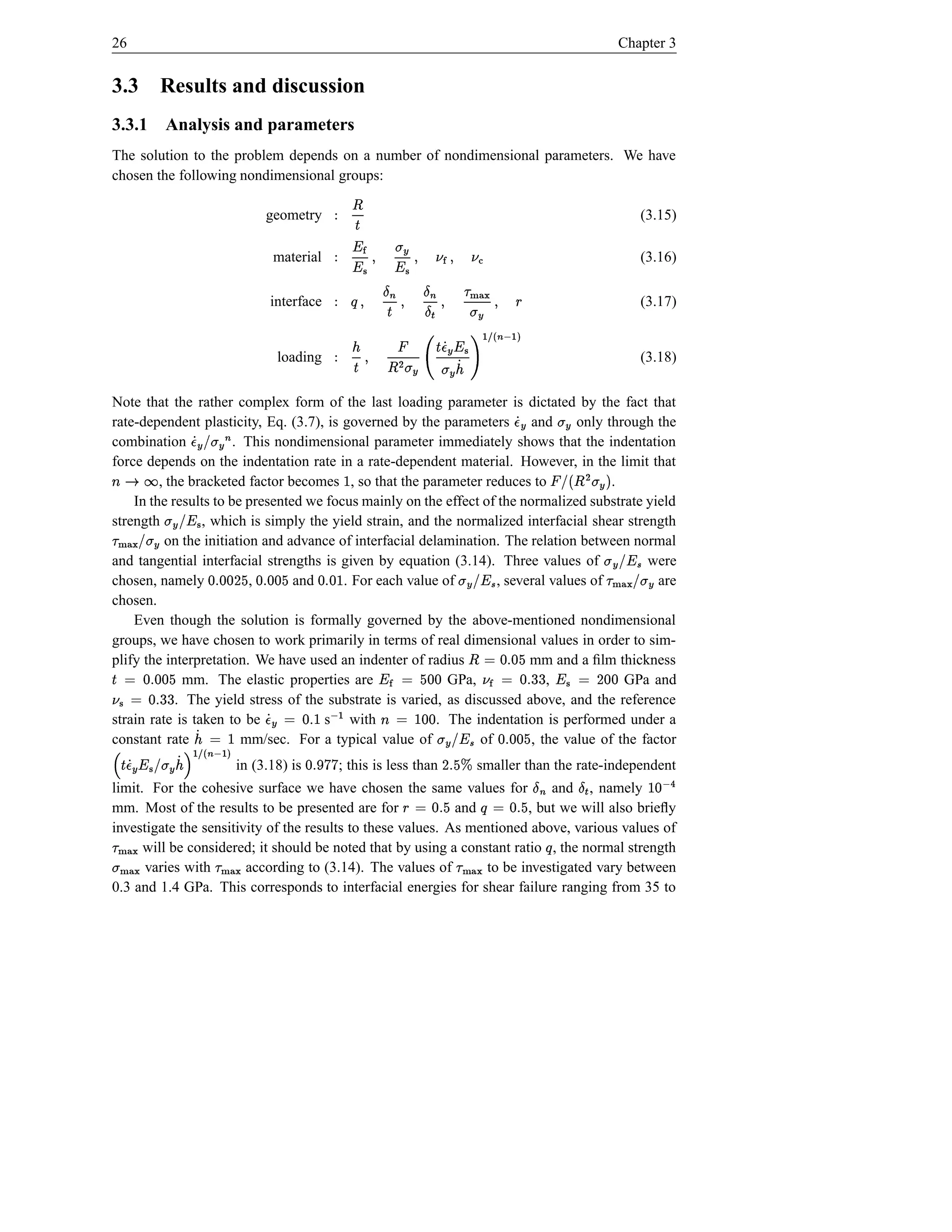 26                                                                                                                                          Chapter 3


3.3                 Results and discussion
3.3.1 Analysis and parameters
The solution to the problem depends on a number of nondimensional parameters. We have
chosen the following nondimensional groups:

                                                      geometry
                                                                                                                ¤                                 (3.15)
                                                                                                             Š Ý
                                                       material                        ¦ ¦ Æ
                                                                                     ŒbÞ( Ì Þ( –t¥ ( P¥¥ Ý
                                                                                                           Ì                                     (3.16)
                                                                                         ¡         ¤     ¤
                                                       interface
                                                                                  hØ{ ( `¤ (
                                                                                  }|           Î                  Õ                               (3.17)
                                                                          §ß( Æ t
                                                                                                 i     Ši ( Ý
                                                                                         ¥ÆdŠ       ¡        ¢
                                                        loading           hSœãiâ'he á³ÁvÆ Á t 0Æ t  ¤ ( Š Ý
                                                                          åe ä g ¢ à                                                              (3.18)


Note that the rather complex form of the last loading parameter is dictated by the fact that
rate-dependent plasticity, Eq. (3.7), is governed by the parameters and            only through the                 Æ Ád    Æt
combination            . This nondimensional parameter immediately shows that the indentation
                               S#‰UÁÆ d
                               Æt!
force depends on the indentation rate in a rate-dependent material. However, in the limit that
                                           i
 æ0l
s r      , the bracketed factor becomes , so that the parameter reduces to              .                                 $ Æ t  ¤  ¡
                                                                                                                                       !
    In the results to be presented we focus mainly on the effect of the normalized substrate yield
¡
strength         , which is simply the yield strain, and the normalized interfacial shear strength
                       P#œt
                       ¥!Æ
          on the initiation and advance of interfacial delamination. The relation between normal
         #`hØ{
        Æ t !}|
and tangential interfacial strengths is given by equation (3.14). Three values of
                                    e bd %d D d %d                                           were                                         Pb! Æ ¡ t
                                                                                                                                           ç ¥
chosen, namely            ,      and  d s e d s
                                         . For each value of          d ad
                                                                     , several values of
                                                                         s                       are  Pb! Æ t
                                                                                                     ç ¥                                Æ t#! h){
                                                                                                                                              }|
chosen.
    Even though the solution is formally governed by the above-mentioned nondimensional
groups, we have chosen to work primarily in terms of real dimensional values in order to sim-
                                                                                                                        e
plify the interpretation. We have used an indenter of radius
e bd %d © Š                                                                mm and a ﬁlm thickness                  6 s ©
                                                                                                            D © P¥ 6 %d d a© d Ì ¦ ¤
 6 d 6 s ©   mm. The elastic properties are                GPa,              ,      d d e © Ì ¥
                                                                                           GPa and      dd          s
       s     . The yield stress of the substrate is varied, as discussed above, and the reference
         %d  ¦
strain rate is taken to be            s with           %d © Æ Á d
                                                        s                                d è© l
                                                                                        d 
                                                          . The indentation is performed under a
constant rate                    è© Á ¢
                         mm/sec. For a typical value of         e of
                                                                  Sä       , the value of the factor
                                                                                                                e bd %d
                                                                                                          Pb! Æ t
                                                                                                         ç ¥      d s
    é
                      Á ¢ Æ #!  ¥ Æ Á d Š
                     ê t                         in (3.18) is      b†c ad
                                                                   yy s       ; this is less than
                                                                                             ¤             € es D
                                                                                                         smaller than the rate-independent
                                                                                                                                  Î¤
        jåeSäi Ijge
                â
limit. For the cohesive surface we have chosen the same values for           and , namely                                                               d
mm. Most of the results to be presented are for              and
                                                                                               e %d Õ e %d © §
                                                                         , but we will also brieﬂy  ©             s
¡                                                                                           i s
investigate the sensitivity of the results to these values. As mentioned above, various values of
                                                                                                                                                             ë Fä
 hØ{
 }|                                   ¡                                                   Õ
      will be considered; it should be noted that by using a constant ratio , the normal strength            ¡
}hØSt
  |{  varies with       according to (3.14). The values of
                                          j}){
                                            |                     to be investigated vary between     hØ{
                                                                                                      }|
0.3 and 1.4 GPa. This corresponds to interfacial energies for shear failure ranging from 35 to
 