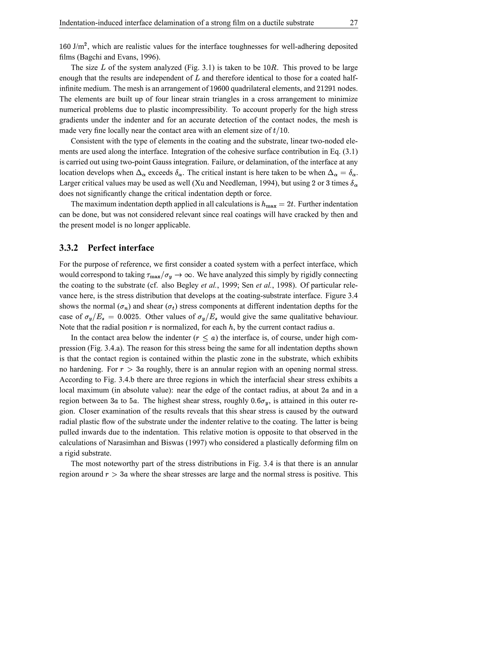 Indentation-induced interface delamination of a strong ﬁlm on a ductile substrate                                                           27


d ‰
  p     
     J/m , which are realistic values for the interface toughnesses for well-adhering deposited
ﬁlms (Bagchi and Evans, 1996).
    The size of the system analyzed (Fig. 3.1) is taken to be
                  ž                                                      . This proved to be large         ¤ d 
enough that the results are independent of and therefore identical to those for a coated half-
                                                                          ž
inﬁnite medium. The mesh is an arrangement of            quadrilateral elements, and
                                                                                   d bd p c 
                                                                                            nodes.                               cDD
The elements are built up of four linear strain triangles in a cross arrangement to minimize
numerical problems due to plastic incompressibility. To account properly for the high stress
gradients under the indenter and for an accurate detection of the contact nodes, the mesh is
made very ﬁne locally near the contact area with an element size of         .                                       d  IŠ
                                                                                                                        !
    Consistent with the type of elements in the coating and the substrate, linear two-noded ele-
ments are used along the interface. Integration of the cohesive surface contribution in Eq. (3.1)
                                      ª —¬                         ª ‰¤
is carried out using two-point Gauss integration. Failure, or delamination, of the interface at any                                      ‰¤ Ù¬
                                                                                                                                        ª ª
location develops when       exceeds . The critical instant is here taken to be when               .
                                                                                                                             D         ª¤ © 6
Larger critical values may be used as well (Xu and Needleman, 1994), but using or times
does not signiﬁcantly change the critical indentation depth or force.
    The maximum indentation depth applied in all calculations is              . Further indentation      Š D © h){ ¢
                                                                                                               }|
can be done, but was not considered relevant since real coatings will have cracked by then and
the present model is no longer applicable.

3.3.2 Perfect interface
                                             ¡
For the purpose of reference, we ﬁrst consider a coated system with a perfect interface, which
would correspond to taking                   . We have analyzed this simply by rigidly connecting
                                                      ær Æ #! hØ{
                                                     s t }|
the coating to the substrate (cf. also Begley et al., 1999; Sen et al., 1998). Of particular rele-
                                                               Î
vance here, is the stress distribution that develops at the coating-substrate interface. Figure 3.4
shows the normal ( ) and shear ( ) stress components at different indentation depths for the
case of
             D d %ts d © Pb! Æ t
            e d            . Other values of
                           ç ¥
                                                           t
                                                      would give the same qualitative behaviour.
                                                                               ‘#! Æ t
                                                                              ç ¥
                 i
Note that the radial position is normalized, for each , by the current contact radius .
                                                 §                                              ¢                                      £
    In the contact area below the indenter (        ) the interface is, of course, under high com-
                                                                               v“§
                                                                              £ 1
pression (Fig. 3.4.a). The reason for this stress being the same for all indentation depths shown
is that the contact region is contained within the plastic zone in the substrate, which exhibits
                                6
no hardening. For              £ p §
                              roughly, there is an annular region with an opening normal stress.
According to Fig. 3.4.b there are three regions in which the interfacial shear stress exhibits a
local maximum (in absolute value): near the edge of the contact radius, at about
                       6                                                                     and in a                             £D
region between                   £e
                     to . The highest shear stress, roughly
                           £                                                                         «t p ad
                                                                       , is attained in this outer re-
                                                                                                    Æ s
gion. Closer examination of the results reveals that this shear stress is caused by the outward
radial plastic ﬂow of the substrate under the indenter relative to the coating. The latter is being
pulled inwards due to the indentation. This relative motion is opposite to that observed in the
calculations of Narasimhan and Biswas (1997) who considered a plastically deforming ﬁlm on
a rigid substrate.
    The most noteworthy part of the stress distributions in Fig. 3.4 is that there is an annular
                       6
region around         £ p §
                        where the shear stresses are large and the normal stress is positive. This
 