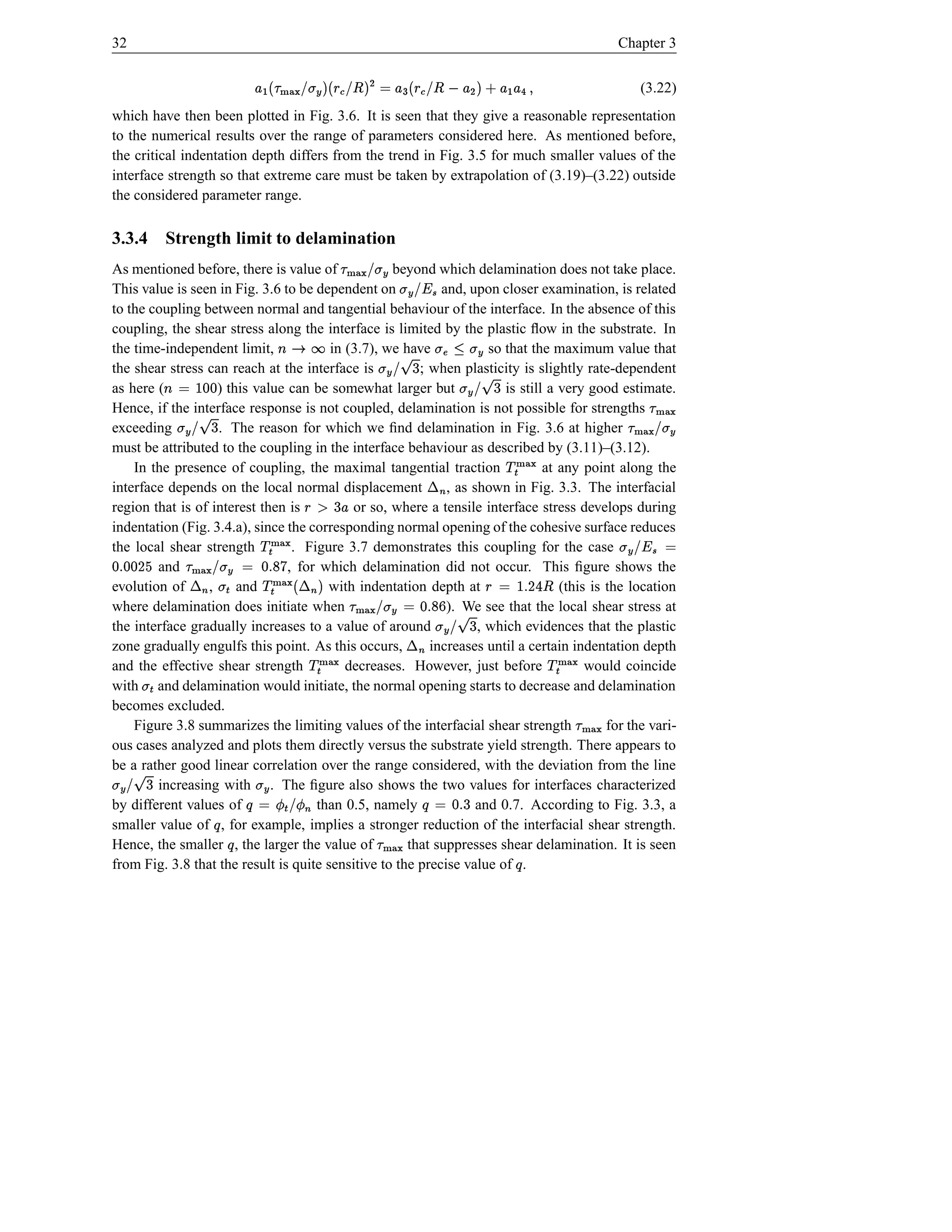 32                                                                                                                                                  Chapter 3
                                                                                               ¡
                                            ( £ £ † $  £  #! ì §  B £ ©  fb! ì §  `#‰h){  £
                                                            ¤                $ ¤ $Æ t !}|                                                                 (3.22)
which have then been plotted in Fig. 3.6. It is seen that they give a reasonable representation
                                              ë e                                                e
to the numerical results over the range of parameters considered here. As mentioned before,
the critical indentation depth differs from the trend in Fig. 3.5 for much smaller values of the
interface strength so that extreme care must be taken by extrapolation of (3.19)–(3.22) outside
the considered parameter range.

3.3.4 Strength limit to delamination                             ¡
As mentioned before, there is value of             beyond which delamination does not take place.
                                                                      œhØ{
                                                                     Æ t ! }|
This value is seen in Fig. 3.6 to be dependent on           and, upon closer examination, is related
                                                                                       Pb! Æ t
                                                                                      ç ¥
to the coupling between normal and tangential behaviour of the interface. In the absence of this
coupling, the shear stress along the interface is limited by the plastic ﬂow in the substrate. In
the time-independent limit,             in (3.7), we have
                                                 ðl
                                                s r                  so that the maximum value that
                                                                                   qA«t 6
                                                                                   Æt 1 ñ
the shear stress can reach at the interface is          ; when plasticity is slightly rate-dependent
                                                                                6          9!Æt
as here (            d ò© l
                    d 
                   ) this value can be somewhat larger but              is still a very good estimate.
                                                                                  9!Æt                                                                     ¡
Hence, if the interface response is not coupled, delamination is not possible for strengths
                               6                                                                                                                     ¡    j}){
                                                                                                                                                            |
exceeding          . The reason for which we ﬁnd delamination in Fig. 3.6 at higher
                      9 ‰‚t
                        !Æ                                                                                                                                #`hØ{
                                                                                                                                                         Æ t !}|
must be attributed to the coupling in the interface behaviour as described by (3.11)–(3.12).                   Î©
    In the presence of coupling, the maximal tangential traction                              ¬
                                                                                at any point along the
                                                                                                                        h){
                                                                                                                        }|
interface depends on the local normal displacement     6     , as shown in Fig. 3.3. The interfacial
region that is of interest then is                    £ p §
                                            or so, where a tensile interface stress develops during
                                                                                                  i
                                       ©
indentation (Fig. 3.4.a), since the corresponding normal opening of the cohesive surface reduces
the local shear strength
                             h){ Î
                             }|                      ¡
                                 . Figure 3.7 demonstrates this coupling for the case                                                               © ‘b! Æ t
                                                                                                                                                      ç ¥
 D d %d
e d s   and                ¬ y r Î %© d © #‰hØ{ ¬
                                          ÆÎ t ! } |
                                , for which delamination did not occur. This ﬁgure shows the
                                s{
evolution of     ,     $  h)
                       and
                             }|        with indentation depth at
                                              t                      ¡             (this is the location   ¤ 4 D s ó© §
                                                                                                                   
where delamination does initiate when
                         i                         i                     6 r %d © Æ #! j}){
                                                                              p s
                                                             ). We see that the local shear stress at
                                                                                     t |
the interface gradually increases to a value of around                    9!Æ t ¬
                                                                   , which evidences that the plastic
                        Î©
zone gradually engulfs this point. As this occurs,        increases until a certain indentation depth                         Î©
                Î
and the effective shear strength
                                                          j}){
                                                            |
                                           decreases. However, just before              would coincide
                                                                                                                                   j}){
                                                                                                                                     |
                                                                                          i
with and delamination would initiate, the normal opening starts to decrease and delamination
       t
becomes excluded.                                                                                                                         ¡
    Figure 3.8 summarizes the limiting values of the interfacial shear strength             for the vari-                                     hØ{
                                                                                                                                              }|
ous cases analyzed and plots them directly versus the substrate yield strength. There appears to
be a rather good linear correlation over the range considered, with the deviation from the line
            6
9!Æt                                          Î Æt
        increasing with . The ﬁgure also shows the two values for interfaces characterized             6
by different values of                     Ï#! Ï nÕ
                                                 ©
                                     than 0.5, namely                                          ad nÕ
                                                                                              s ©
                                                                   and 0.7. According to Fig. 3.3, a
                                   Õ                                        ¡
smaller value of , for example, implies a stronger reduction of the interfacial shear strength.
                                       Õ
Hence, the smaller , the larger the value of
                                                      i
                                                      that suppresses shear delamination. It is seen
                                                                                hØ{
                                                                                }|
from Fig. 3.8 that the result is quite sensitive to the precise value of .                                          Õ
 