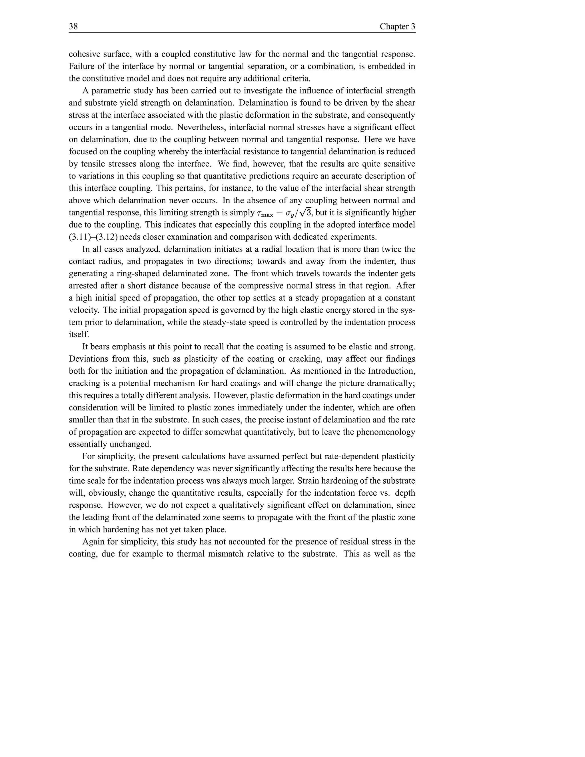 38                                                                                        Chapter 3


cohesive surface, with a coupled constitutive law for the normal and the tangential response.
Failure of the interface by normal or tangential separation, or a combination, is embedded in
the constitutive model and does not require any additional criteria.
    A parametric study has been carried out to investigate the inﬂuence of interfacial strength
and substrate yield strength on delamination. Delamination is found to be driven by the shear
stress at the interface associated with the plastic deformation in the substrate, and consequently
occurs in a tangential mode. Nevertheless, interfacial normal stresses have a signiﬁcant effect
on delamination, due to the coupling between normal and tangential response. Here we have
focused on the coupling whereby the interfacial resistance to tangential delamination is reduced
by tensile stresses along the interface. We ﬁnd, however, that the results are quite sensitive
to variations in this coupling so that quantitative predictions require an accurate description of
this interface coupling. This pertains, for instance, to the value of the interfacial shear strength
                                                      ¡
above which delamination never occurs. In the absence of any coupling between normal and
                                                                          6
tangential response, this limiting strength is simply     9 ! Æ t © h){
                                                                    }|, but it is signiﬁcantly higher
due to the coupling. This indicates that especially this coupling in the adopted interface model
(3.11)–(3.12) needs closer examination and comparison with dedicated experiments.
    In all cases analyzed, delamination initiates at a radial location that is more than twice the
contact radius, and propagates in two directions; towards and away from the indenter, thus
generating a ring-shaped delaminated zone. The front which travels towards the indenter gets
arrested after a short distance because of the compressive normal stress in that region. After
a high initial speed of propagation, the other top settles at a steady propagation at a constant
velocity. The initial propagation speed is governed by the high elastic energy stored in the sys-
tem prior to delamination, while the steady-state speed is controlled by the indentation process
itself.
    It bears emphasis at this point to recall that the coating is assumed to be elastic and strong.
Deviations from this, such as plasticity of the coating or cracking, may affect our ﬁndings
both for the initiation and the propagation of delamination. As mentioned in the Introduction,
cracking is a potential mechanism for hard coatings and will change the picture dramatically;
this requires a totally different analysis. However, plastic deformation in the hard coatings under
consideration will be limited to plastic zones immediately under the indenter, which are often
smaller than that in the substrate. In such cases, the precise instant of delamination and the rate
of propagation are expected to differ somewhat quantitatively, but to leave the phenomenology
essentially unchanged.
    For simplicity, the present calculations have assumed perfect but rate-dependent plasticity
for the substrate. Rate dependency was never signiﬁcantly affecting the results here because the
time scale for the indentation process was always much larger. Strain hardening of the substrate
will, obviously, change the quantitative results, especially for the indentation force vs. depth
response. However, we do not expect a qualitatively signiﬁcant effect on delamination, since
the leading front of the delaminated zone seems to propagate with the front of the plastic zone
in which hardening has not yet taken place.
    Again for simplicity, this study has not accounted for the presence of residual stress in the
coating, due for example to thermal mismatch relative to the substrate. This as well as the
 
