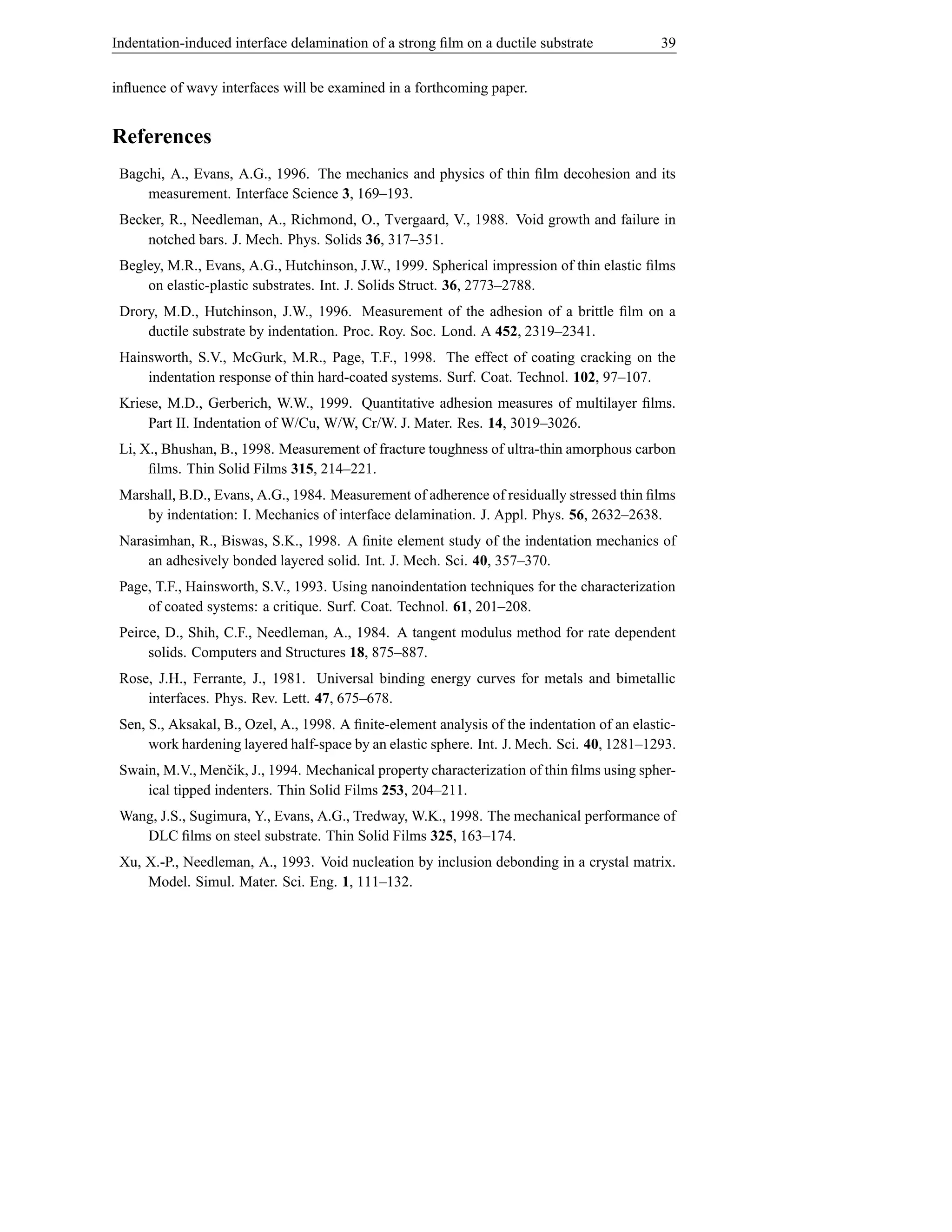 Indentation-induced interface delamination of a strong ﬁlm on a ductile substrate             39


inﬂuence of wavy interfaces will be examined in a forthcoming paper.


References
 Bagchi, A., Evans, A.G., 1996. The mechanics and physics of thin ﬁlm decohesion and its
     measurement. Interface Science 3, 169–193.
 Becker, R., Needleman, A., Richmond, O., Tvergaard, V., 1988. Void growth and failure in
     notched bars. J. Mech. Phys. Solids 36, 317–351.
 Begley, M.R., Evans, A.G., Hutchinson, J.W., 1999. Spherical impression of thin elastic ﬁlms
     on elastic-plastic substrates. Int. J. Solids Struct. 36, 2773–2788.
 Drory, M.D., Hutchinson, J.W., 1996. Measurement of the adhesion of a brittle ﬁlm on a
     ductile substrate by indentation. Proc. Roy. Soc. Lond. A 452, 2319–2341.
 Hainsworth, S.V., McGurk, M.R., Page, T.F., 1998. The effect of coating cracking on the
     indentation response of thin hard-coated systems. Surf. Coat. Technol. 102, 97–107.
 Kriese, M.D., Gerberich, W.W., 1999. Quantitative adhesion measures of multilayer ﬁlms.
     Part II. Indentation of W/Cu, W/W, Cr/W. J. Mater. Res. 14, 3019–3026.
 Li, X., Bhushan, B., 1998. Measurement of fracture toughness of ultra-thin amorphous carbon
      ﬁlms. Thin Solid Films 315, 214–221.
 Marshall, B.D., Evans, A.G., 1984. Measurement of adherence of residually stressed thin ﬁlms
     by indentation: I. Mechanics of interface delamination. J. Appl. Phys. 56, 2632–2638.
 Narasimhan, R., Biswas, S.K., 1998. A ﬁnite element study of the indentation mechanics of
     an adhesively bonded layered solid. Int. J. Mech. Sci. 40, 357–370.
 Page, T.F., Hainsworth, S.V., 1993. Using nanoindentation techniques for the characterization
     of coated systems: a critique. Surf. Coat. Technol. 61, 201–208.
 Peirce, D., Shih, C.F., Needleman, A., 1984. A tangent modulus method for rate dependent
      solids. Computers and Structures 18, 875–887.
 Rose, J.H., Ferrante, J., 1981. Universal binding energy curves for metals and bimetallic
     interfaces. Phys. Rev. Lett. 47, 675–678.
 Sen, S., Aksakal, B., Ozel, A., 1998. A ﬁnite-element analysis of the indentation of an elastic-
      work hardening layered half-space by an elastic sphere. Int. J. Mech. Sci. 40, 1281–1293.
 Swain, M.V., Menˇ ik, J., 1994. Mechanical property characterization of thin ﬁlms using spher-
                   c
     ical tipped indenters. Thin Solid Films 253, 204–211.
 Wang, J.S., Sugimura, Y., Evans, A.G., Tredway, W.K., 1998. The mechanical performance of
    DLC ﬁlms on steel substrate. Thin Solid Films 325, 163–174.
 Xu, X.-P., Needleman, A., 1993. Void nucleation by inclusion debonding in a crystal matrix.
     Model. Simul. Mater. Sci. Eng. 1, 111–132.
 
