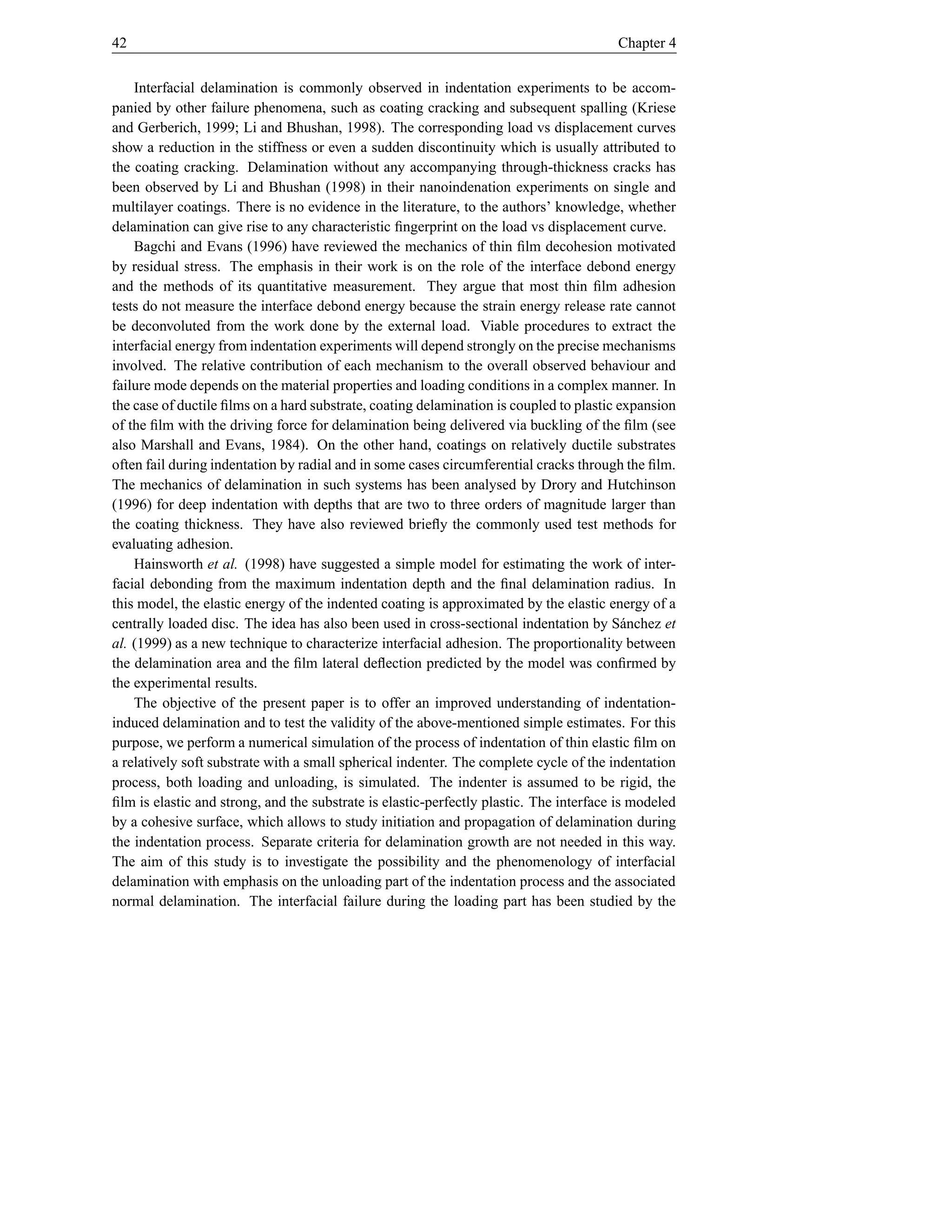 42                                                                                      Chapter 4


    Interfacial delamination is commonly observed in indentation experiments to be accom-
panied by other failure phenomena, such as coating cracking and subsequent spalling (Kriese
and Gerberich, 1999; Li and Bhushan, 1998). The corresponding load vs displacement curves
show a reduction in the stiffness or even a sudden discontinuity which is usually attributed to
the coating cracking. Delamination without any accompanying through-thickness cracks has
been observed by Li and Bhushan (1998) in their nanoindenation experiments on single and
multilayer coatings. There is no evidence in the literature, to the authors’ knowledge, whether
delamination can give rise to any characteristic ﬁngerprint on the load vs displacement curve.
    Bagchi and Evans (1996) have reviewed the mechanics of thin ﬁlm decohesion motivated
by residual stress. The emphasis in their work is on the role of the interface debond energy
and the methods of its quantitative measurement. They argue that most thin ﬁlm adhesion
tests do not measure the interface debond energy because the strain energy release rate cannot
be deconvoluted from the work done by the external load. Viable procedures to extract the
interfacial energy from indentation experiments will depend strongly on the precise mechanisms
involved. The relative contribution of each mechanism to the overall observed behaviour and
failure mode depends on the material properties and loading conditions in a complex manner. In
the case of ductile ﬁlms on a hard substrate, coating delamination is coupled to plastic expansion
of the ﬁlm with the driving force for delamination being delivered via buckling of the ﬁlm (see
also Marshall and Evans, 1984). On the other hand, coatings on relatively ductile substrates
often fail during indentation by radial and in some cases circumferential cracks through the ﬁlm.
The mechanics of delamination in such systems has been analysed by Drory and Hutchinson
(1996) for deep indentation with depths that are two to three orders of magnitude larger than
the coating thickness. They have also reviewed brieﬂy the commonly used test methods for
evaluating adhesion.
    Hainsworth et al. (1998) have suggested a simple model for estimating the work of inter-
facial debonding from the maximum indentation depth and the ﬁnal delamination radius. In
this model, the elastic energy of the indented coating is approximated by the elastic energy of a
centrally loaded disc. The idea has also been used in cross-sectional indentation by S´ nchez et
                                                                                           a
al. (1999) as a new technique to characterize interfacial adhesion. The proportionality between
the delamination area and the ﬁlm lateral deﬂection predicted by the model was conﬁrmed by
the experimental results.
    The objective of the present paper is to offer an improved understanding of indentation-
induced delamination and to test the validity of the above-mentioned simple estimates. For this
purpose, we perform a numerical simulation of the process of indentation of thin elastic ﬁlm on
a relatively soft substrate with a small spherical indenter. The complete cycle of the indentation
process, both loading and unloading, is simulated. The indenter is assumed to be rigid, the
ﬁlm is elastic and strong, and the substrate is elastic-perfectly plastic. The interface is modeled
by a cohesive surface, which allows to study initiation and propagation of delamination during
the indentation process. Separate criteria for delamination growth are not needed in this way.
The aim of this study is to investigate the possibility and the phenomenology of interfacial
delamination with emphasis on the unloading part of the indentation process and the associated
normal delamination. The interfacial failure during the loading part has been studied by the
 