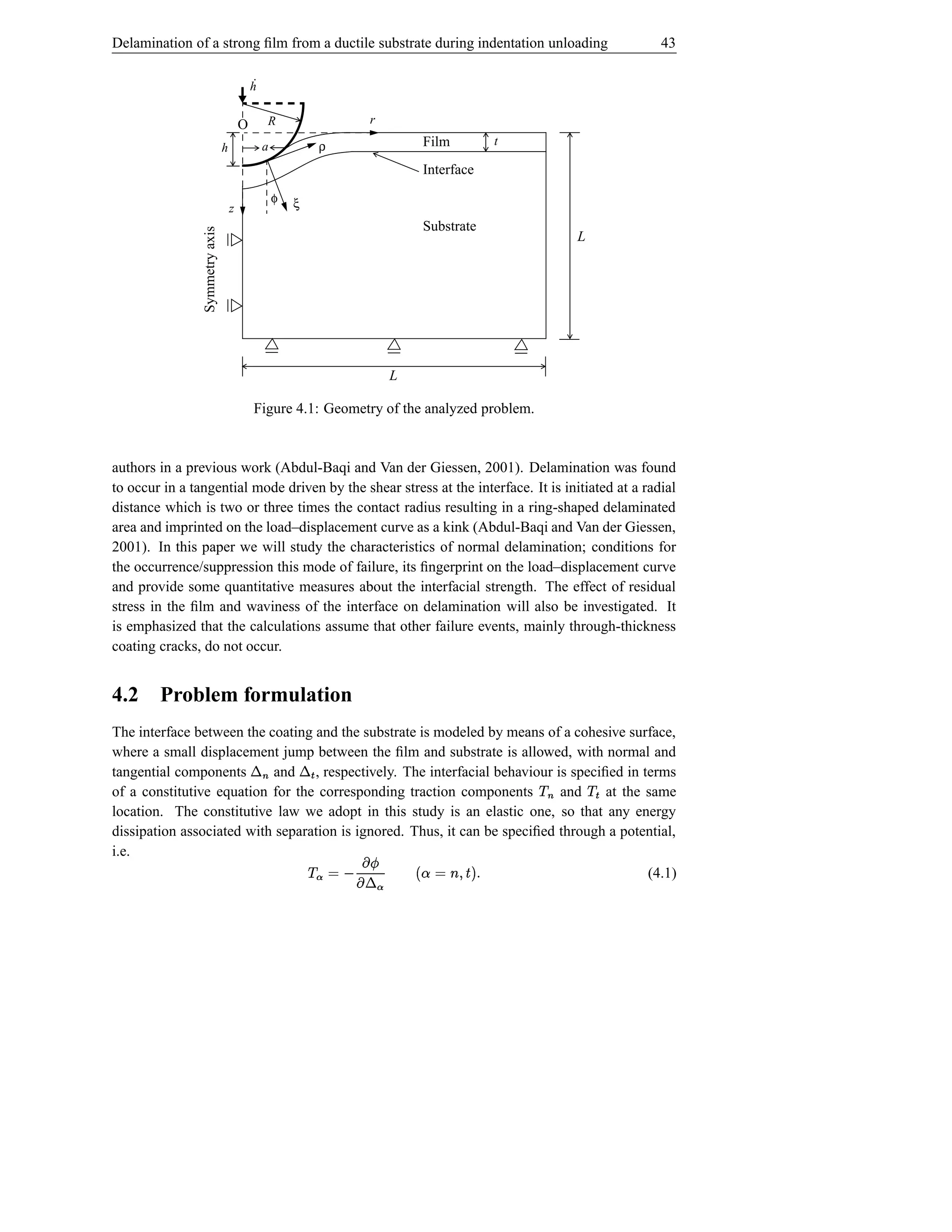 Delamination of a strong ﬁlm from a ductile substrate during indentation unloading                                43

                                            ˙
                                            h


                                        O            R               r

                                h                a              ρ              Film          t

                                                                               Interface
                                                     φ   ξ
                                    z
                                                                               Substrate
                Symmetry axis
                                                                                                         L




                                                                          L

                                                Figure 4.1: Geometry of the analyzed problem.


authors in a previous work (Abdul-Baqi and Van der Giessen, 2001). Delamination was found
to occur in a tangential mode driven by the shear stress at the interface. It is initiated at a radial
distance which is two or three times the contact radius resulting in a ring-shaped delaminated
area and imprinted on the load–displacement curve as a kink (Abdul-Baqi and Van der Giessen,
2001). In this paper we will study the characteristics of normal delamination; conditions for
the occurrence/suppression this mode of failure, its ﬁngerprint on the load–displacement curve
and provide some quantitative measures about the interfacial strength. The effect of residual
stress in the ﬁlm and waviness of the interface on delamination will also be investigated. It
is emphasized that the calculations assume that other failure events, mainly through-thickness
coating cracks, do not occur.


4.2     Problem formulation
The interface between the coating and the substrate is modeled by means of a cohesive surface,
                                            ¬            Î ›¬
where a small displacement jump between the ﬁlm and substrate is allowed, with normal and
tangential components      and , respectively. The interfacial behaviour is speciﬁed in terms    ©           Î©
of a constitutive equation for the corresponding traction components        and    at the same
                                                 i
location. The constitutive law we adopt in this study is an elastic one, so that any energy
dissipation associated with separation is ignored. Thus, it can be speciﬁed through a potential,
                                                                                                     i
i.e.
                                                             2¬ ´ ƒ© «©
                                                             ª‚  ª
                                                              Ï               sƒIŠ·xl ÑÐ˜
                                                                                $ ( ©     (4.1)
                                                                 ´
 