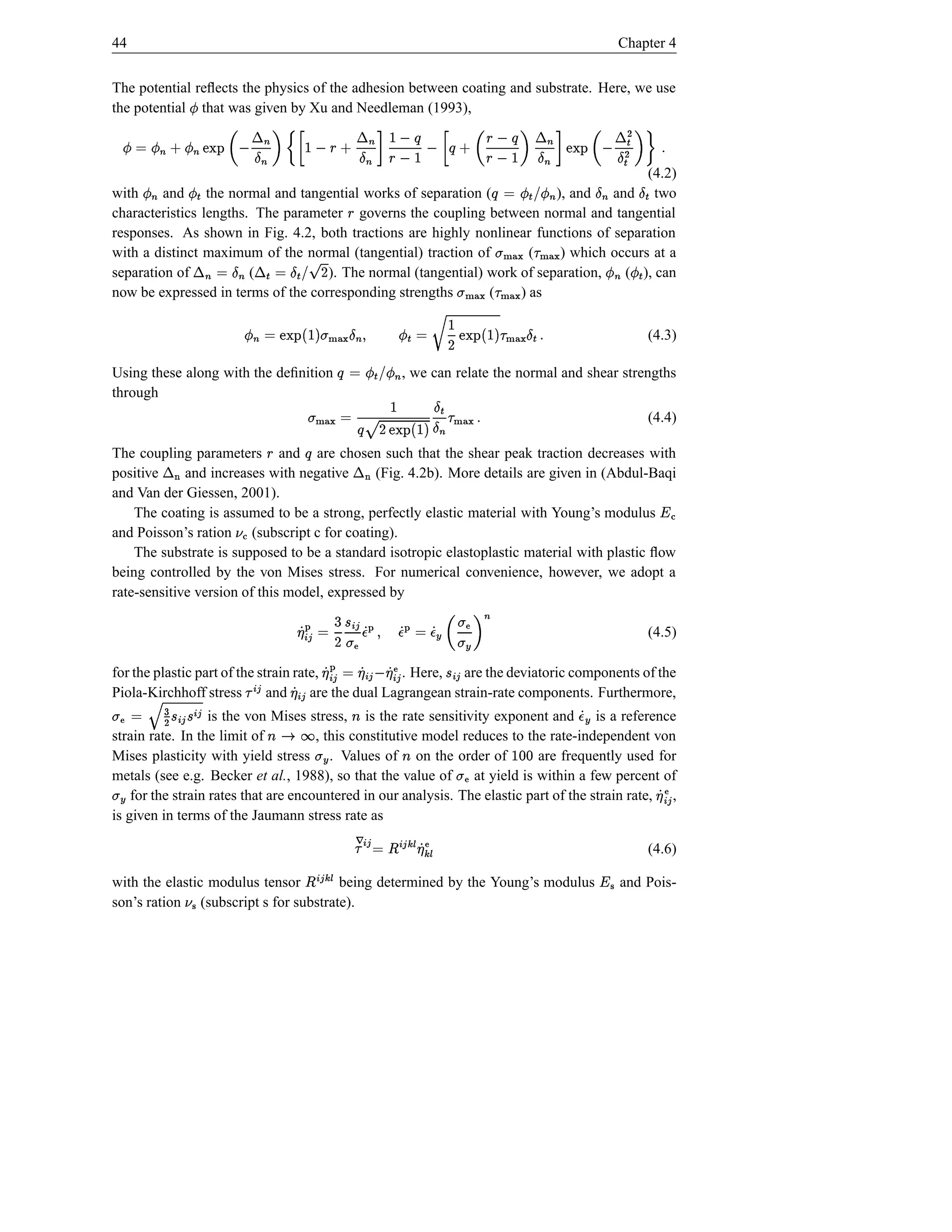 44                                                                                                                                        Chapter 4


The potential reﬂects the physics of the adhesion between coating and substrate. Here, we use
the potential that was given by Xu and Needleman (1993),                                                                              Ï
                             Î ¬                  ¬                                             ¬                           ¬
                                                           Õ ˆ § Õ  ˆ ¤ † P
                                                                                Õ 
       Ï © Ï      s ”—’   Î ¤  ‰        – ¤ ’  §‰ † ’   § –                                     §  ’ „ ’ ¤ ‰                     Ï †
                     Î ‰¤            ¤ a@Ò i Î
                                       ÔÓ i                                                 i
                                                                                         (4.2)                          i       a@xÎ i i
                                                                                                                                ÔÓÒ
with     and the normal and tangential works of separation (
          Ï                                    Ï #! Ï         © ÙÕ        ), and and two      i                           i             Ï
characteristics lengths. The parameter governs the coupling between normal and tangential           §
              i                    i         i ¡
responses. As shown in Fig. 4.2, both tractions are highly nonlinear functions of separation

separation of           (
                          Î
with a distinct maximum of the normal (tangential) traction of
                            Ï Ï
                                            hØ{ hØ{ t
                                            }| }|
                                                                 ¡
                                                                      (    ) which occurs at a
                                    ). The normal (tangential) work of separation,   ( ), can
                                                                                                          D 9 ! `¤ © ›¬ ¤ © ¬
                                                                                                                Î Î
now be expressed in terms of the corresponding strengths       (
                                                          hØ{ hØ«t
                                                          }| }| {   ) as
                                 i                                                                ¤                           i i
                                                    Î `¤ ¡               ƒ© Î                                         © Ï
                                                 s h){ $ I D Û Ï ( j}){ w$ I
                                                        }|                                           | t                                    (4.3)
                                                                                          Î
Using these along with the deﬁnition
                                                                    a@Ò
                                                                    ÔÓ                  b! Ï i —Õ
                                                                                       Ï ©                       a@Ò i
                                                                                                                 ÔÓ
                                                                                       , we can relate the normal and shear strengths
through                                                                  ¡ Î¤
                                                                                    i
                                                                    xh){ ¤ $ I D  Õ © h)%t
                                                                   s }|                                }| {                                  (4.4)

                                                                           i a@Ò 2¬                           Õ                             ÷ ›¬
                                                                                  ÔÓ ÷
The coupling parameters and are chosen such that the shear peak traction decreases with                              §
positive     and increases with negative      (Fig. 4.2b). More details are given in (Abdul-Baqi
and Van der Giessen, 2001).
    The coating is assumed to be a strong, perfectly elastic material with Young’s modulus                                                       Œ A¥
and Poisson’s ration (subscript c for coating).
                                    Œ¦
    The substrate is supposed to be a standard isotropic elastoplastic material with plastic ﬂow
being controlled by the von Mises stress. For numerical convenience, however, we adopt a
rate-sensitive version of this model, expressed by
                                                               Å 6
                                                                 a¥                                      ¢£
                                                           © ¢£ Á                Ž t ‰ ·d © Å d ( Å d                                         (4.5)
                                                  t ± D a¥
                                                         Å                   i ’Ft Æ Á Á ¥ Á ¥ Ž
                                                                                  Æ
for the plastic part of the strain rate, ¢£ ¡        © ¢£ Á ¥                        ¢£        £ Ž¢  ¢£
                                                      . Here, are the deviatoric components of the
                                                                  ¢£                               Á Á
Piola-Kirchhoff stress
  ¢£ ¢£                       and     are the dual Lagrangean strain-rate components. Furthermore,
                                                                     Á                  ±
           Ç ò© Ž t
        B         is the von Mises stress, is the rate sensitivity exponent and is a reference
strain rate. In the limit of
± ±
                                                                         l
                                      , this constitutive model reduces to the rate-independent von
                                                 øul
                                                s r
                                                                                                                           @ÁÆ d
Mises plasticity with yield stress . Values of on the order of
                                                           Æt                are frequently used for
                                                                                        l                     dd 
metals (see e.g. Becker et al., 1988), so that the value of at yield is within a few percent of
Æ t
                                                                                                    Ž
    for the strain rates that are encountered in our analysis. The elastic part of the strain rate, ,
                                                                                                      «t                                       £ Ž¢ ¥
                                                                                                                                                    Á
is given in terms of the Jaumann stress rate as
                                                            wŽË º ¥ wº ¢£ ¤ © ¢£ Ê ¡
                                                                    Ë
                                                                                                                                              (4.6)
                                                                  Á                  Ë wº ¢£
with the elastic modulus tensor       being determined by the Young’s modulus
                                                       ¤                                                                            ¥   and Pois-
son’s ration (subscript s for substrate).
                        ¦
 