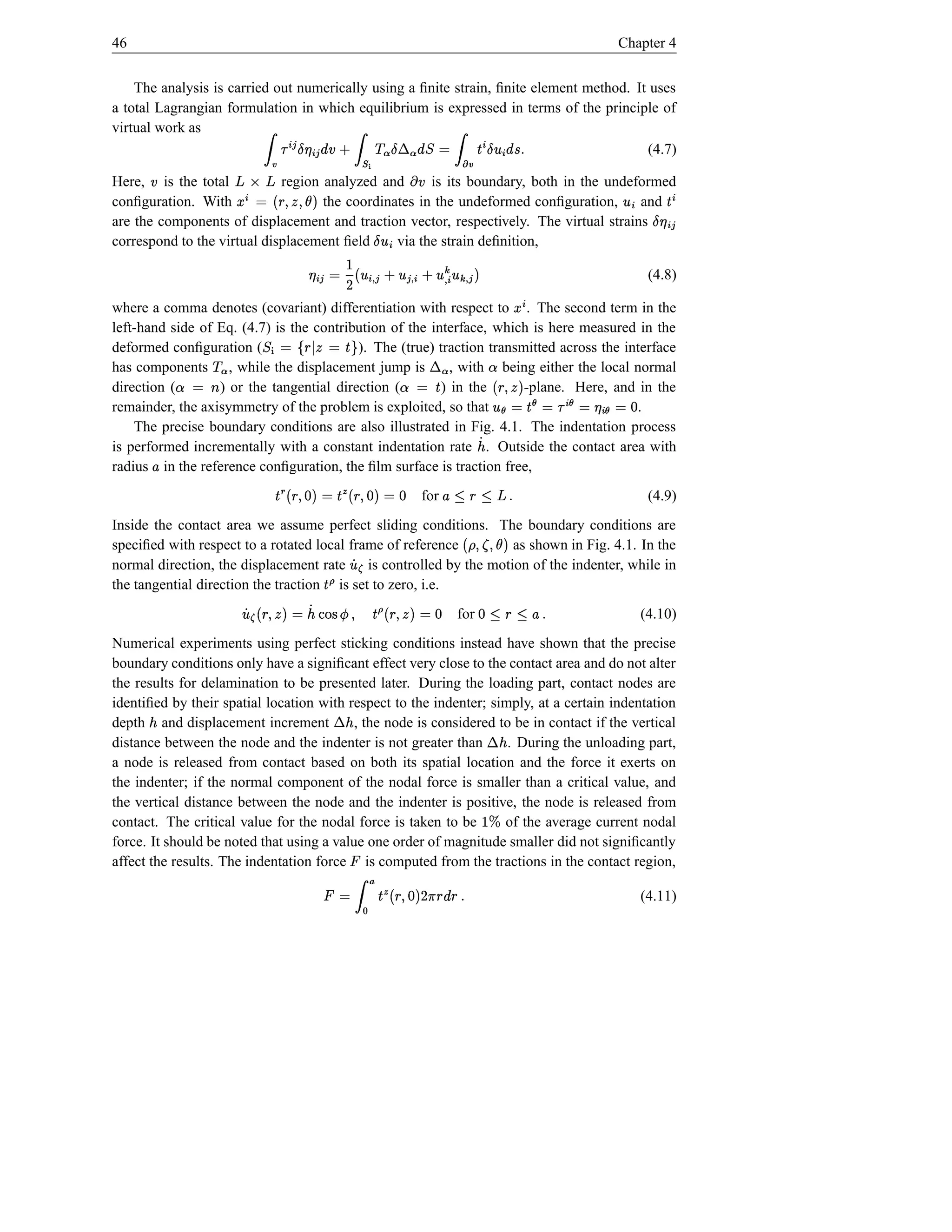 46                                                                                                                                                                     Chapter 4


    The analysis is carried out numerically using a ﬁnite strain, ﬁnite element method. It uses
a total Lagrangian formulation in which equilibrium is expressed in terms of the principle of
virtual work as
                                     ¢£ #¤ ¢£ ¡   Ÿ
                                        ¥
                                                                   †
                                                                               ª b¤ ª © @§ Ÿ
                                                                                 ¬ ¨                    ¢ # ¢¤ ƒ® Ÿ ©
                                                                                                          °  
                                                                                          (4.7)                Š                             s
Here, is the total           region analyzed and
                                            ž ²¢
                                             ³ƒž        ¦ †~                                ­
                                                      is its boundary, both in the undeformed
                                                                                              a~ ´                                    ± %~                                         °   ¢
conﬁguration. With
          ¦                     $†·(SU(#
                                  ¶     § ‹© µ
                                    the coordinates in the undeformed conﬁguration,     and    ¦                                                                        ¢£ Š ¥b¤ ¢
                                                                         ¢ #¤
                                                                           °
are the components of displacement and traction vector, respectively. The virtual strains
correspond to the virtual displacement ﬁeld     via the strain deﬁnition,
                                                       £ ¸ º ° º ° ¢ h£ ° £ ¹¸¢ °  ¢£ ¥
                                                                     ¸
                                                      $ ¸¢ † †  D ©                                                                             ¢                            (4.8)

where a comma denotes (covariant) differentiation with respect to . The second term in the                                               µ
left-hand side of Eq. (4.7) is the contribution of the interface, which is here measured in the
deformed conﬁguration (  ª v©                ·Š ©  § À©
                                                    ù ¼
                                          ). The (true) traction transmitted across the interface
                                           ¾                                                         ª —¬
has components , while the displacement jump is
                                     »­                    , with being either the local normal                              ˜
direction (       l ¿˜
                    ©
                  ) or the tangential direction (        ) in the                        Š À˜
                                                                                           ©
                                                                       -plane. Here, and in the
                                                                                                                                   ú FU#v§ú( °
                                                                                                                                     $              ú¢ ¡       ú¢ ¥
remainder, the axisymmetry of the problem is exploited, so that                           .                                      © Š ©                      ©          d ©
    The precise boundary conditions are also illustrated in Fig. 4.1. The indentation process
is performed incrementally with a constant indentation rate . Outside the contact area with                        Á¢
radius in the reference conﬁguration, the ﬁlm surface is traction free,
              £
                                          d © †U#§  u Š © †U§  wŠ
                                              $d(          $d( Â                                for          €ž —3•£
                                                                                                            s 1 § 1                                                           (4.9)
Inside the contact area we assume perfect sliding conditions. The boundary conditions are
speciﬁed with respect to a rotated local frame of reference                þ v°
                                                                     as shown in Fig. 4.1. In the             ·SU( üû
                                                                                                              $¶( ý
normal direction, the displacement rate     is controlled by the motion of the indenter, while in
                                                                              Á
the tangential direction the traction is set to zero, i.e.
                                                      ÿ wŠ           þ°
                                  © $FU(#§  ÿ ŠÞ(8Ï%¡`Á ¢ © FU§  Á
                                 d                    Y X    $(                                            for    P£ —3—d
                                                                                                                   s 1 § 1                                                   (4.10)
Numerical experiments using perfect sticking conditions instead have shown that the precise
boundary conditions only have a signiﬁcant effect very close to the contact area and do not alter
the results for delamination to be presented later. During the loading part, contact nodes are
                                                               ¬
identiﬁed by their spatial location with respect to the indenter; simply, at a certain indentation
depth and displacement increment
      ¢                                    , the node is considered to be in contact if the vertical
                                                                       ¢                                                 ¬
distance between the node and the indenter is not greater than        . During the unloading part,                                ¢
a node is released from contact based on both its spatial location and the force it exerts on
the indenter; if the normal component of the nodal force is smaller than a critical value, and
the vertical distance between the node and the indenter is positive, the node is released from
contact. The critical value for the nodal force is taken to be       of the average current nodal                       €
force. It should be noted that using a value one order of magnitude smaller did not signiﬁcantly
affect the results. The indentation force is computed from the tractions in the contact region,
                                                                           ¡
                                                                               Ã Ÿ
                                                          § § D †U#§  u Š
                                                         s E $d(               © ¡                                                                                           (4.11)
                                                             ~               ”
 