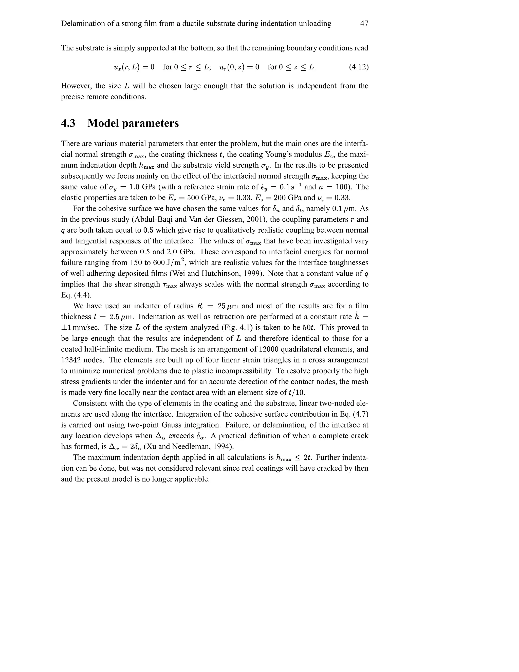 Delamination of a strong ﬁlm from a ductile substrate during indentation unloading                                                                    47


The substrate is simply supported at the bottom, so that the remaining boundary conditions read
                        °                                                   °
                            d © ‘U§  u
                                $ ž(                for   ž —3—d
                                                            1 § 1       ;           d © FU%d  Â
                                                                                        $(                for     3• —d
                                                                                                                  ž 1 1              .          (4.12)

However, the size will be chosen large enough that the solution is independent from the
                                     ž
precise remote conditions.


4.3             Model parameters
There are various material parameters that enter the problem, but the main ones are the interfa-
cial normal strength        , the coating thickness , the coating Young’s modulus , the maxi-
                           j})t
                             |{                                                 Š                                                        Œ ¥
mum indentation depth h)¢
                      }| {       and the substrate yield strength . In the results to be presented  Æ ‚t
subsequently we focus mainly on the effect of the interfacial normal strength            , keeping the                    h){ t
                                                                                                                          }|
same value of                   sd o© Æ t
                                   
                           GPa (with a reference strain rate of              Æd 6and            ). The      d66 d  © l             %d ©
                                                                                                                                       s
elastic properties are taken to be             GPa,  d bd e © ‘¥
                                                              Œ ,           © Á –¥ 6 %d © b¦
                                                                            GPa and
                                                                                 s Œ           .                  s    © b¦ `¤ ä d D ¤
                                                                                                                     ad        Î% d
                                                                                                                                 e
    For the cohesive surface we have chosen the same values for and , namely                    m. As
                                                                                                              f  ad  s
in the previous study (Abdul-Baqi and Van der Giessen, 2001), the coupling parameters and                                                       §
Õ are both taken equal to
                                       e %d
                                which give rise to qualitatively realistic coupling between normal
                                         s                                                                    i
and tangential responses of the interface. The values of            that have been investigated vary
                                                                                            j})‚t
                                                                                              |{
approximately between 0.5 and 2.0 GPa. These correspond to interfacial energies for normal
failure ranging from 150 to                    h ! ¢ bd p
                                          , which are realistic values for the interface toughnesses
                                                        d
                                                      ¡
of well-adhering deposited ﬁlms (Wei and Hutchinson, 1999). Note that a constant value of                                                                  Õ
implies that the shear strength         always scales with the normal strength
                                                 hØ{
                                                 }|                                      according to                            hØ‚t
                                                                                                                                 }| {
Eq. (4.4).
    We have used an indenter of radius
                                                                   vgD © ¤
                                                                   hfe
                                                            and most of the results are for a ﬁlm
thickness
                 ige s D © Š
                 hf     . Indentation as well as retraction are performed at a constant rate                                                        © Á¢
    £     
    mm/sec. The size of the system analyzed (Fig. 4.1) is taken to be
                                  ž                                                 . This proved to                         Šbd e
be large enough that the results are independent of and therefore identical to those for a
                                                                                        ž
coated half-inﬁnite medium. The mesh is an arrangement of
        D 6D                                                                                       d D 
                                                                          quadrilateral elements, and
                                                                                                    dd
        nodes. The elements are built up of four linear strain triangles in a cross arrangement
          4
to minimize numerical problems due to plastic incompressibility. To resolve properly the high
stress gradients under the indenter and for an accurate detection of the contact nodes, the mesh
is made very ﬁne locally near the contact area with an element size of           .                                  d  'Š
                                                                                                                        !
    Consistent with the type of elements in the coating and the substrate, linear two-noded ele-
ments are used along the interface. Integration of the cohesive surface contribution in Eq. (4.7)
                                              ª ¬                  ª¤
is carried out using two-point Gauss integration. Failure, or delamination, of the interface at
                      ª ¬
any location develops when       ª¤Dexceeds . A practical deﬁnition of when a complete crack
has formed, is               ©
                            (Xu and Needleman, 1994).
    The maximum indentation depth applied in all calculations is                   . Further indenta-         Š D —j})‚¢
                                                                                                                  1 |{
tion can be done, but was not considered relevant since real coatings will have cracked by then
and the present model is no longer applicable.
 