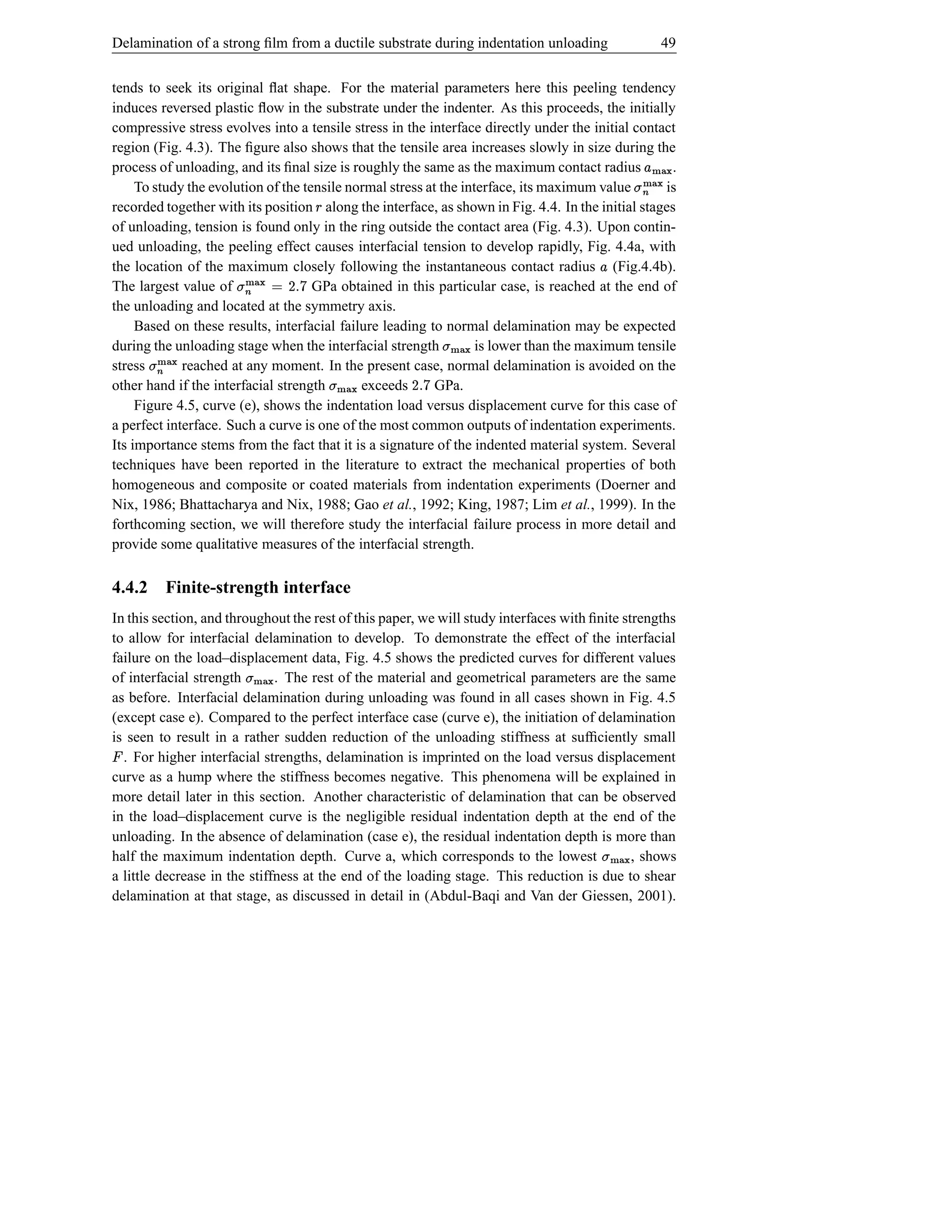 Delamination of a strong ﬁlm from a ductile substrate during indentation unloading                                 49


tends to seek its original ﬂat shape. For the material parameters here this peeling tendency
induces reversed plastic ﬂow in the substrate under the indenter. As this proceeds, the initially
compressive stress evolves into a tensile stress in the interface directly under the initial contact
region (Fig. 4.3). The ﬁgure also shows that the tensile area increases slowly in size during the
process of unloading, and its ﬁnal size is roughly the same as the maximum contact radius          .       j})j}| %£ {
                                                                                                                  {)
     To study the evolution of the tensile normal stress at the interface, its maximum value      is
                                                                                                   t               |
recorded together with its position along the interface, as shown in Fig. 4.4. In the initial stages
                                      §
of unloading, tension is found only in the ring outside the contact area (Fig. 4.3). Upon contin-
                                                                                                       i
ued unloading, the peeling effect causes interfacial tension to develop rapidly, Fig. 4.4a, with
the location of the maximum closely following the instantaneous contact radius (Fig.4.4b).
                                                                                       £
The largest value of  sy D © j}){ t
                               |     GPa obtained in this particular case, is reached at the end of
the unloading and located at the symmetry axis.
                                 i
     Based on these results, interfacial failure leading to normal delamination may be expected
during the unloading stage when the interfacial strength    j}){ t
                                                              |    is lower than the maximum tensile
stress
      j}){ t
        |    reached at any moment. In the present case, normal delamination is avoided on the
other hand if the interfacial strength
          i                                  exceeds
                                          h){ t
                                          }|         sy D  GPa.
     Figure 4.5, curve (e), shows the indentation load versus displacement curve for this case of
a perfect interface. Such a curve is one of the most common outputs of indentation experiments.
Its importance stems from the fact that it is a signature of the indented material system. Several
techniques have been reported in the literature to extract the mechanical properties of both
homogeneous and composite or coated materials from indentation experiments (Doerner and
Nix, 1986; Bhattacharya and Nix, 1988; Gao et al., 1992; King, 1987; Lim et al., 1999). In the
forthcoming section, we will therefore study the interfacial failure process in more detail and
provide some qualitative measures of the interfacial strength.

4.4.2 Finite-strength interface
In this section, and throughout the rest of this paper, we will study interfaces with ﬁnite strengths
to allow for interfacial delamination to develop. To demonstrate the effect of the interfacial
failure on the load–displacement data, Fig. 4.5 shows the predicted curves for different values
of interfacial strength j}){ t
                          |   . The rest of the material and geometrical parameters are the same
as before. Interfacial delamination during unloading was found in all cases shown in Fig. 4.5
(except case e). Compared to the perfect interface case (curve e), the initiation of delamination
is seen to result in a rather sudden reduction of the unloading stiffness at sufﬁciently small
¡ . For higher interfacial strengths, delamination is imprinted on the load versus displacement
curve as a hump where the stiffness becomes negative. This phenomena will be explained in
more detail later in this section. Another characteristic of delamination that can be observed
in the load–displacement curve is the negligible residual indentation depth at the end of the
unloading. In the absence of delamination (case e), the residual indentation depth is more than
half the maximum indentation depth. Curve a, which corresponds to the lowest                  , shows
                                                                                           j})«t
                                                                                             |{
a little decrease in the stiffness at the end of the loading stage. This reduction is due to shear
delamination at that stage, as discussed in detail in (Abdul-Baqi and Van der Giessen, 2001).
 