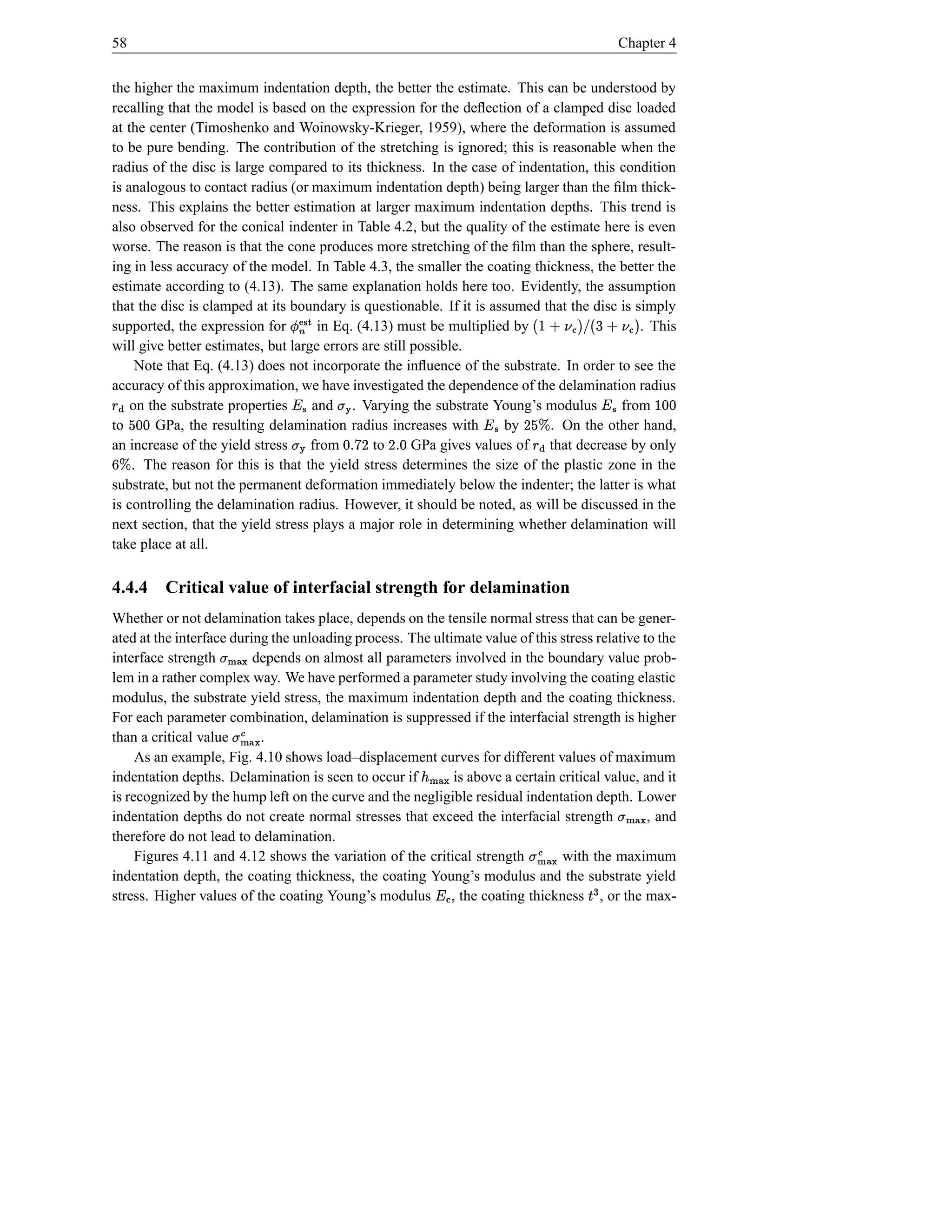 58                                                                                                       Chapter 4


the higher the maximum indentation depth, the better the estimate. This can be understood by
recalling that the model is based on the expression for the deﬂection of a clamped disc loaded
at the center (Timoshenko and Woinowsky-Krieger, 1959), where the deformation is assumed
to be pure bending. The contribution of the stretching is ignored; this is reasonable when the
radius of the disc is large compared to its thickness. In the case of indentation, this condition
is analogous to contact radius (or maximum indentation depth) being larger than the ﬁlm thick-
ness. This explains the better estimation at larger maximum indentation depths. This trend is
also observed for the conical indenter in Table 4.2, but the quality of the estimate here is even
worse. The reason is that the cone produces more stretching of the ﬁlm than the sphere, result-
ing in less accuracy of the model. In Table 4.3, the smaller the coating thickness, the better the
estimate according to (4.13). The same explanation holds here too. Evidently, the assumption
that the disc is clamped at its boundary is questionable. If it is assumed that the disc is simply
                                                                                          6
supported, the expression for
                               Ž Ï          
                                     in Eq. (4.13) must be multiplied by            Ib¦ †  II†¦ I
                                                                                    $Œ      !$Œ † 
                                                                                             . This
will give better estimates, but large errors are still possible.
                                        i
     Note that Eq. (4.13) does not incorporate the inﬂuence of the substrate. In order to see the
accuracy of this approximation, we have investigated the dependence of the delamination radius
    on the substrate properties
    e ¤§                            and . Varying the substrate Young’s modulus
                                       ‘¥        St                                    from      ¥            d d 
to
dd     GPa, the resulting delamination radius increases with
                                                   D y %d             by           € D
                                                                                      e
                                                                            . On the other hand,
                                                                            ¥
an increase of the yield stress     from
                                      t       to           sd D
                                                       GPa gives values of that decrease by only
                                                       s                         ¤ ¥§
€p  . The reason for this is that the yield stress determines the size of the plastic zone in the
substrate, but not the permanent deformation immediately below the indenter; the latter is what
is controlling the delamination radius. However, it should be noted, as will be discussed in the
next section, that the yield stress plays a major role in determining whether delamination will
take place at all.

4.4.4 Critical value of interfacial strength for delamination
Whether or not delamination takes place, depends on the tensile normal stress that can be gener-
ated at the interface during the unloading process. The ultimate value of this stress relative to the
interface strength j}){ t
                     |    depends on almost all parameters involved in the boundary value prob-
lem in a rather complex way. We have performed a parameter study involving the coating elastic
modulus, the substrate yield stress, the maximum indentation depth and the coating thickness.
For each parameter combination, delamination is suppressed if the interfacial strength is higher
than a critical value hØì{ t
                      }|   .
     As an example, Fig. 4.10 shows load–displacement curves for different values of maximum
indentation depths. Delamination is seen to occur if        is above a certain critical value, and it
                                                                   h)‚¢
                                                                   }| {
is recognized by the hump left on the curve and the negligible residual indentation depth. Lower
indentation depths do not create normal stresses that exceed the interfacial strength           , and    j}){ t
                                                                                                           |
therefore do not lead to delamination.
     Figures 4.11 and 4.12 shows the variation of the critical strength           j})ì { t
                                                                               with the maximum
                                                                                    |
indentation depth, the coating thickness, the coating Young’s modulus and the substrate yield
stress. Higher values of the coating Young’s modulus , the coating thickness , or the max-
                                                                     Œ ¥                     BŠ
 
