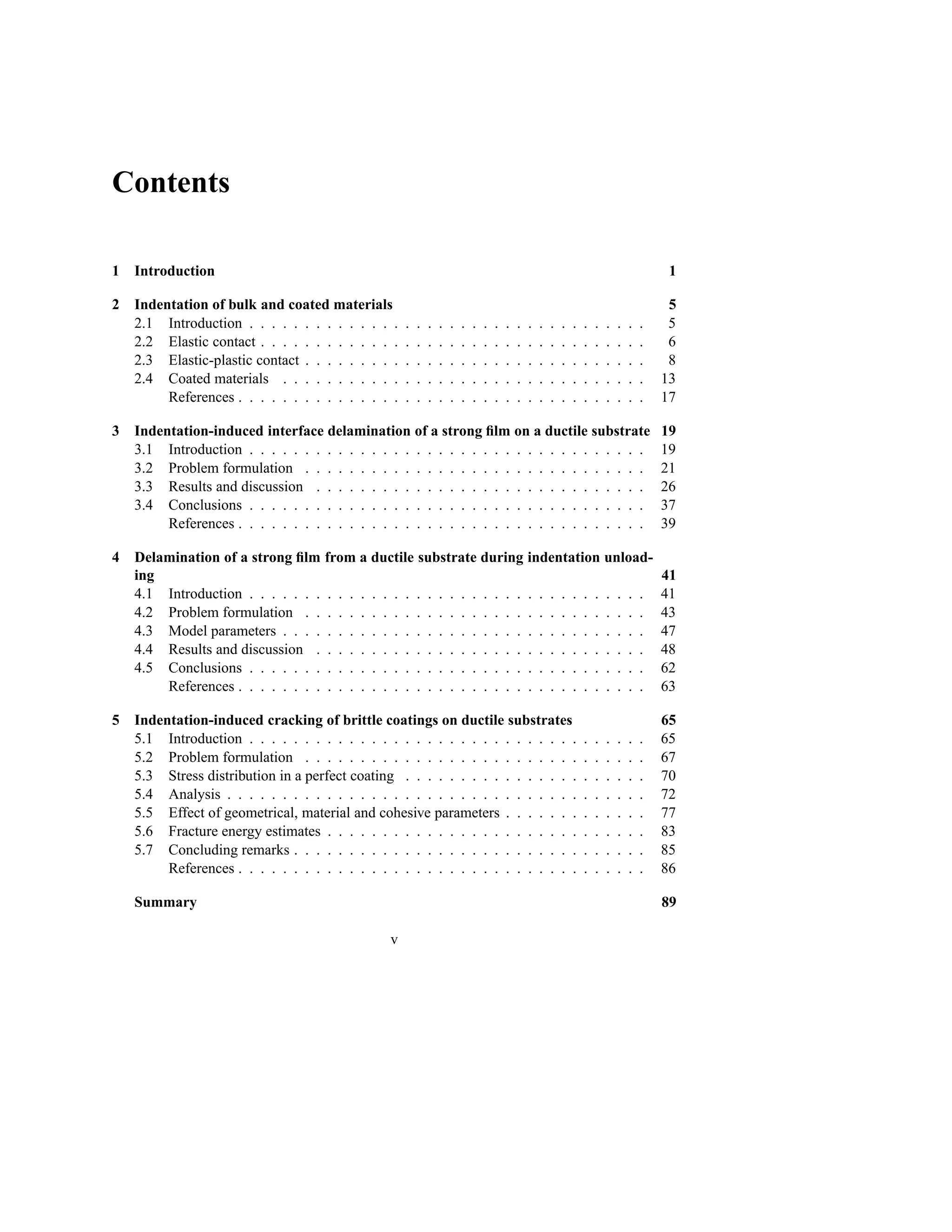 Contents

1   Introduction                                                                                                                             1

2   Indentation of bulk and coated materials                                                                                                 5
    2.1 Introduction . . . . . . . . . . . . . .    .   .   .   .   .   .   .   .   .   .   .   .   .   .   .   .   .   .   .   .   .   .    5
    2.2 Elastic contact . . . . . . . . . . . . .   .   .   .   .   .   .   .   .   .   .   .   .   .   .   .   .   .   .   .   .   .   .    6
    2.3 Elastic-plastic contact . . . . . . . . .   .   .   .   .   .   .   .   .   .   .   .   .   .   .   .   .   .   .   .   .   .   .    8
    2.4 Coated materials . . . . . . . . . . .      .   .   .   .   .   .   .   .   .   .   .   .   .   .   .   .   .   .   .   .   .   .   13
         References . . . . . . . . . . . . . . .   .   .   .   .   .   .   .   .   .   .   .   .   .   .   .   .   .   .   .   .   .   .   17

3   Indentation-induced interface delamination of a strong ﬁlm on a ductile substrate                                                       19
    3.1 Introduction . . . . . . . . . . . . . . . . . . . . . . . . . . . . . . . . . . . .                                                19
    3.2 Problem formulation . . . . . . . . . . . . . . . . . . . . . . . . . . . . . . .                                                   21
    3.3 Results and discussion . . . . . . . . . . . . . . . . . . . . . . . . . . . . . .                                                  26
    3.4 Conclusions . . . . . . . . . . . . . . . . . . . . . . . . . . . . . . . . . . . .                                                 37
         References . . . . . . . . . . . . . . . . . . . . . . . . . . . . . . . . . . . . .                                               39

4   Delamination of a strong ﬁlm from a ductile substrate during indentation unload-
    ing                                                                                                                                     41
    4.1 Introduction . . . . . . . . . . . . . . . . . . . . . . . . . . . . . . . . . . . .                                                41
    4.2 Problem formulation . . . . . . . . . . . . . . . . . . . . . . . . . . . . . . .                                                   43
    4.3 Model parameters . . . . . . . . . . . . . . . . . . . . . . . . . . . . . . . . .                                                  47
    4.4 Results and discussion . . . . . . . . . . . . . . . . . . . . . . . . . . . . . .                                                  48
    4.5 Conclusions . . . . . . . . . . . . . . . . . . . . . . . . . . . . . . . . . . . .                                                 62
        References . . . . . . . . . . . . . . . . . . . . . . . . . . . . . . . . . . . . .                                                63

5   Indentation-induced cracking of brittle coatings on ductile substrates                                                                  65
    5.1 Introduction . . . . . . . . . . . . . . . . . . . . . . . . . . . . . .                                    .   .   .   .   .   .   65
    5.2 Problem formulation . . . . . . . . . . . . . . . . . . . . . . . . .                                       .   .   .   .   .   .   67
    5.3 Stress distribution in a perfect coating . . . . . . . . . . . . . . . .                                    .   .   .   .   .   .   70
    5.4 Analysis . . . . . . . . . . . . . . . . . . . . . . . . . . . . . . . .                                    .   .   .   .   .   .   72
    5.5 Effect of geometrical, material and cohesive parameters . . . . . . .                                       .   .   .   .   .   .   77
    5.6 Fracture energy estimates . . . . . . . . . . . . . . . . . . . . . . .                                     .   .   .   .   .   .   83
    5.7 Concluding remarks . . . . . . . . . . . . . . . . . . . . . . . . . .                                      .   .   .   .   .   .   85
         References . . . . . . . . . . . . . . . . . . . . . . . . . . . . . . .                                   .   .   .   .   .   .   86

    Summary                                                                                                                                 89

                                                v
 