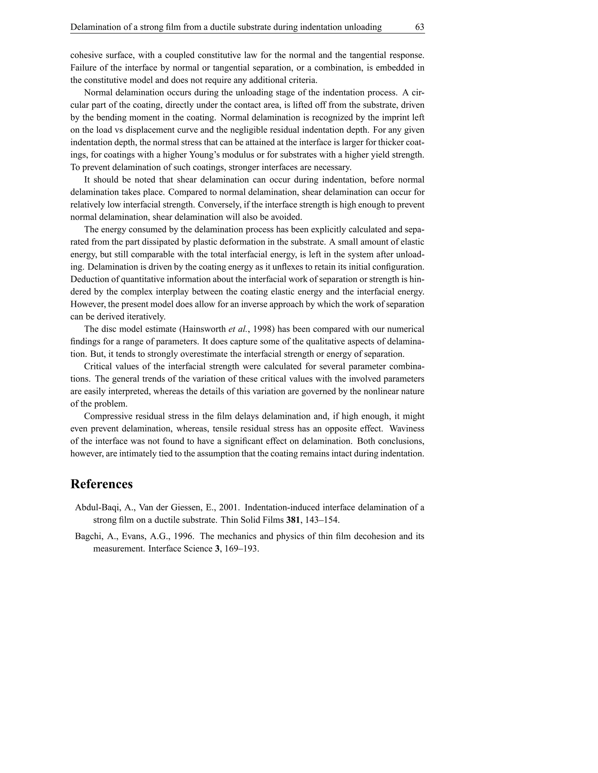 Delamination of a strong ﬁlm from a ductile substrate during indentation unloading                 63


cohesive surface, with a coupled constitutive law for the normal and the tangential response.
Failure of the interface by normal or tangential separation, or a combination, is embedded in
the constitutive model and does not require any additional criteria.
    Normal delamination occurs during the unloading stage of the indentation process. A cir-
cular part of the coating, directly under the contact area, is lifted off from the substrate, driven
by the bending moment in the coating. Normal delamination is recognized by the imprint left
on the load vs displacement curve and the negligible residual indentation depth. For any given
indentation depth, the normal stress that can be attained at the interface is larger for thicker coat-
ings, for coatings with a higher Young’s modulus or for substrates with a higher yield strength.
To prevent delamination of such coatings, stronger interfaces are necessary.
    It should be noted that shear delamination can occur during indentation, before normal
delamination takes place. Compared to normal delamination, shear delamination can occur for
relatively low interfacial strength. Conversely, if the interface strength is high enough to prevent
normal delamination, shear delamination will also be avoided.
    The energy consumed by the delamination process has been explicitly calculated and sepa-
rated from the part dissipated by plastic deformation in the substrate. A small amount of elastic
energy, but still comparable with the total interfacial energy, is left in the system after unload-
ing. Delamination is driven by the coating energy as it unﬂexes to retain its initial conﬁguration.
Deduction of quantitative information about the interfacial work of separation or strength is hin-
dered by the complex interplay between the coating elastic energy and the interfacial energy.
However, the present model does allow for an inverse approach by which the work of separation
can be derived iteratively.
    The disc model estimate (Hainsworth et al., 1998) has been compared with our numerical
ﬁndings for a range of parameters. It does capture some of the qualitative aspects of delamina-
tion. But, it tends to strongly overestimate the interfacial strength or energy of separation.
    Critical values of the interfacial strength were calculated for several parameter combina-
tions. The general trends of the variation of these critical values with the involved parameters
are easily interpreted, whereas the details of this variation are governed by the nonlinear nature
of the problem.
    Compressive residual stress in the ﬁlm delays delamination and, if high enough, it might
even prevent delamination, whereas, tensile residual stress has an opposite effect. Waviness
of the interface was not found to have a signiﬁcant effect on delamination. Both conclusions,
however, are intimately tied to the assumption that the coating remains intact during indentation.


References
 Abdul-Baqi, A., Van der Giessen, E., 2001. Indentation-induced interface delamination of a
    strong ﬁlm on a ductile substrate. Thin Solid Films 381, 143–154.
 Bagchi, A., Evans, A.G., 1996. The mechanics and physics of thin ﬁlm decohesion and its
     measurement. Interface Science 3, 169–193.
 