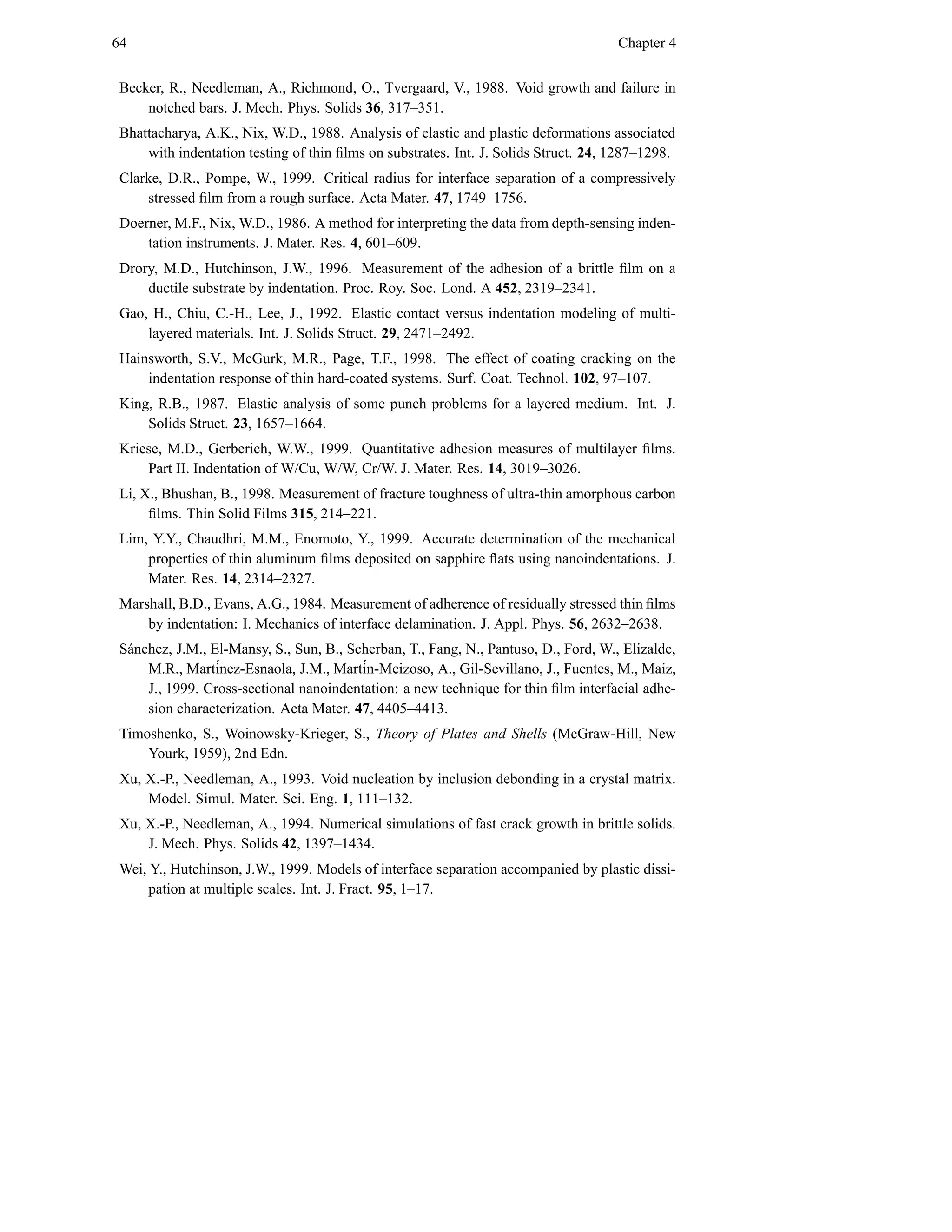 64                                                                                   Chapter 4


Becker, R., Needleman, A., Richmond, O., Tvergaard, V., 1988. Void growth and failure in
    notched bars. J. Mech. Phys. Solids 36, 317–351.
Bhattacharya, A.K., Nix, W.D., 1988. Analysis of elastic and plastic deformations associated
    with indentation testing of thin ﬁlms on substrates. Int. J. Solids Struct. 24, 1287–1298.
Clarke, D.R., Pompe, W., 1999. Critical radius for interface separation of a compressively
    stressed ﬁlm from a rough surface. Acta Mater. 47, 1749–1756.
Doerner, M.F., Nix, W.D., 1986. A method for interpreting the data from depth-sensing inden-
    tation instruments. J. Mater. Res. 4, 601–609.
Drory, M.D., Hutchinson, J.W., 1996. Measurement of the adhesion of a brittle ﬁlm on a
    ductile substrate by indentation. Proc. Roy. Soc. Lond. A 452, 2319–2341.
Gao, H., Chiu, C.-H., Lee, J., 1992. Elastic contact versus indentation modeling of multi-
    layered materials. Int. J. Solids Struct. 29, 2471–2492.
Hainsworth, S.V., McGurk, M.R., Page, T.F., 1998. The effect of coating cracking on the
    indentation response of thin hard-coated systems. Surf. Coat. Technol. 102, 97–107.
King, R.B., 1987. Elastic analysis of some punch problems for a layered medium. Int. J.
    Solids Struct. 23, 1657–1664.
Kriese, M.D., Gerberich, W.W., 1999. Quantitative adhesion measures of multilayer ﬁlms.
    Part II. Indentation of W/Cu, W/W, Cr/W. J. Mater. Res. 14, 3019–3026.
Li, X., Bhushan, B., 1998. Measurement of fracture toughness of ultra-thin amorphous carbon
     ﬁlms. Thin Solid Films 315, 214–221.
Lim, Y.Y., Chaudhri, M.M., Enomoto, Y., 1999. Accurate determination of the mechanical
    properties of thin aluminum ﬁlms deposited on sapphire ﬂats using nanoindentations. J.
    Mater. Res. 14, 2314–2327.
Marshall, B.D., Evans, A.G., 1984. Measurement of adherence of residually stressed thin ﬁlms
    by indentation: I. Mechanics of interface delamination. J. Appl. Phys. 56, 2632–2638.
S´ nchez, J.M., El-Mansy, S., Sun, B., Scherban, T., Fang, N., Pantuso, D., Ford, W., Elizalde,
 a
     M.R., Mart´ inez-Esnaola, J.M., Mart´
                                         in-Meizoso, A., Gil-Sevillano, J., Fuentes, M., Maiz,
     J., 1999. Cross-sectional nanoindentation: a new technique for thin ﬁlm interfacial adhe-
     sion characterization. Acta Mater. 47, 4405–4413.
Timoshenko, S., Woinowsky-Krieger, S., Theory of Plates and Shells (McGraw-Hill, New
    Yourk, 1959), 2nd Edn.
Xu, X.-P., Needleman, A., 1993. Void nucleation by inclusion debonding in a crystal matrix.
    Model. Simul. Mater. Sci. Eng. 1, 111–132.
Xu, X.-P., Needleman, A., 1994. Numerical simulations of fast crack growth in brittle solids.
    J. Mech. Phys. Solids 42, 1397–1434.
Wei, Y., Hutchinson, J.W., 1999. Models of interface separation accompanied by plastic dissi-
     pation at multiple scales. Int. J. Fract. 95, 1–17.
 