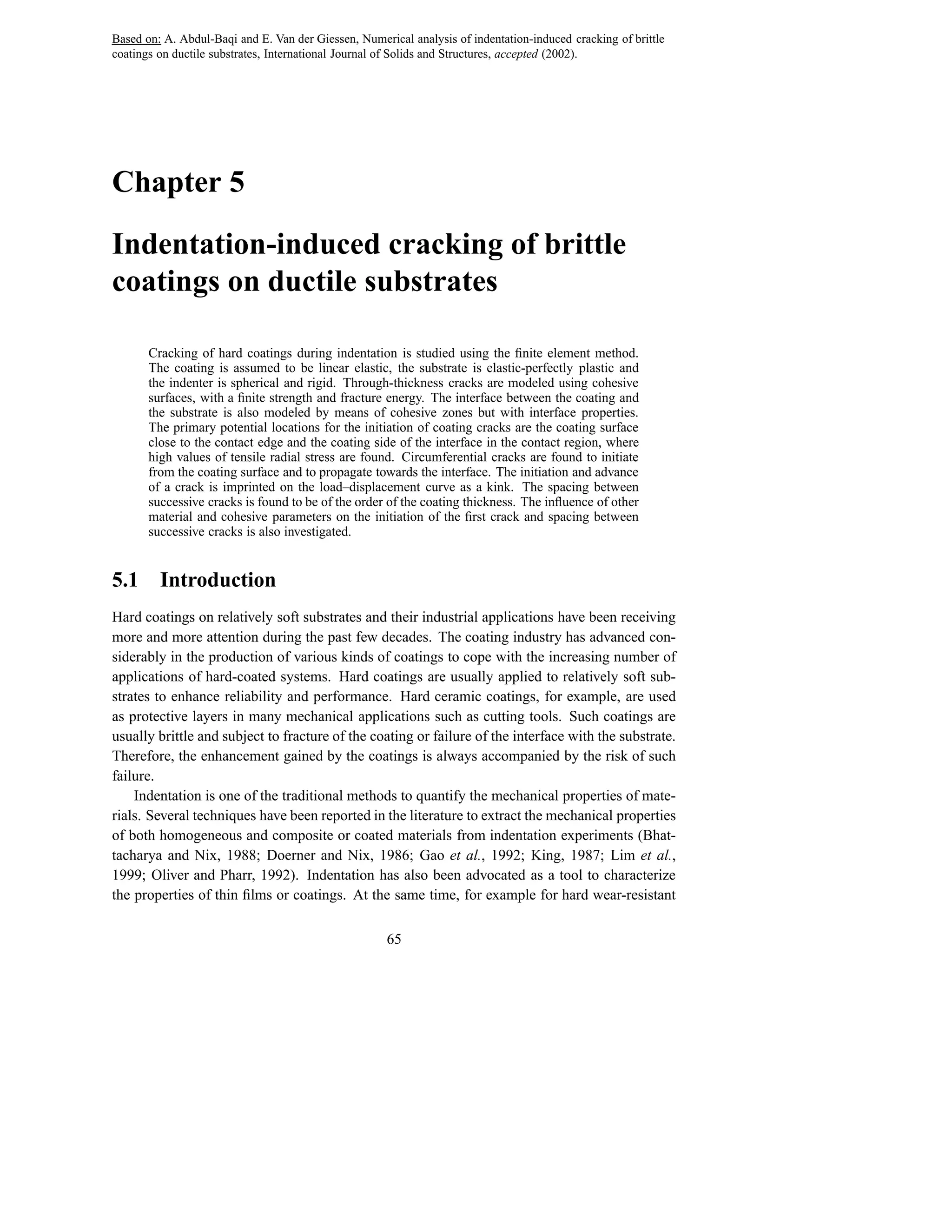 Based on: A. Abdul-Baqi and E. Van der Giessen, Numerical analysis of indentation-induced cracking of brittle
coatings on ductile substrates, International Journal of Solids and Structures, accepted (2002).




Chapter 5

Indentation-induced cracking of brittle
coatings on ductile substrates

       Cracking of hard coatings during indentation is studied using the ﬁnite element method.
       The coating is assumed to be linear elastic, the substrate is elastic-perfectly plastic and
       the indenter is spherical and rigid. Through-thickness cracks are modeled using cohesive
       surfaces, with a ﬁnite strength and fracture energy. The interface between the coating and
       the substrate is also modeled by means of cohesive zones but with interface properties.
       The primary potential locations for the initiation of coating cracks are the coating surface
       close to the contact edge and the coating side of the interface in the contact region, where
       high values of tensile radial stress are found. Circumferential cracks are found to initiate
       from the coating surface and to propagate towards the interface. The initiation and advance
       of a crack is imprinted on the load–displacement curve as a kink. The spacing between
       successive cracks is found to be of the order of the coating thickness. The inﬂuence of other
       material and cohesive parameters on the initiation of the ﬁrst crack and spacing between
       successive cracks is also investigated.


5.1      Introduction
Hard coatings on relatively soft substrates and their industrial applications have been receiving
more and more attention during the past few decades. The coating industry has advanced con-
siderably in the production of various kinds of coatings to cope with the increasing number of
applications of hard-coated systems. Hard coatings are usually applied to relatively soft sub-
strates to enhance reliability and performance. Hard ceramic coatings, for example, are used
as protective layers in many mechanical applications such as cutting tools. Such coatings are
usually brittle and subject to fracture of the coating or failure of the interface with the substrate.
Therefore, the enhancement gained by the coatings is always accompanied by the risk of such
failure.
    Indentation is one of the traditional methods to quantify the mechanical properties of mate-
rials. Several techniques have been reported in the literature to extract the mechanical properties
of both homogeneous and composite or coated materials from indentation experiments (Bhat-
tacharya and Nix, 1988; Doerner and Nix, 1986; Gao et al., 1992; King, 1987; Lim et al.,
1999; Oliver and Pharr, 1992). Indentation has also been advocated as a tool to characterize
the properties of thin ﬁlms or coatings. At the same time, for example for hard wear-resistant

                                                      65
 