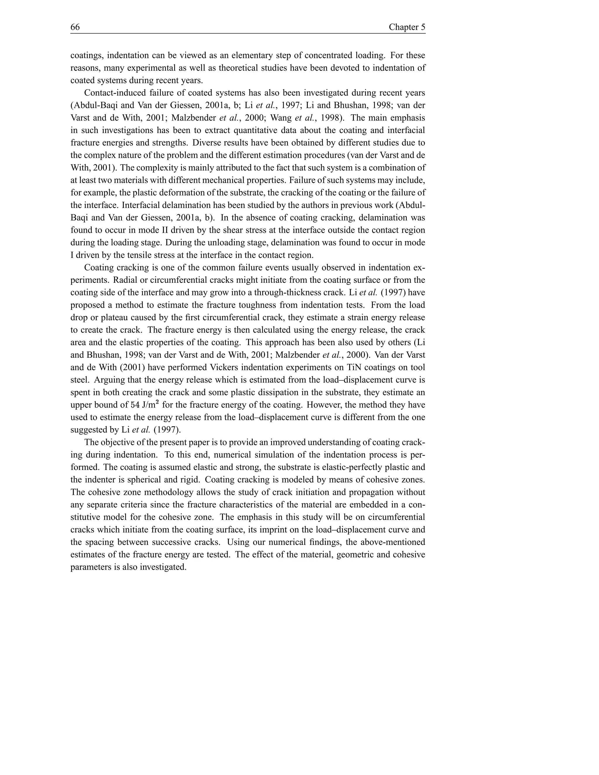 66                                                                                       Chapter 5


coatings, indentation can be viewed as an elementary step of concentrated loading. For these
reasons, many experimental as well as theoretical studies have been devoted to indentation of
coated systems during recent years.
     Contact-induced failure of coated systems has also been investigated during recent years
(Abdul-Baqi and Van der Giessen, 2001a, b; Li et al., 1997; Li and Bhushan, 1998; van der
Varst and de With, 2001; Malzbender et al., 2000; Wang et al., 1998). The main emphasis
in such investigations has been to extract quantitative data about the coating and interfacial
fracture energies and strengths. Diverse results have been obtained by different studies due to
the complex nature of the problem and the different estimation procedures (van der Varst and de
With, 2001). The complexity is mainly attributed to the fact that such system is a combination of
at least two materials with different mechanical properties. Failure of such systems may include,
for example, the plastic deformation of the substrate, the cracking of the coating or the failure of
the interface. Interfacial delamination has been studied by the authors in previous work (Abdul-
Baqi and Van der Giessen, 2001a, b). In the absence of coating cracking, delamination was
found to occur in mode II driven by the shear stress at the interface outside the contact region
during the loading stage. During the unloading stage, delamination was found to occur in mode
I driven by the tensile stress at the interface in the contact region.
     Coating cracking is one of the common failure events usually observed in indentation ex-
periments. Radial or circumferential cracks might initiate from the coating surface or from the
coating side of the interface and may grow into a through-thickness crack. Li et al. (1997) have
proposed a method to estimate the fracture toughness from indentation tests. From the load
drop or plateau caused by the ﬁrst circumferential crack, they estimate a strain energy release
to create the crack. The fracture energy is then calculated using the energy release, the crack
area and the elastic properties of the coating. This approach has been also used by others (Li
and Bhushan, 1998; van der Varst and de With, 2001; Malzbender et al., 2000). Van der Varst
and de With (2001) have performed Vickers indentation experiments on TiN coatings on tool
steel. Arguing that the energy release which is estimated from the load–displacement curve is
spent in both creating the crack and some plastic dissipation in the substrate, they estimate an
                 e       
upper bound of J/m for the fracture energy of the coating. However, the method they have
                     4
used to estimate the energy release from the load–displacement curve is different from the one
suggested by Li et al. (1997).
     The objective of the present paper is to provide an improved understanding of coating crack-
ing during indentation. To this end, numerical simulation of the indentation process is per-
formed. The coating is assumed elastic and strong, the substrate is elastic-perfectly plastic and
the indenter is spherical and rigid. Coating cracking is modeled by means of cohesive zones.
The cohesive zone methodology allows the study of crack initiation and propagation without
any separate criteria since the fracture characteristics of the material are embedded in a con-
stitutive model for the cohesive zone. The emphasis in this study will be on circumferential
cracks which initiate from the coating surface, its imprint on the load–displacement curve and
the spacing between successive cracks. Using our numerical ﬁndings, the above-mentioned
estimates of the fracture energy are tested. The effect of the material, geometric and cohesive
parameters is also investigated.
 