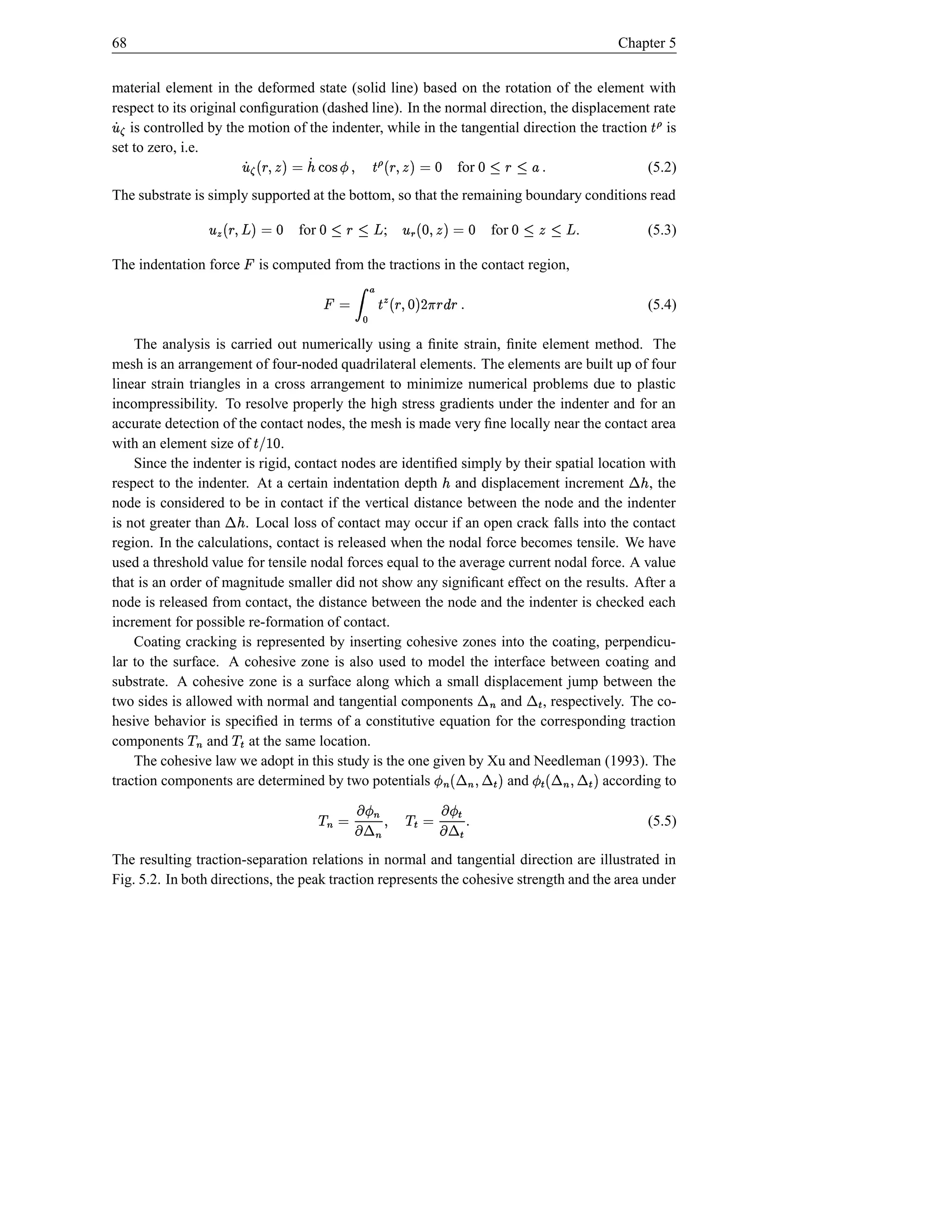 68                                                                                                          Chapter 5


material element in the deformed state (solid line) based on the rotation of the element with
þ°
respect to its original conﬁguration (dashed line). In the normal direction, the displacement rate
 Á is controlled by the motion of the indenter, while in the tangential direction the traction is                    ÿŠ
set to zero, i.e.                                           þ ‚°
                            d © FU#§  ÿ Þ8%¡`Á ¢ © FU§  Á
                                   $( Š ( Ï  YX $(         for                 P£ —3—d
                                                                                s 1 § 1       (5.2)
The substrate is simply supported at the bottom, so that the remaining boundary conditions read
                                    °                              °
                     d © $FU%d  Â ž —3—d
                             (             for1 § 1   d © ‘U§  u
                                                           ;
                                                           $ ž(                       for    3• —d
                                                                                            ž 1 1     .              (5.3)

The indentation force              is computed from the tractions in the contact region,
                                                               ¡
                                          Ã ÄŸ
                      s§ § D †U#§  u Š
                               E $d(             © ¡                                                                 (5.4)
                          ~                 ”
    The analysis is carried out numerically using a ﬁnite strain, ﬁnite element method. The
mesh is an arrangement of four-noded quadrilateral elements. The elements are built up of four
linear strain triangles in a cross arrangement to minimize numerical problems due to plastic
incompressibility. To resolve properly the high stress gradients under the indenter and for an
accurate detection of the contact nodes, the mesh is made very ﬁne locally near the contact area
with an element size of       .   d  IŠ
                                      !
    Since the indenter is rigid, contact nodes are identiﬁed simply by their spatial location with           ¬
respect to the indenter. At a certain indentation depth and displacement increment
                                                                    ¢                         , the              ¢
                       ¬
node is considered to be in contact if the vertical distance between the node and the indenter
is not greater than     . Local loss of contact may occur if an open crack falls into the contact
                             ¢
region. In the calculations, contact is released when the nodal force becomes tensile. We have
used a threshold value for tensile nodal forces equal to the average current nodal force. A value
that is an order of magnitude smaller did not show any signiﬁcant effect on the results. After a
node is released from contact, the distance between the node and the indenter is checked each
increment for possible re-formation of contact.
    Coating cracking is represented by inserting cohesive zones into the coating, perpendicu-
lar to the surface. A cohesive zone is also used to model the interface between coating and
                                                                            ¬
substrate. A cohesive zone is a surface along which a small displacement jump between the    Î ¬
two sides is allowed with normal and tangential components         and , respectively. The co-
             ©             Î «©
hesive behavior is speciﬁed in terms of a constitutive equation for the corresponding traction
                                                                                  i
components        and at the same location.
                                                                        ¬       Î ¬
    The cohesive law we adopt in this study is the one given by Xu and Needleman (1993). The
                 i                                                                                 ¬ ÎÎ ¬
                                                 $ ( Î Ï
traction components are determined by two potentials                 and                      $ (  Ï
                                                                                      according to

                                                    i s Î ‚i¬Ï ´ © «© ( ‚´ © ©
                                                                   Î      Ï¬                     i                   (5.5)
                                                                ´        i ´ i
The resulting traction-separation relations in normal and tangential direction are illustrated in
                                                                       i
Fig. 5.2. In both directions, the peak traction represents the cohesive strength and the area under
 