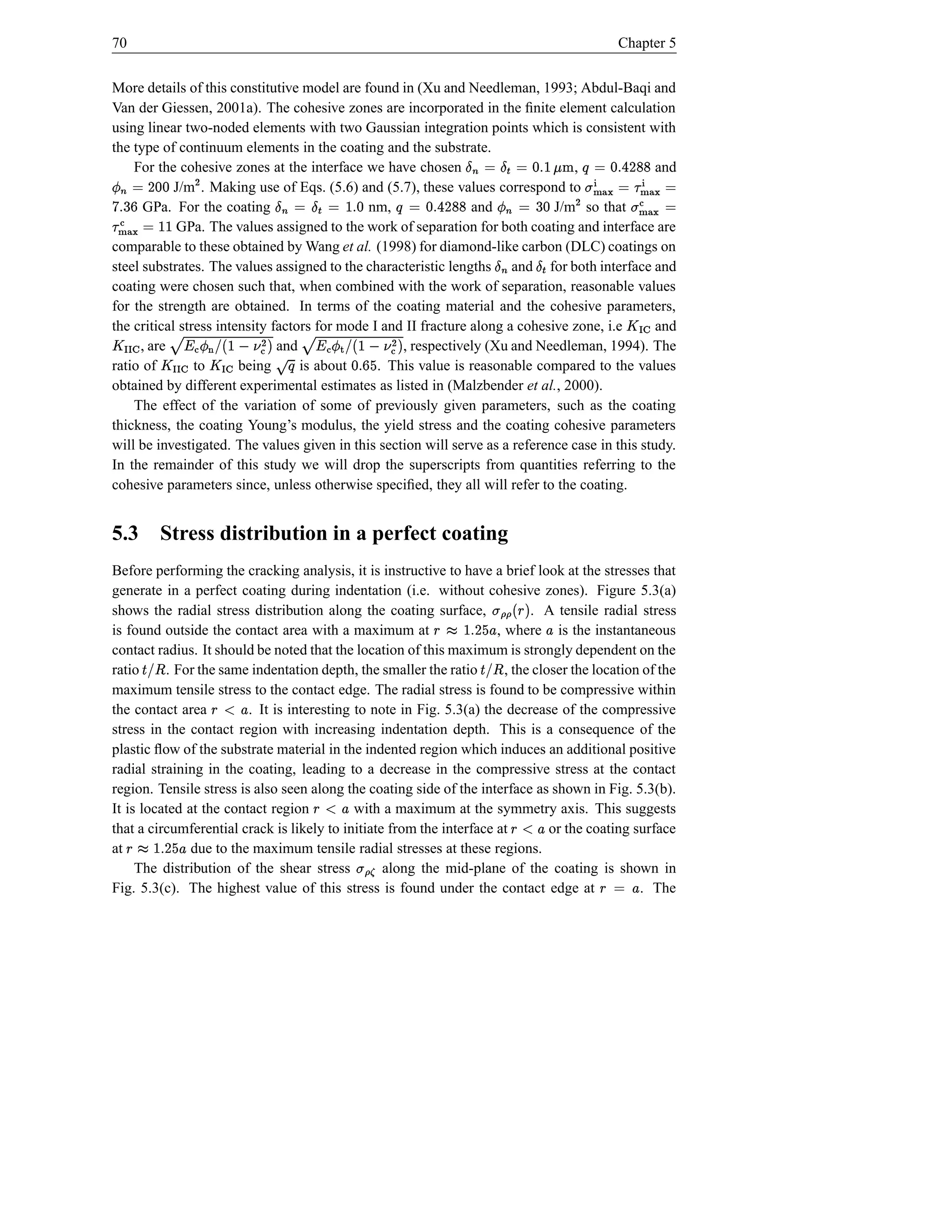 70                                                                                                                  Chapter 5


More details of this constitutive model are found in (Xu and Needleman, 1993; Abdul-Baqi and
Van der Giessen, 2001a). The cohesive zones are incorporated in the ﬁnite element calculation
using linear two-noded elements with two Gaussian integration points which is consistent with
the type of continuum elements in the coating and the substrate.                                        Î¤ ¤
    For the cohesive zones at the interface we have chosen                        ,    %d 2Õ vf  %d © ©
                                                                                    s4 © h s     and                          r r ¡ D
©6 Ï           d d D                         ¤           Î `¤
            J/m . Making use of Eqs. (5.6) and (5.7), these values correspond to      © hØ{ t
                                                                                         }| »         6                 © j}|){
p ay¡
   s  GPa. For the coating                    nm,      ©          sd  ©
                                                                 and           J/m so that     d © Ï i r D 4 %d “Õ
                                                                                                             r s ©     © hØ» Œ{ t
                                                                                                                           }|
hØiŒ {
}|           v©
            GPa. The values assigned to the work of separation for both coating and interface are
                                                   i
comparable to these obtained by Wang et al. (1998) for diamond-like carbon (DLC) coatings on      Î `¤ i ¤
steel substrates. The values assigned to the characteristic lengths and for both interface and
coating were chosen such that, when combined with the work of separation, reasonable values
for the strength are obtained. In terms of the coating material and the cohesive parameters,
                                                                                                      i
                                                                     ÷
the critical stress intensity factors for mode I and II fracture along a cohesive zone, i.e      and                   #!
                                                                                                                       $
% !
$   , are                     and
                        $ Œ ¦ e  –I !  Ï Œ ¥  $  Œ ¦ –I ! Ï Œ ¥ 
                                                         
                                                    , respectively (Xu and Needleman, 1994). The
ratio of        to !    being      p %d
                                   is about
                                     s           Õ 9
                                                . This value is reasonable compared to the values
                                                              $  !   %
                                                                       $
obtained by different experimental estimates as listed in (Malzbender et al., 2000).
    The effect of the variation of some of previously given parameters, such as the coating
thickness, the coating Young’s modulus, the yield stress and the coating cohesive parameters
will be investigated. The values given in this section will serve as a reference case in this study.
In the remainder of this study we will drop the superscripts from quantities referring to the
cohesive parameters since, unless otherwise speciﬁed, they all will refer to the coating.


5.3                Stress distribution in a perfect coating
Before performing the cracking analysis, it is instructive to have a brief look at the stresses that
generate in a perfect coating during indentation (i.e. without cohesive zones). Figure 5.3(a)
shows the radial stress distribution along the coating surface,                             b§  wÿ t D ö
                                                                             . A tensile radial stress
                                                                                           $ ÿ e
is found outside the contact area with a maximum at                   , where is the instantaneous
                                                                                         £           £ s §
contact radius. It should be noted that the location of this maximum is strongly dependent on the
ratio     . For the same indentation depth, the smaller the ratio
             bIŠ
             ¤!                                                         , the closer the location of the
                                                                                                #IŠ
                                                                                                ¤!
maximum tensile stress to the contact edge. The radial stress is found to be compressive within
the contact area                 £ m §
                         . It is interesting to note in Fig. 5.3(a) the decrease of the compressive
stress in the contact region with increasing indentation depth. This is a consequence of the
plastic ﬂow of the substrate material in the indented region which induces an additional positive
radial straining in the coating, leading to a decrease in the compressive stress at the contact
region. Tensile stress is also seen along the coating side of the interface as shown in Fig. 5.3(b).
It is located at the contact region                         £ m §
                                             with a maximum at the symmetry axis. This suggests
that a circumferential crack is likely to initiate from the interface at
         ö                                                                       or the coating surface   £ m §
at  §           £ D s 
                  e
               due to the maximum tensile radial stresses at these regions.     þ
     The distribution of the shear stress         along the mid-plane of the coating is shown in
                                                                           ÿt
Fig. 5.3(c). The highest value of this stress is found under the contact edge at                 . The            £ © §
 
