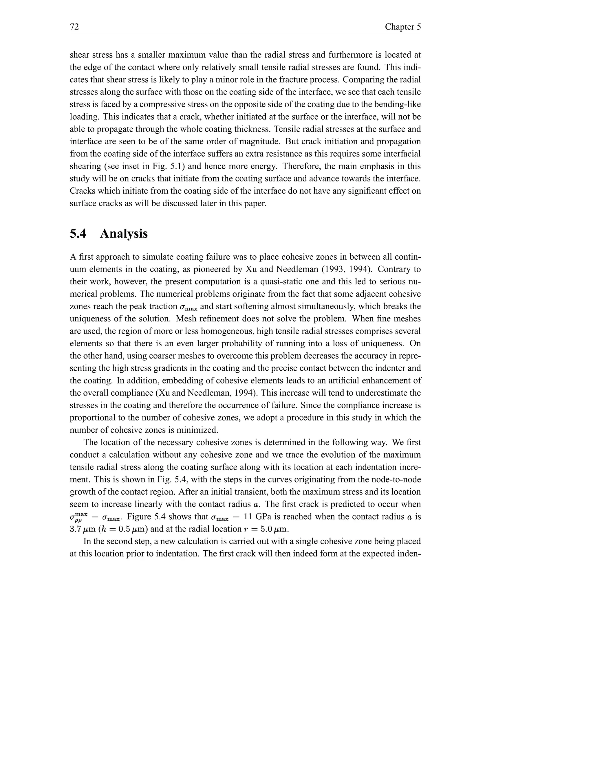 72                                                                                       Chapter 5


shear stress has a smaller maximum value than the radial stress and furthermore is located at
the edge of the contact where only relatively small tensile radial stresses are found. This indi-
cates that shear stress is likely to play a minor role in the fracture process. Comparing the radial
stresses along the surface with those on the coating side of the interface, we see that each tensile
stress is faced by a compressive stress on the opposite side of the coating due to the bending-like
loading. This indicates that a crack, whether initiated at the surface or the interface, will not be
able to propagate through the whole coating thickness. Tensile radial stresses at the surface and
interface are seen to be of the same order of magnitude. But crack initiation and propagation
from the coating side of the interface suffers an extra resistance as this requires some interfacial
shearing (see inset in Fig. 5.1) and hence more energy. Therefore, the main emphasis in this
study will be on cracks that initiate from the coating surface and advance towards the interface.
Cracks which initiate from the coating side of the interface do not have any signiﬁcant effect on
surface cracks as will be discussed later in this paper.


5.4         Analysis
A ﬁrst approach to simulate coating failure was to place cohesive zones in between all contin-
uum elements in the coating, as pioneered by Xu and Needleman (1993, 1994). Contrary to
their work, however, the present computation is a quasi-static one and this led to serious nu-
merical problems. The numerical problems originate from the fact that some adjacent cohesive
zones reach the peak traction   h)St
                                }| {  and start softening almost simultaneously, which breaks the
uniqueness of the solution. Mesh reﬁnement does not solve the problem. When ﬁne meshes
are used, the region of more or less homogeneous, high tensile radial stresses comprises several
elements so that there is an even larger probability of running into a loss of uniqueness. On
the other hand, using coarser meshes to overcome this problem decreases the accuracy in repre-
senting the high stress gradients in the coating and the precise contact between the indenter and
the coating. In addition, embedding of cohesive elements leads to an artiﬁcial enhancement of
the overall compliance (Xu and Needleman, 1994). This increase will tend to underestimate the
stresses in the coating and therefore the occurrence of failure. Since the compliance increase is
proportional to the number of cohesive zones, we adopt a procedure in this study in which the
number of cohesive zones is minimized.
    The location of the necessary cohesive zones is determined in the following way. We ﬁrst
conduct a calculation without any cohesive zone and we trace the evolution of the maximum
tensile radial stress along the coating surface along with its location at each indentation incre-
ment. This is shown in Fig. 5.4, with the steps in the curves originating from the node-to-node
growth of the contact region. After an initial transient, both the maximum stress and its location
seem to increase linearly with the contact radius . The ﬁrst crack is predicted to occur when
                                                    £
                  © h){
                     }|
               . Figure 5.4 shows that             ‹© |
                                                    GPa is reached when the contact radius is
 vxe %d hØ© { t ¢ vf 'ÿsyÿ 6t
h f s }| (
                   h                    h if sd e © § j}){ t
                      ) and at the radial location            .
                                                                                                £
    In the second step, a new calculation is carried out with a single cohesive zone being placed
at this location prior to indentation. The ﬁrst crack will then indeed form at the expected inden-
 