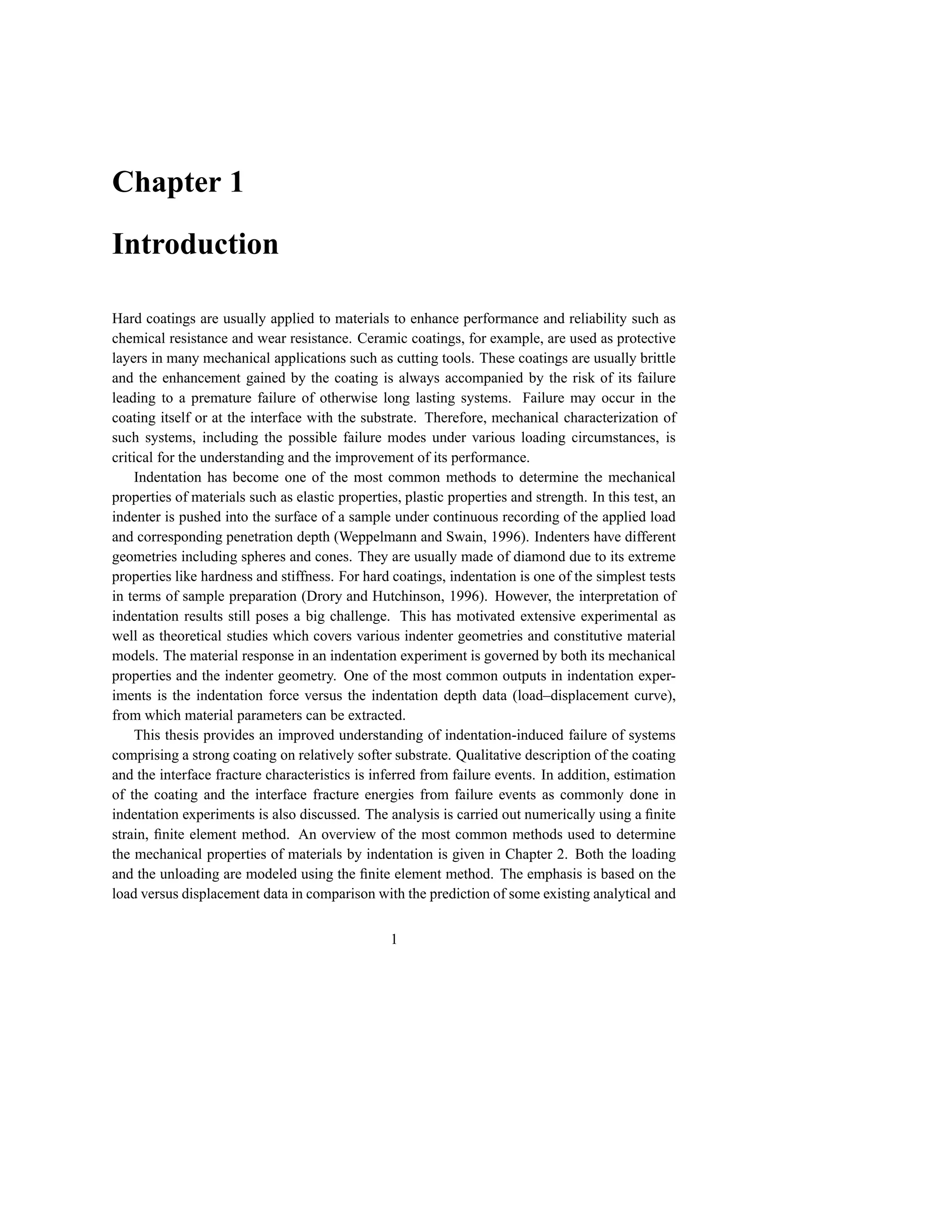 Chapter 1

Introduction

Hard coatings are usually applied to materials to enhance performance and reliability such as
chemical resistance and wear resistance. Ceramic coatings, for example, are used as protective
layers in many mechanical applications such as cutting tools. These coatings are usually brittle
and the enhancement gained by the coating is always accompanied by the risk of its failure
leading to a premature failure of otherwise long lasting systems. Failure may occur in the
coating itself or at the interface with the substrate. Therefore, mechanical characterization of
such systems, including the possible failure modes under various loading circumstances, is
critical for the understanding and the improvement of its performance.
     Indentation has become one of the most common methods to determine the mechanical
properties of materials such as elastic properties, plastic properties and strength. In this test, an
indenter is pushed into the surface of a sample under continuous recording of the applied load
and corresponding penetration depth (Weppelmann and Swain, 1996). Indenters have different
geometries including spheres and cones. They are usually made of diamond due to its extreme
properties like hardness and stiffness. For hard coatings, indentation is one of the simplest tests
in terms of sample preparation (Drory and Hutchinson, 1996). However, the interpretation of
indentation results still poses a big challenge. This has motivated extensive experimental as
well as theoretical studies which covers various indenter geometries and constitutive material
models. The material response in an indentation experiment is governed by both its mechanical
properties and the indenter geometry. One of the most common outputs in indentation exper-
iments is the indentation force versus the indentation depth data (load–displacement curve),
from which material parameters can be extracted.
     This thesis provides an improved understanding of indentation-induced failure of systems
comprising a strong coating on relatively softer substrate. Qualitative description of the coating
and the interface fracture characteristics is inferred from failure events. In addition, estimation
of the coating and the interface fracture energies from failure events as commonly done in
indentation experiments is also discussed. The analysis is carried out numerically using a ﬁnite
strain, ﬁnite element method. An overview of the most common methods used to determine
the mechanical properties of materials by indentation is given in Chapter 2. Both the loading
and the unloading are modeled using the ﬁnite element method. The emphasis is based on the
load versus displacement data in comparison with the prediction of some existing analytical and


                                                 1
 