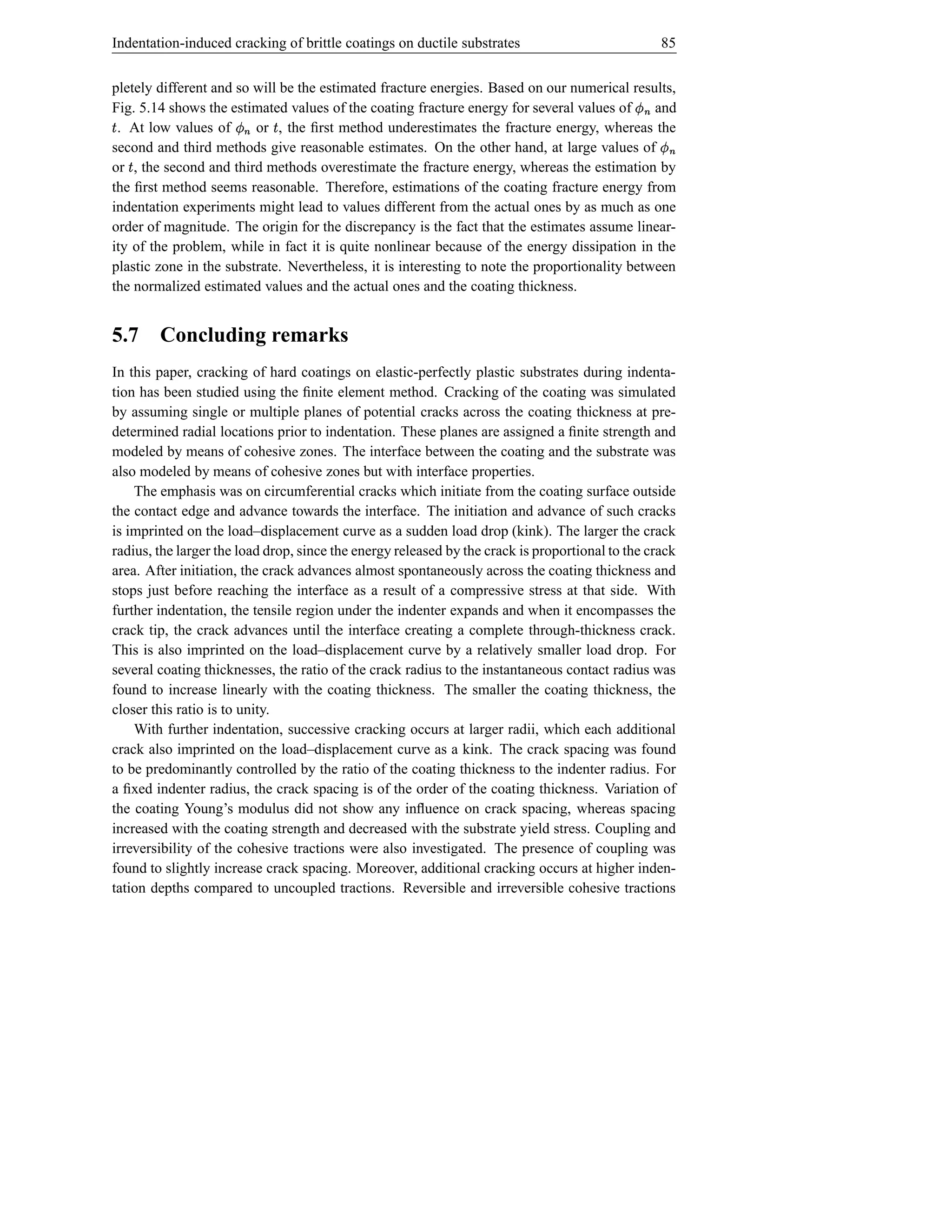 Indentation-induced cracking of brittle coatings on ductile substrates                                 85


pletely different and so will be the estimated fracture energies. Based on our numerical results,
Fig. 5.14 shows the estimated values of the coating fracture energy for several values of    Ï and
Š. At low values of   Ï  or , the ﬁrst method underestimates the fracture energy, whereas the
                              Š
second and third methods give reasonable estimates. On the other hand, at large values of
                          i                                                                      Ï i
or , the second and third methods overestimate the fracture energy, whereas the estimation by
    Š
the ﬁrst method seems reasonable. Therefore, estimations of the coating fracture energy from
                                                                                                        i
indentation experiments might lead to values different from the actual ones by as much as one
order of magnitude. The origin for the discrepancy is the fact that the estimates assume linear-
ity of the problem, while in fact it is quite nonlinear because of the energy dissipation in the
plastic zone in the substrate. Nevertheless, it is interesting to note the proportionality between
the normalized estimated values and the actual ones and the coating thickness.


5.7     Concluding remarks
In this paper, cracking of hard coatings on elastic-perfectly plastic substrates during indenta-
tion has been studied using the ﬁnite element method. Cracking of the coating was simulated
by assuming single or multiple planes of potential cracks across the coating thickness at pre-
determined radial locations prior to indentation. These planes are assigned a ﬁnite strength and
modeled by means of cohesive zones. The interface between the coating and the substrate was
also modeled by means of cohesive zones but with interface properties.
    The emphasis was on circumferential cracks which initiate from the coating surface outside
the contact edge and advance towards the interface. The initiation and advance of such cracks
is imprinted on the load–displacement curve as a sudden load drop (kink). The larger the crack
radius, the larger the load drop, since the energy released by the crack is proportional to the crack
area. After initiation, the crack advances almost spontaneously across the coating thickness and
stops just before reaching the interface as a result of a compressive stress at that side. With
further indentation, the tensile region under the indenter expands and when it encompasses the
crack tip, the crack advances until the interface creating a complete through-thickness crack.
This is also imprinted on the load–displacement curve by a relatively smaller load drop. For
several coating thicknesses, the ratio of the crack radius to the instantaneous contact radius was
found to increase linearly with the coating thickness. The smaller the coating thickness, the
closer this ratio is to unity.
    With further indentation, successive cracking occurs at larger radii, which each additional
crack also imprinted on the load–displacement curve as a kink. The crack spacing was found
to be predominantly controlled by the ratio of the coating thickness to the indenter radius. For
a ﬁxed indenter radius, the crack spacing is of the order of the coating thickness. Variation of
the coating Young’s modulus did not show any inﬂuence on crack spacing, whereas spacing
increased with the coating strength and decreased with the substrate yield stress. Coupling and
irreversibility of the cohesive tractions were also investigated. The presence of coupling was
found to slightly increase crack spacing. Moreover, additional cracking occurs at higher inden-
tation depths compared to uncoupled tractions. Reversible and irreversible cohesive tractions
 