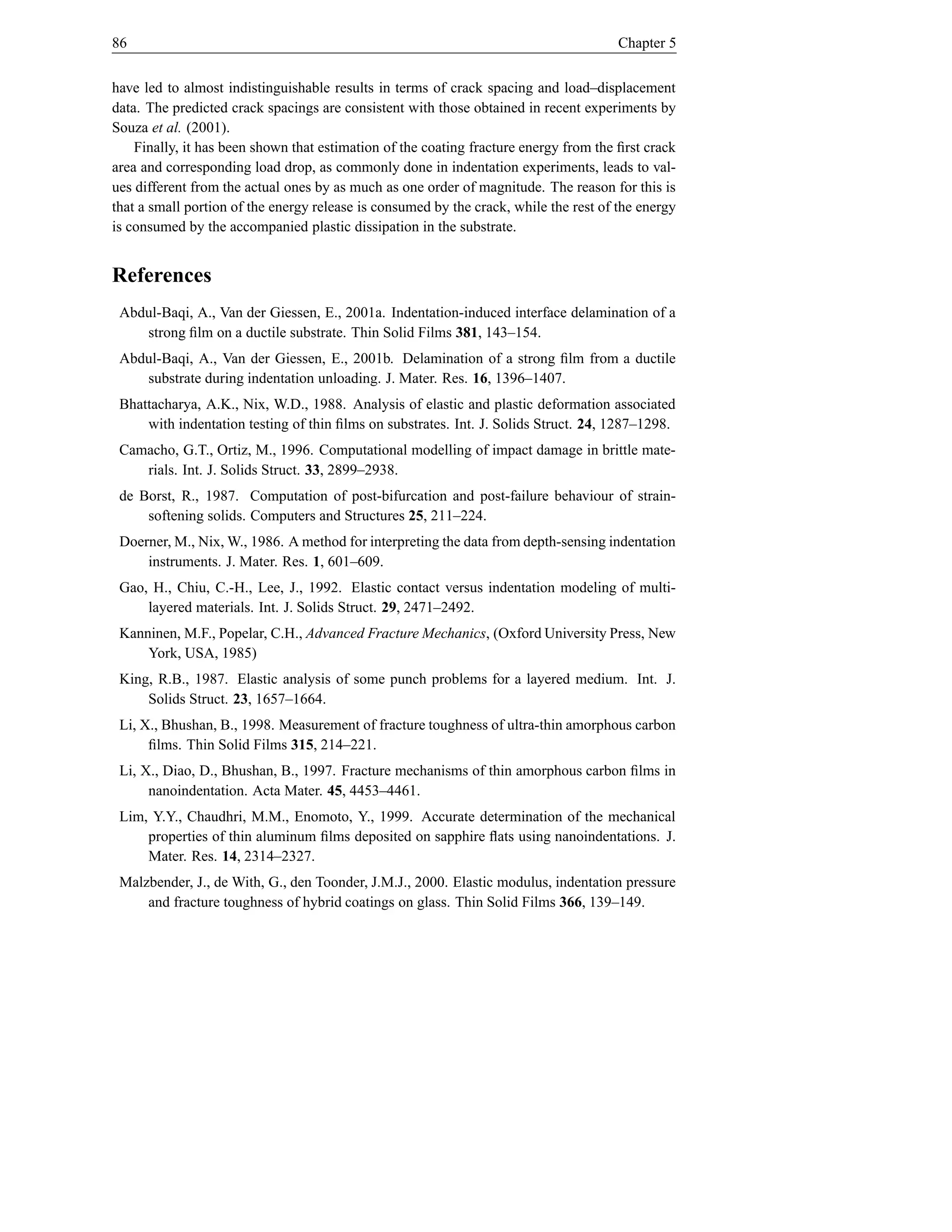 86                                                                                     Chapter 5


have led to almost indistinguishable results in terms of crack spacing and load–displacement
data. The predicted crack spacings are consistent with those obtained in recent experiments by
Souza et al. (2001).
    Finally, it has been shown that estimation of the coating fracture energy from the ﬁrst crack
area and corresponding load drop, as commonly done in indentation experiments, leads to val-
ues different from the actual ones by as much as one order of magnitude. The reason for this is
that a small portion of the energy release is consumed by the crack, while the rest of the energy
is consumed by the accompanied plastic dissipation in the substrate.


References
 Abdul-Baqi, A., Van der Giessen, E., 2001a. Indentation-induced interface delamination of a
    strong ﬁlm on a ductile substrate. Thin Solid Films 381, 143–154.
 Abdul-Baqi, A., Van der Giessen, E., 2001b. Delamination of a strong ﬁlm from a ductile
    substrate during indentation unloading. J. Mater. Res. 16, 1396–1407.
 Bhattacharya, A.K., Nix, W.D., 1988. Analysis of elastic and plastic deformation associated
     with indentation testing of thin ﬁlms on substrates. Int. J. Solids Struct. 24, 1287–1298.
 Camacho, G.T., Ortiz, M., 1996. Computational modelling of impact damage in brittle mate-
    rials. Int. J. Solids Struct. 33, 2899–2938.
 de Borst, R., 1987. Computation of post-bifurcation and post-failure behaviour of strain-
     softening solids. Computers and Structures 25, 211–224.
 Doerner, M., Nix, W., 1986. A method for interpreting the data from depth-sensing indentation
     instruments. J. Mater. Res. 1, 601–609.
 Gao, H., Chiu, C.-H., Lee, J., 1992. Elastic contact versus indentation modeling of multi-
     layered materials. Int. J. Solids Struct. 29, 2471–2492.
 Kanninen, M.F., Popelar, C.H., Advanced Fracture Mechanics, (Oxford University Press, New
     York, USA, 1985)
 King, R.B., 1987. Elastic analysis of some punch problems for a layered medium. Int. J.
     Solids Struct. 23, 1657–1664.
 Li, X., Bhushan, B., 1998. Measurement of fracture toughness of ultra-thin amorphous carbon
      ﬁlms. Thin Solid Films 315, 214–221.
 Li, X., Diao, D., Bhushan, B., 1997. Fracture mechanisms of thin amorphous carbon ﬁlms in
      nanoindentation. Acta Mater. 45, 4453–4461.
 Lim, Y.Y., Chaudhri, M.M., Enomoto, Y., 1999. Accurate determination of the mechanical
     properties of thin aluminum ﬁlms deposited on sapphire ﬂats using nanoindentations. J.
     Mater. Res. 14, 2314–2327.
 Malzbender, J., de With, G., den Toonder, J.M.J., 2000. Elastic modulus, indentation pressure
     and fracture toughness of hybrid coatings on glass. Thin Solid Films 366, 139–149.
 