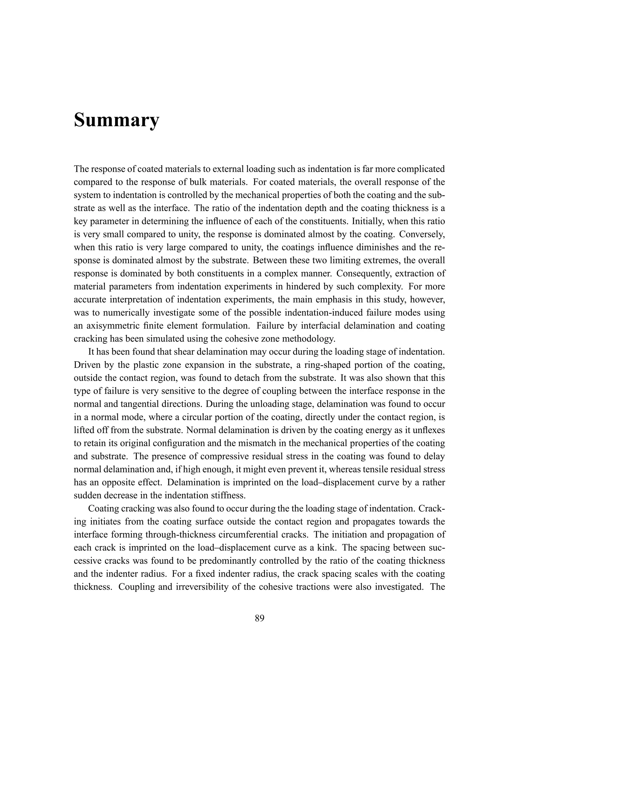 Summary

The response of coated materials to external loading such as indentation is far more complicated
compared to the response of bulk materials. For coated materials, the overall response of the
system to indentation is controlled by the mechanical properties of both the coating and the sub-
strate as well as the interface. The ratio of the indentation depth and the coating thickness is a
key parameter in determining the inﬂuence of each of the constituents. Initially, when this ratio
is very small compared to unity, the response is dominated almost by the coating. Conversely,
when this ratio is very large compared to unity, the coatings inﬂuence diminishes and the re-
sponse is dominated almost by the substrate. Between these two limiting extremes, the overall
response is dominated by both constituents in a complex manner. Consequently, extraction of
material parameters from indentation experiments in hindered by such complexity. For more
accurate interpretation of indentation experiments, the main emphasis in this study, however,
was to numerically investigate some of the possible indentation-induced failure modes using
an axisymmetric ﬁnite element formulation. Failure by interfacial delamination and coating
cracking has been simulated using the cohesive zone methodology.
     It has been found that shear delamination may occur during the loading stage of indentation.
Driven by the plastic zone expansion in the substrate, a ring-shaped portion of the coating,
outside the contact region, was found to detach from the substrate. It was also shown that this
type of failure is very sensitive to the degree of coupling between the interface response in the
normal and tangential directions. During the unloading stage, delamination was found to occur
in a normal mode, where a circular portion of the coating, directly under the contact region, is
lifted off from the substrate. Normal delamination is driven by the coating energy as it unﬂexes
to retain its original conﬁguration and the mismatch in the mechanical properties of the coating
and substrate. The presence of compressive residual stress in the coating was found to delay
normal delamination and, if high enough, it might even prevent it, whereas tensile residual stress
has an opposite effect. Delamination is imprinted on the load–displacement curve by a rather
sudden decrease in the indentation stiffness.
     Coating cracking was also found to occur during the the loading stage of indentation. Crack-
ing initiates from the coating surface outside the contact region and propagates towards the
interface forming through-thickness circumferential cracks. The initiation and propagation of
each crack is imprinted on the load–displacement curve as a kink. The spacing between suc-
cessive cracks was found to be predominantly controlled by the ratio of the coating thickness
and the indenter radius. For a ﬁxed indenter radius, the crack spacing scales with the coating
thickness. Coupling and irreversibility of the cohesive tractions were also investigated. The


                                               89
 