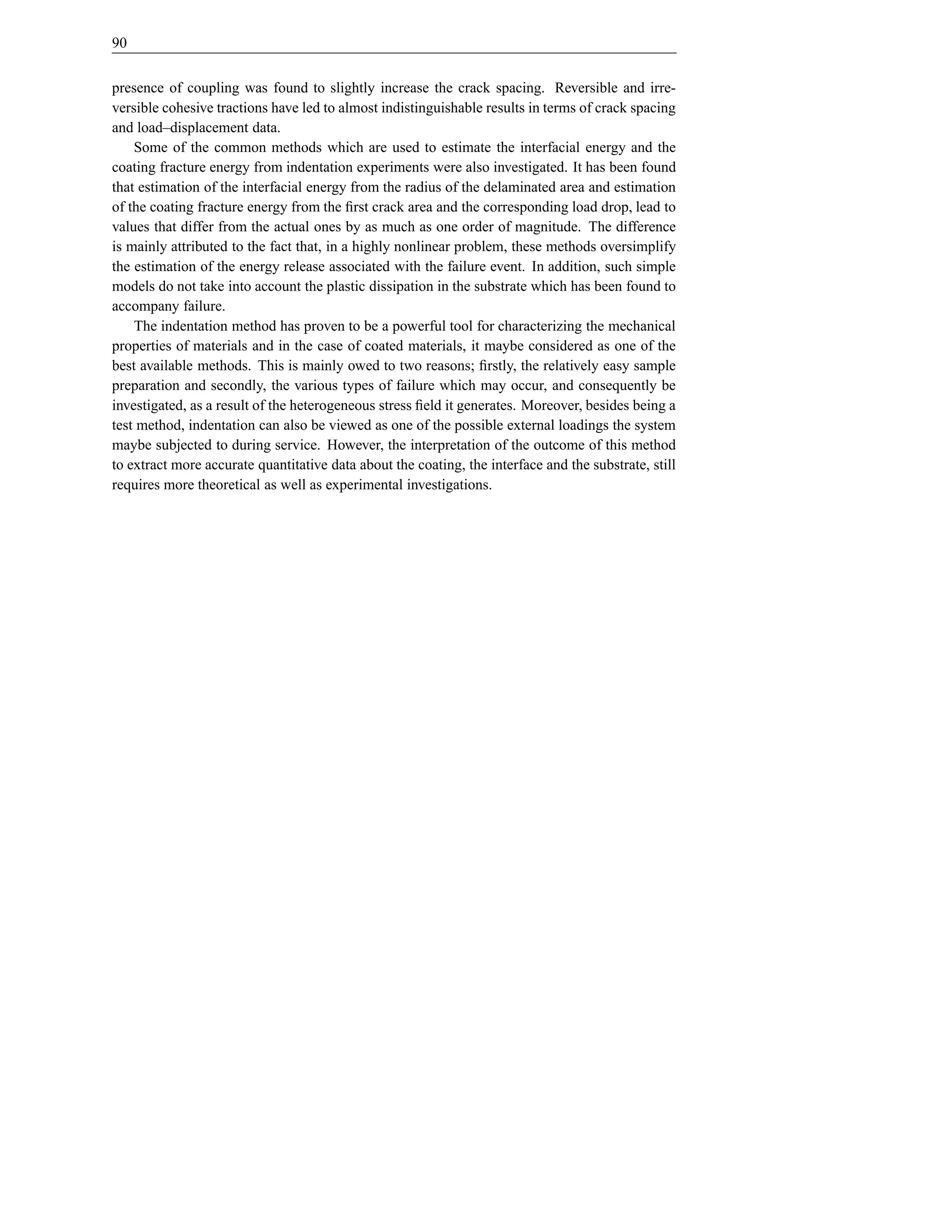 90


presence of coupling was found to slightly increase the crack spacing. Reversible and irre-
versible cohesive tractions have led to almost indistinguishable results in terms of crack spacing
and load–displacement data.
    Some of the common methods which are used to estimate the interfacial energy and the
coating fracture energy from indentation experiments were also investigated. It has been found
that estimation of the interfacial energy from the radius of the delaminated area and estimation
of the coating fracture energy from the ﬁrst crack area and the corresponding load drop, lead to
values that differ from the actual ones by as much as one order of magnitude. The difference
is mainly attributed to the fact that, in a highly nonlinear problem, these methods oversimplify
the estimation of the energy release associated with the failure event. In addition, such simple
models do not take into account the plastic dissipation in the substrate which has been found to
accompany failure.
    The indentation method has proven to be a powerful tool for characterizing the mechanical
properties of materials and in the case of coated materials, it maybe considered as one of the
best available methods. This is mainly owed to two reasons; ﬁrstly, the relatively easy sample
preparation and secondly, the various types of failure which may occur, and consequently be
investigated, as a result of the heterogeneous stress ﬁeld it generates. Moreover, besides being a
test method, indentation can also be viewed as one of the possible external loadings the system
maybe subjected to during service. However, the interpretation of the outcome of this method
to extract more accurate quantitative data about the coating, the interface and the substrate, still
requires more theoretical as well as experimental investigations.
 