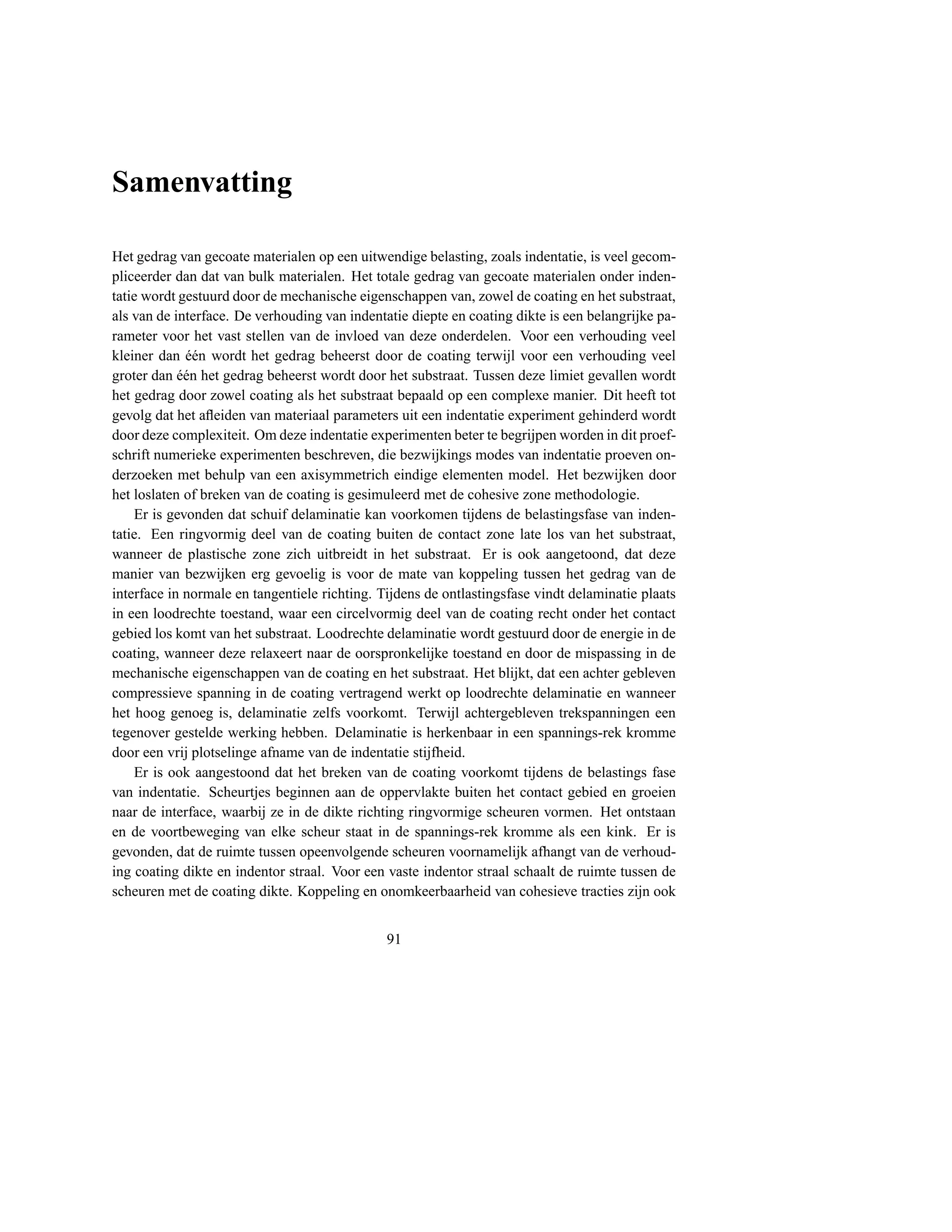 Samenvatting

Het gedrag van gecoate materialen op een uitwendige belasting, zoals indentatie, is veel gecom-
pliceerder dan dat van bulk materialen. Het totale gedrag van gecoate materialen onder inden-
tatie wordt gestuurd door de mechanische eigenschappen van, zowel de coating en het substraat,
als van de interface. De verhouding van indentatie diepte en coating dikte is een belangrijke pa-
rameter voor het vast stellen van de invloed van deze onderdelen. Voor een verhouding veel
kleiner dan een wordt het gedrag beheerst door de coating terwijl voor een verhouding veel
             ´´
groter dan een het gedrag beheerst wordt door het substraat. Tussen deze limiet gevallen wordt
            ´´
het gedrag door zowel coating als het substraat bepaald op een complexe manier. Dit heeft tot
gevolg dat het aﬂeiden van materiaal parameters uit een indentatie experiment gehinderd wordt
door deze complexiteit. Om deze indentatie experimenten beter te begrijpen worden in dit proef-
schrift numerieke experimenten beschreven, die bezwijkings modes van indentatie proeven on-
derzoeken met behulp van een axisymmetrich eindige elementen model. Het bezwijken door
het loslaten of breken van de coating is gesimuleerd met de cohesive zone methodologie.
    Er is gevonden dat schuif delaminatie kan voorkomen tijdens de belastingsfase van inden-
tatie. Een ringvormig deel van de coating buiten de contact zone late los van het substraat,
wanneer de plastische zone zich uitbreidt in het substraat. Er is ook aangetoond, dat deze
manier van bezwijken erg gevoelig is voor de mate van koppeling tussen het gedrag van de
interface in normale en tangentiele richting. Tijdens de ontlastingsfase vindt delaminatie plaats
in een loodrechte toestand, waar een circelvormig deel van de coating recht onder het contact
gebied los komt van het substraat. Loodrechte delaminatie wordt gestuurd door de energie in de
coating, wanneer deze relaxeert naar de oorspronkelijke toestand en door de mispassing in de
mechanische eigenschappen van de coating en het substraat. Het blijkt, dat een achter gebleven
compressieve spanning in de coating vertragend werkt op loodrechte delaminatie en wanneer
het hoog genoeg is, delaminatie zelfs voorkomt. Terwijl achtergebleven trekspanningen een
tegenover gestelde werking hebben. Delaminatie is herkenbaar in een spannings-rek kromme
door een vrij plotselinge afname van de indentatie stijfheid.
    Er is ook aangestoond dat het breken van de coating voorkomt tijdens de belastings fase
van indentatie. Scheurtjes beginnen aan de oppervlakte buiten het contact gebied en groeien
naar de interface, waarbij ze in de dikte richting ringvormige scheuren vormen. Het ontstaan
en de voortbeweging van elke scheur staat in de spannings-rek kromme als een kink. Er is
gevonden, dat de ruimte tussen opeenvolgende scheuren voornamelijk afhangt van de verhoud-
ing coating dikte en indentor straal. Voor een vaste indentor straal schaalt de ruimte tussen de
scheuren met de coating dikte. Koppeling en onomkeerbaarheid van cohesieve tracties zijn ook


                                               91
 