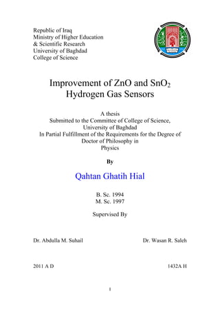 Republic of Iraq
Ministry of Higher Education
& Scientific Research
University of Baghdad
College of Science



      Improvement of ZnO and SnO2
         Hydrogen Gas Sensors
                              A thesis
      Submitted to the Committee of College of Science,
                     University of Baghdad
  In Partial Fulfillment of the Requirements for the Degree of
                     Doctor of Philosophy in
                              Physics

                               By

                 Qahtan Ghatih Hial
                         B. Sc. 1994
                         M. Sc. 1997

                        Supervised By



Dr. Abdulla M. Suhail                        Dr. Wasan R. Saleh



2011 A D                                                1432A H



                               I
 