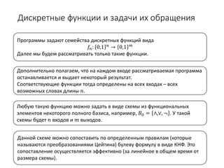 Дискретные функции и задачи их обращения
Данной схеме можно сопоставить по определенным правилам (которые
называются преобразованиями Цейтина) булеву формулу в виде КНФ. Это
сопоставление осуществляется эффективно (за линейное в общем время от
размера схемы).
Любую такую функцию можно задать в виде схемы из функциональных
элементов некоторого полного базиса, например, 𝐵𝐵0 = ∧,∨, ¬ . У такой
схемы будет 𝑛𝑛 входов и 𝑚𝑚 выходов.
Дополнительно полагаем, что на каждом входе рассматриваемая программа
останавливается и выдает некоторый результат.
Соответствующие функции тогда определены на всех входах – всех
возможных словах длины 𝑛𝑛.
Программы задают семейства дискретных функций вида
𝑓𝑓𝑛𝑛: 0,1 𝑛𝑛 → 0,1 𝑚𝑚
Далее мы будем рассматривать только такие функции.
 