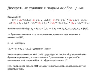 Дискретные функции и задачи их обращения
Пример КНФ:
𝐶𝐶 = ¬𝑥𝑥1 ∨ 𝑥𝑥2 ∧ ¬𝑥𝑥1 ∨ 𝑥𝑥3 ∨ ¬𝑥𝑥4 ∧ ¬𝑥𝑥2 ∨ 𝑥𝑥3 ∨ 𝑥𝑥5 ∧ 𝑥𝑥4 ∨ 𝑥𝑥8 ∨ ¬𝑥𝑥9 ∧
∧ ¬𝑥𝑥5 ∨ 𝑥𝑥8 ∨ 𝑥𝑥9 ∧ ¬𝑥𝑥6 ∨ ¬𝑥𝑥5 ∨ 𝑥𝑥7 ∧ ¬𝑥𝑥1 ∨ ¬𝑥𝑥8 ∨ 𝑥𝑥10 ∧ (𝑥𝑥4 ∨ ¬𝑥𝑥8 ∨ ¬𝑥𝑥10)
Выполняющий набор: 𝑥𝑥1 = 0, 𝑥𝑥2 = 0, 𝑥𝑥4 = 1, 𝑥𝑥5 = 0, 𝑥𝑥3, 𝑥𝑥6, 𝑥𝑥7, 𝑥𝑥8 𝑥𝑥9, 𝑥𝑥10 ∈ {0,1}.
𝑥𝑥– булева переменная, то есть переменная, принимающая значения в
множестве {0,1}
𝑥𝑥, ¬𝑥𝑥 – литералы
(𝑥𝑥1 ∨ ¬𝑥𝑥2 ∨ 𝑥𝑥6 ∨ ¬𝑥𝑥10) – дизъюнкт (clause)
Задача о выполнимости КНФ (SAT): существует ли такой набор значений всех
булевых переменных, встречающихся в 𝐶𝐶, подстановка которого в 𝐶𝐶 и
выполнение всех операций (¬, ∧, ∨) даст в результате 1 ?
Если такой набор есть, то КНФ называется выполнимой, в противном случае –
невыполнимой.
 