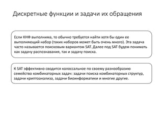 Дискретные функции и задачи их обращения
Если КНФ выполнима, то обычно требуется найти хотя бы один ее
выполняющий набор (таких наборов может быть очень много). Эта задача
часто называется поисковым вариантом SAT. Далее под SAT будем понимать
как задачу распознавания, так и задачу поиска.
К SAT эффективно сводится колоссальное по своему разнообразию
семейство комбинаторных задач: задачи поиска комбинаторных структур,
задачи криптоанализа, задачи биоинформатики и многие другие.
 